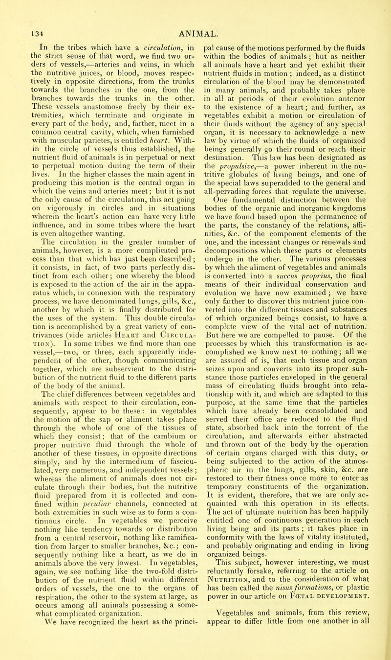 In the tribes which have a circulution, in the strict sense of that word, we find two or- ders of vessels,—arteries and veins, in which the nutritive juices, or blood, moves respec- tively in opposite directions, from the trunks towards the branches in the one, from the branches towards the trunks in the other. These vessels anastomose freely by their ex- tremities, which terminate and originate in every part of the body, and, farther, meet in a common central cavity, which, when furnished with muscular parietes, is entitled heart. With- in the circle of vessels thus established, the nutrient fluid of animals is in perpetual or next to perpetual motion during the term of their lives. In the higher classes the main agent in producing this motion is the central organ in which the veins and arteries meet; but it is not the only cause of the circulation, this act going on vigorously in circles and in situations wherein the heart's action can have very little influence, and in some tribes where the heart is even altogether wanting. The circulation in the greater number of animals, however, is a more complicated pro- cess than that which has just been described ; it consists, in fact, of two parts perfectly dis- tinct from each other; one whereby the blood is exposed to the action of the air in the appa- ratus which, in connexion with the respiratory process, we have denominated lungs, gills, &c., another by which it is finally distributed for the uses of the system. This double circula- tion is accomplished by a great variety of con- trivances (vide articles Heart and Circula- tion). In some tribes we find more than one vessel,—two, or three, each apparently inde- pendent of the other, though communicating together, which are subservient to the distri- bution of the nutrient fluid to the different parts of the body of the animal. The chief differences between vegetables and animals with respect to their circulation, con- sequently, appear to be these; in vegetables the motion of the sap or aliment takes place through the whole of one of the tissues of which they consist; that of the cambium or proper nutritive fluid through the whole of another of these tissues, in opposite directions simply, and by the intermedium of fascicu- lated, very numerous, and independent vessels ; whereas the aliment of animals does not cir- culate through their bodies, but the nutritive fluid prepared from it is collected and con- fined within peculiar channels, connected at both extremities in such wise as to form a con- tinuous circle. In vegetables we perceive nothing like tendency towards or distribution from a central reservoir, nothing like ramifica- tion from larger to smaller branches, &c.; con- sequently nothing like a heart, as we do in animals above the very lowest. In vegetables, again, we see nothing like the two-fold distri- bution of the nutrient fluid within different orders of vessels, the one to the organs of respiration, the other to the system at large, as occurs among all animals possessing a some- what complicated organization. We have recognized the heart as the princi- pal cause of the motions performed by the fluids within the bodies of animals ; but as neither all animals have a heart and yet exhibit their nutrient fluids in motion ; indeed, as a distinct circulation of the blood may be demonstrated in many animals, and probably takes place in all at periods of their evolution anterior to the existence of a heart; and further, as vegetables exhibit a motion or circulation of their fluids without the agency of any special organ, it is necessary to acknowledge a new law by virtue of which the fluids of organized beings generally go their round or reach their destination. This law has been designated as the propulsive,—a power inherent in the nu- tritive globules of living beings, and one of the special laws superadded to the general and all-pervading forces that regulate the universe. One fundamental distinction between the bodies of the organic and inorganic kingdoms we have found based upon the permanence of the parts, the constancy of the relations, affi- nities, &c. of the component elements of the one, and the incessant changes or renewals and decompositions which these parts or elements undergo in the other. The various processes by which the aliment of vegetables and animals is converted into a succus proprius, the final means of their individual conservation and evolution we have now examined ; we have only farther to discover this nutrient juice con- verted into the different tissues and substances of which organized beings consist, to have a complete view of the vital act of nutrition. But here we are compelled to pause. Of the processes by which this transformation is ac- complished we know next to nothing; all we are assured of is, that each tissue and organ seizes upon and converts into its proper sub- stance those particles enveloped in the general mass of circulating fluids brought into rela- tionship with it, and which are adapted to this purpose, at the same time that the particles which have already been consolidated and served their office are reduced to the fluid state, absorbed back into the torrent of the circulation, and afterwards either abstracted and thrown out of the body by the operation of certain organs charged with this duty, or being subjected to the action of the atmos- pheric air in the lungs, gills, skin, &c. are restored to their fitness once more to enter as temporary constituents of the organization. It is evident, therefore, that we are only ac- quainted with this operation in its effects. The act of ultimate nutrition has been happily entitled one of continuous generation in each living being and its parts ; it takes place in conformity with the laws of vitality instituted, and probably originating and ending in living organized beings. This subject, however interesting, we must reluctantly forsake, referring to the article on Nutrition, and to the consideration of what has been called the nisusformations, or plastic power in our article on Fcetal development. Vegetables and animals, from this review, appear to differ little from one another in all