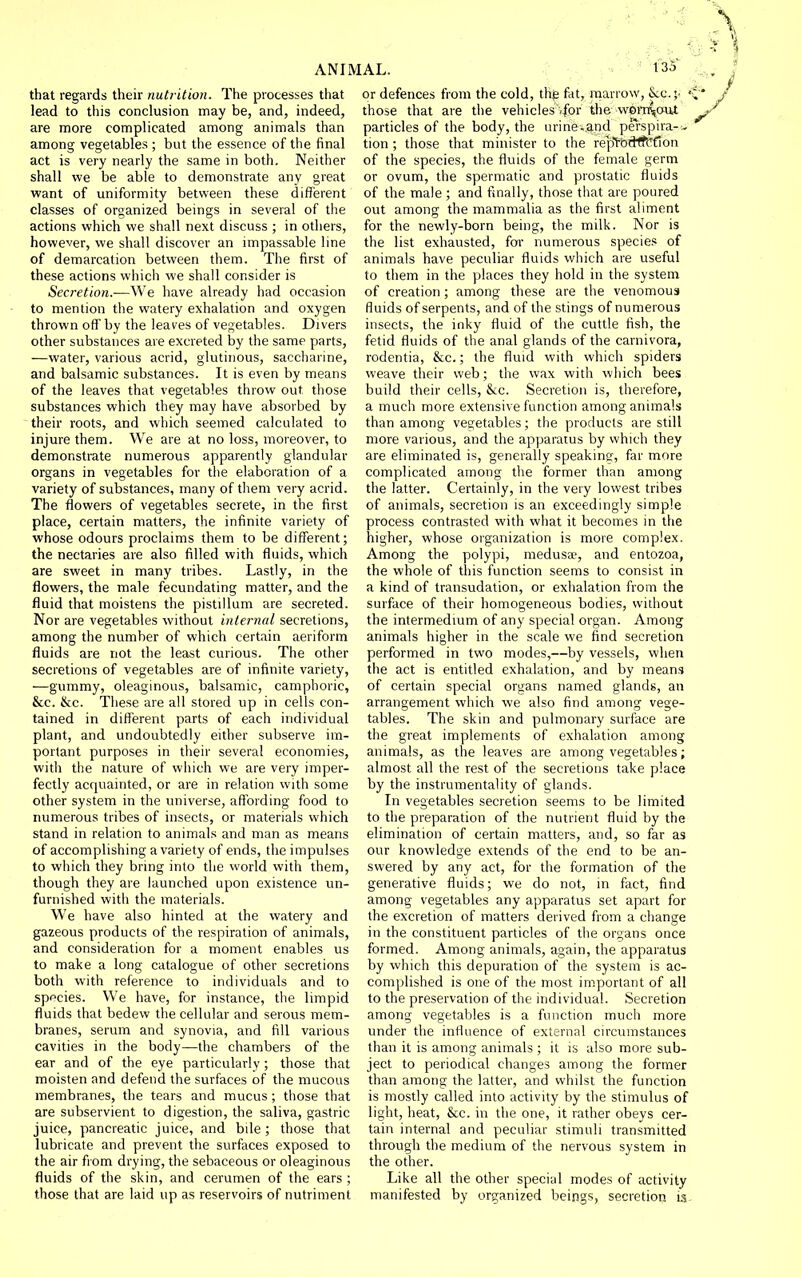 that regards their nutrition. The processes that lead to this conclusion may be, and, indeed, are more complicated among animals than among vegetables ; but tiie essence of the final act is very nearly the same in both. Neither shall we be able to demonstrate any great want of uniformity between these different classes of organized beings in several of the actions which we shall next discuss ; in others, however, we shall discover an impassable line of demarcation between them. The first of these actions which we shall consider is Secretion.—We have already had occasion to mention the watery exhalation and oxygen thrown off by the leaves of vegetables. Divers other substances are excreted by the same parts, —water, various acrid, glutinous, saccharine, and balsamic substances. It is even by means of the leaves that vegetables throw out those substances which they may have absorbed by their roots, and which seemed calculated to injure them. We are at no loss, moreover, to demonstrate numerous apparently glandular organs in vegetables for the elaboration of a variety of substances, many of them very acrid. The flowers of vegetables secrete, in the first place, certain matters, the infinite variety of whose odours proclaims them to be different; the nectaries are also filled with fluids, which are sweet in many tribes. Lastly, in the flowers, the male fecundating matter, and the fluid that moistens the pistillum are secreted. Nor are vegetables without internal secretions, among the number of which certain aeriform fluids are not the least curious. The other secretions of vegetables are of infinite variety, —gummy, oleaginous, balsamic, camphoric, &c. &c. These are all stored up in cells con- tained in different parts of each individual plant, and undoubtedly either subserve im- portant purposes in their several economies, with the nature of which we are very imper- fectly acquainted, or are in relation with some other system in the universe, affording food to numerous tribes of insects, or materials which stand in relation to animals and man as means of accomplishing a variety of ends, the impulses to which they bring into the world with them, though they are launched upon existence un- furnished with the materials. We have also hinted at the watery and gazeous products of the respiration of animals, and consideration for a moment enables us to make a long catalogue of other secretions both with reference to individuals and to sppcies. We have, for instance, the limpid fluids that bedew the cellular and serous mem- branes, serum and synovia, and fill various cavities in the body—the chambers of the ear and of the eye particularly; those that moisten and defend the surfaces of the mucous membranes, the tears and mucus; those that are subservient to digestion, the saliva, gastric juice, pancreatic juice, and bile ; those that lubricate and prevent the surfaces exposed to the air fiom drying, the sebaceous or oleaginous fluids of the skin, and cerumen of the ears ; those that are laid up as reservoirs of nutriment or defences from the cold, the fat, marrow, &:c.;- ' those that are the vehicles ,for the wora^out particles of the body, the urine-.and perspira-- tion ; those that minister to the rept-ftcHfCfion of the species, the fluids of the female germ or ovum, the spermatic and prostatic fluids of the male ; and finally, those that are poured out among the mammalia as the first aliment for the newly-born being, the milk. Nor is the list exhausted, for numerous species of animals have peculiar fluids which are useful to them in the places they hold in the system of creation; among these are the venomous fluids of serpents, and of the stings of numerous insects, the inky fluid of the cuttle fish, the fetid fluids of the anal glands of the carnivora, rodentia, &c.; the fluid with which spiders weave their web; the wax with which bees build their cells, Sec. Secretion is, therefore, a much more extensive function among animals than among vegetables; the products are still more various, and the apparatus by which they are eliminated is, generally speaking, far more complicated among the former than among the latter. Certainly, in the very lowest tribes of animals, secretion is an exceedingly simple process contrasted with what it becomes in the higher, whose organization is more complex. Among the polypi, medusee, and entozoa, the whole of this function seems to consist in a kind of transudation, or exhalation from the surface of their homogeneous bodies, without the intermedium of any special organ. Among animals higher in the scale we find secretion performed in two modes,—by vessels, when the act is entitled exhalation, and by means of certain special organs named glands, an arrangement which we also find among vege- tables. The skin and pulmonary surface are the great implements of exhalation among animals, as the leaves are among vegetables; almost all the rest of the secretions take place by the instrumentality of glands. In vegetables secretion seems to be limited to the preparation of the nutrient fluid by the elimination of certain matters, and, so far as our knowledge extends of the end to be an- swered by any act, for the formation of the generative fluids; we do not, m fact, find among vegetables any apparatus set apart for the excretion of matters derived from a change in the constituent particles of the organs once formed. Among animals, again, the apparatus by which this depuration of the system is ac- complished is one of the most important of all to the preservation of the individual. Secretion among vegetables is a function much more under the influence of external circumstances than it is among animals ; it is also more sub- ject to periodical changes among the former than among the latter, and whilst the function is mostly called into activity by the stimulus of light, heat, &c. in the one, it rather obeys cer- tain internal and peculiar stimuli transmitted through the medium of the nervous system in the other. Like all the other special modes of activity manifested by organized beings, secretion is