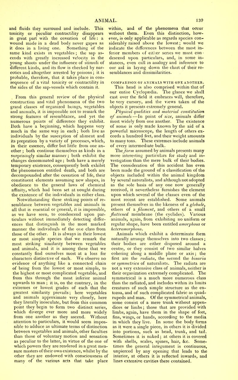 and fluids they sunound and include. Tliis tonicity or peculiar contractility disappears in great part with the cessation of life: a wound made in a dead body never gapes as it does in a living one. Something of the same kind exists m vegetables; the sap as- cends with greatly increased velocity in the young shoots under the influence of stimuli of diflerent kinds, and its flow is checked by nar- cotics and altogether arrested by poisons; it is probable, therefore, that it takes place in con- sequence of a vital tonicity or contractility in the sides of the sap-vessels which contain it. From this general review of the physical construction and vital phenomena of the two grand classes of organized beings, vegetables and animals, it is impossible not to remark the strong features of resemblance, and yet the numerous points of difference they exhibit. Both have a beginning, which happens very much in the same way in each; both live as individuals by the susception of aliment and its piepration by a variety of processes, which, in their essence, differ but little from one an- other ; both continue themselves as kinds in a surprisingly similar manner; both exhibit the changes denominated age; both have a merely temporary existence, consequently both exhibit the phenomenon entitled death, and both are decompounded after the cessation of life, their constituent elements assuming new shapes, in obedience to the general laws of chemical affinity, which had been set at nought during the existence of the individuals in either class. Notwithstanding these striking points of re- semblance between vegetables and animals in all that is essential or general, it is impossible, as we have seen, to condescend upon par- ticulars without immediately detecting differ- ences that distinguish in the most marked manner the individuals of the one class from those of the other. It is always in their lowest or most simple species that we remark the most striking similarity between vegetables and animals, and it is among these that we constantly find ourselves most at a loss for characters distinctive of each. We observe no evidence of anything like a connected chain of being from the lowest or most simple, to the highest or most complicated vegetable, and from this through the most inferior animal upwards to man ; it is, on the contrary, in the extremes or lowest grades of each that the greatest similarity prevails; here vegetables and animals approximate very closely, here they literally inosculate, but from this common point they begin to form two distinct series, which diverge ever more and more widely from one another as they ascend. Without attention to particulars, it would seem impos- sible to adduce as ultimate terms of distinction between vegetables and animals, other faculties than those of voluntary motion and sensation as peculiar to the latter, in virtue of the one of which powers they are rendered in a great mea- sure masters of their own existence, whilst by the other they are endowed with consciousness of many of the various acts that take place within, and of the phenomena that occur without them. Even this distinction, how- ever, is only applicable as regards species con- siderably raised above the lowest; would we indicate the diflFerences between the most in- ferior members of eit'ner series we must con • descend upon particulars, and, in some in- stances, even call in analogy and inference to our aid in laying down the chart of their re- semblances and dissimilarities. COMPARISON OF ANIMALS WITH ONE ANOTHER. This head is also comprised within that of our entile Cyclopaedia. The glance vve shall cast over the field it embraces will, therefore, be very cursory, and the views taken of the objects it presents extremely general. Fhyskut qualities and material constitution of animals-—In point of size, animals differ most widely from one another. The existence of some is only made known by the aid of a powerful microscope, the length of others ex- ceeds a hundred feet, and their weight amounts to many tons. These extremes include animals of every intermediate bulk. The form assumed by animals presents many more interesting particulars for study and in- vestigation than the mere bulk of their bodies. The consideration of this accident has even been made the ground of a classification of the objects included within the animal kingdom by several naturalists, and although not adopted as the sole basis of any one now generally received, it nevertheless furnishes the element upon which several of the classes even of the most recent are established. Some animals present themselves in the likeness of a globule, others of a filament, and others of a small Jluttened membrane (the cyclides). Various animals, again, from exhibiting no uniform or regular shape, have been entitled amorphous or lieteramorplious. Animals which exhibit a determinate form naturally arrange themselves into two classes; their bodies are either disposed around a centre, or they consist of two similar halves cohering along a middle plane or axis; the first are the radiata, the second the binaria or symmetrica of naturalists. The radiata are not a very extensive class of animals, neither is their organization extremely complicated. The symmetrical is a much more numerous class than the radiated, and includes within its limits creatures of such simple structure as the en- tozoa, and of such complicated fabric as quad- rupeds and man. Of the symmetrical animals, some consist of a mere trunk without appen- dices or limbs; those that are provided with limbs, again, have them in the shape of feet, fins, wings, or hands, according to the media in which they live. In some the body forms as it were a single piece, in others it is divided into portions, such as head, trunk, and tail. Sometimes it is naked; at others it is covered with shells, scales, spines, hair, &c. Some- times the general integument is continuous, unpierced by any opening that leads to the interior, at others it is reflected inwards, and lines extensive cavities there contained.