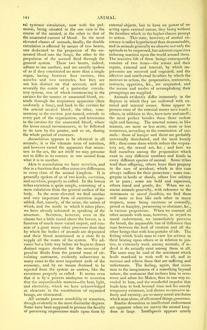 ral systemic circulation, now with the pul- monic, being situated in the one case in the course of the aerated, in the other in that of the unaerated current of blood. In the most elevated classes of animals, finally, the double circulation is effected by means of tu'o hearts, one dedicated to the projection of the un- aerated blood into the lungs, the other to the propulsion of the aerated fluid through the general system. These two hearts, indeed, adliere to one anotlier, and are usually spoken of as if they constituted no more than a single organ, having however four cavities, two auricles and two ventricles, but they are not less distinct on that account, and are severally the centre of a particular circula- tory system, one of which commencing in the cavities for the venous or unaerated blood, ex- tends through the respiratory apparatus (then uniformly a lung), and back to the cavities for the arterial aerated blood; the other, com- mencing in the cavities just named, extends to every part of the organization, and terminates in the cavities for the unaerated blood, where the lesser round recommences, to be followed in its turn by the greater, and so on, during the whole period of existence. Assimilation appears to be identical in all animals; it is the ultimate term of nutrition, and however varied the apparatus that minis- ters to the act, the act itself we may presume not to differ in its essence in one animal from what it is in another. Akin to assimilation we have secretion, and this is a function that offers extensive differences in every class of the animal kingdom. It is generally spoken of as of two kinds, excretion, and secretion, properly so called. In the lowest tribes excretion is quite simple, consisting of a mere exhalation from the general surface of the body. In the more elevated we find another and very important form of excretion super- added, that, namely, of the urine, the nature of which, and the mode in which it takes place, we have already indicated in speaking of the structure. Secretion, however, even in the classes but a little raised above the lowest, is a function of much more varied import, and con- sists of a great many other processes than that by which the bodies of animals are depurated and their blood maintained in a state fit to supply all the wants of the system. We ad- vance but a little way before we begin to detect distinct organs destined for the secretion of peculiar fluids from the general mass of cir- culating nutriment, evidently subservient in many cases to the most important ends of the economy, and by no means destined to be rejected from the system as useless, like the excretions properly so called. It seems even that it is by a process analogous to secretion that the imponderable matters—the heat, light, and electricity, which we have acknowledged as elements m the constitution of organized beings, are eliminated. All animals possess sensibility/ or sensation, though evidently in the most dissimilar degrees. Some have been supposed to possess the faculty of perceiving impressions made upon them by external objects, but to have no power of re- acting upon external nature, they being without the faculties which in the higher classes prompt to action. This state, however, of animal ex- istence is rather hypothetical than demonstrable, and in animals generally we observe not only the aptitude to be impressed, but inherent capacities inducing reaction upon the world around them. The sensitive life of these beings consequently consists of two items—the senses and their organs, external and internal, by which im- pressions are received and cognized, and the affective and intellectual faculties by which the motives to action, the propensities, sentiments, instincts, appetites, &c., are originated, and the means and modes of accomplishing their promptings are supplied. Animals evidently differ immensely in the degrees in which they are endowed with ex- ternal and internal senses. Some appear to possess none of the external senses save touch ; others, in addition to this, have taste and smell; the most perfect besides these three reckon sight and hearing. The internal senses, in like manner, are more or less acute, more or less numerous, according to the consitution of ani- mals : those of hunger and thirst are probably universally distributed, and the most keenly felt; then come those which induce the respira- tory act, the sexual act, &c. ; and here we find ourselves among the propensities which exist in very different numbers and kinds in every different species of animal. Some tribes tend their offspring, others leave their progeny to the care of accident, which in this case always suffices for their protection ; some con- gregate in herds or shoals, others live solitary or in pairs; some are bold and rapacious, others timid and gentle, Ike. When we ex- amine animals generally, with reference to the sentiments or moral, faculties, we find them still more or less like each other in many respects, some being cautious or cowardly, proud or haughty, persevering or obstinate, &c., in various proportions. When we contrast all other animals with man, however, in regard to moral endowment, we immediately perceive the broad, the impassable line of difference that runs between the lord of creation and all the other beings that with him partake of life. The feeling which leads man to view his actions in their bearing upon others or in relation to jus- tice, is extremely weak among animals, if in- deed it do actually exist among them at all. The same may be said of the sentiment which leads mankind to wish well to all, and to succour and relieve those that are suffering and unfortunate. The feeling, again, that raises man to the imagination of a something beyond nature, the sentiment that inclines him to reve- rence and adore his Maker, thus in one way re- vealed to him, and the wonderful impulse that leads him to look beyond time and his merely temporary existence, and thence to conceive in- finity and eternity, are so many moral attributes which man alone, of all created things, possesses. Similar diversities in intellectual endowment are apparent when we survey the animal king- dom at large. Intelligence appears utterly