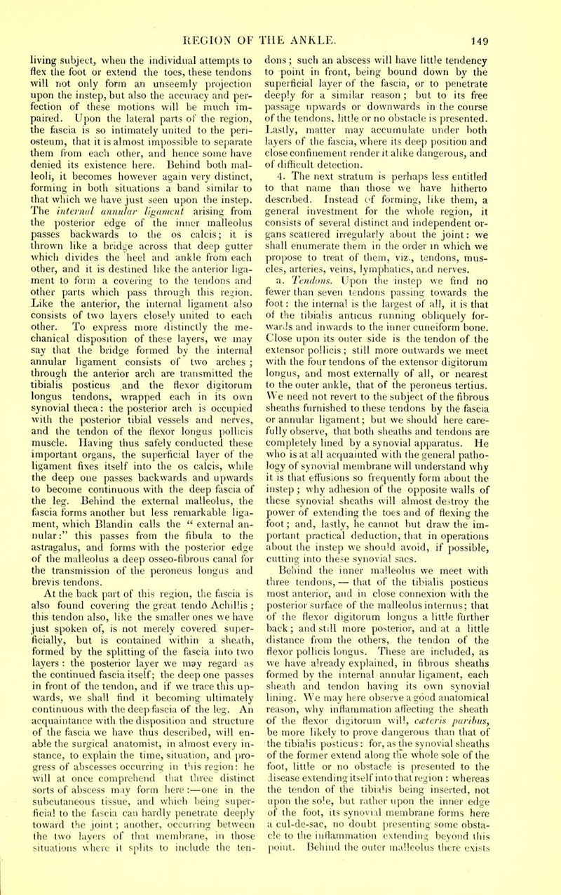 living subject, wlieii the individual attempts to flex the foot or extend the toes, these tendons will not only form an unseemly projection upon the instep, but also the accuracy and per- fection of these motions will be much im- paired. Upon the lateral parts of the region, the fascia is so intimately united to the peri- osteum, that it is almost impossible to separate them from each other, and hence some have denied its existence here. Behind both mal- leoli, it becomes however again very distinct, forming in both situations a band similar to that which we have just seen upon the instep. The intemul annu/ar ligament arising from the posterior edge of the inner malleolus passes backwards to the os calcis; it is thrown like a bridi;e across that deep gutter which divides the heel and ankle from each other, and it is destined like the anterior liga- ment to form a covering to the tendons and other parts which pass through this region. Like the anterior, the internal ligament also consists of two layers closely united to each other. To express more distinctly the me- chanical disposition of these layers, we may say that the bridge formed by the internal annular ligament consists of two arches ; through the anterior arch are transmitted the tibialis posticus and the flexor digitorum longus tendons, wrapped each in its own synovial theca: the posterior arch is occupied with the posterior tibial vessels and nerves, and the tendon of the flexor longus pollicis muscle. Having thus safely conducted these important organs, the superficial layer of the ligament fixes itself into the os calcis, while the deep one passes backwards and upwards to become continuous with the deep fascia of the leg. Behind the external malleolus, the fascia forms another but less remarkable liga- ment, which Blandin calls the  external an- nular: this passes from the fibula to the astragalus, and forms with the posterior edge of the malleolus a deep osseo-fibrous canal for the transmission of the peroneus longus and brevis tendons. At the back part of this region, the fascia is also found covering the great tendo Achillis ; this tendon also, like the smaller ones we have just spoken of, is not merely covered super- ficially, but is contained within a sheath, formed by the splitting of the fascia into tvio layers : the posterior layer we may regard as the continued fascia itself; the deep one passes in front of the tendon, and if we trace this up- wards, we shall find it becoming ultimately continuous with the deep fascia of the leg. An acquaintance with the disposition and structure of the fascia we have thus described, will en- able the surgical anatomist, in almost every in- stance, to explain the time, situation, and pro- gress of abscesses occurring in this region: he will at once comprehend that three distinct sorts of abscess may form here :—one in the subcutaneous tissue, and which being super- ficial to the fascia can hardly penetrate deeply toward the joint; another, occurring between the two layers of that membrane, in those situations where it splits to include the ten- dons ; such an abscess will have little tendency to point in front, being bound down by the superficial layer of the fascia, or to penetrate deeply for a similar reason ; but to its free passage upwards or downwards in the course of the tendons, little or no obstacle is presented. Lastly, matter may accumulate under both layers of the fascia, where its deep position and close confinement render it alike dangerous, and of difficult detection. 4. The next stratum is perhaps less entitled to that name than those we have hitherto described. Instead cf forming, like them, a general investment for the whole region, it consists of several distinct and independent or- gans scattered irregularly about the joint: we shall enumerate them in the order in which we propose to treat of them, viz., tendons, mus- cles, arteries, veins, lymphatics, and nerves. a. Tendons. Upon the instep we find no fewer than seven tendons passing towards the foot: the internal is the largest of all, it is that of the tibialis anticus running obliquely for- wards and inwards to the inner cuneiform bone. Close upon its outer side is the tendon of the extensor pollicis; still more outwards we meet with the four tendons of the extensor digitorum longus, and most externally of all, or nearest to the outer ankle, that of the peroneus tertius. We need not revert to the subject of the fibrous sheaths furnished to these tendons by the fascia or annular ligament; but we should here care- fully observe, that both slieaths and tendons are completely lined by a synovial apparatus. He who is at all acquainted with the general patho- logy of synovial membrane will understand why it is that effusions so frequently form about the instep ; why adhesion of the opposite walls of these synovial sheaths will almost destroy the power of extending the toes and of flexing the foot; and, lastly, he cannot but draw the im- portant practical deduction, that in operations about the instep we should avoid, if possible, cutting into these synovial sacs. Behind the inner malleolus we meet with three tendons, — that of the tibialis posticus most anterior, and in close connexion with the posterior surface of the malleolus internus; that of the flexor digitorum longus a little further back; and still more posterior, and at a little distance from the others, the tendon of the flexor pollicis longus. These are included, as we have already explained, in fibrous sheaths formed by the internal annular ligament, each sheath and tendon having its own synovial lining. We may here observe a good anatomical reason, why inflammation affecting the sheath of the flexor digitorum will, cateris paribus, be more likely to prove dangerous than that of the tibialis posticus : for, as the synovial sheaths of the former extend along tlie whole sole of the foot, little or no obstacle is presented to the disease extending itself into that region : whereas the tendon of the tibialis being inserted, not upon the sole, but rather upon the inner edge of the foot, its synovial membrane forms here a cul-de-sac, no doubt presenting some obsta- cle to the inflammation extendina; beyond this point. Behind the outer malloolus there exists