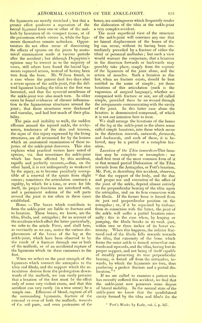 the ligaments ;ire merely stretched ; but that a greater effort produces a separation of the lateral lis;ament from one or other of the mal- leoli by laceration of its compact tissue, or of the periosteum which covers it, while the liga- ments themselves remain unbroken. Oppor- tunities do not often occur of discovering the effects of sprains on the joints by anato- mical examination made at various periods after the accident; but although Dupuytren's opinion may be correct as to the majority of cases, still others have found the lateral liga- ments ruptured across, instead of having been torn from the bone. Mr. Wilson found, in a case where the patient died five days after a severe sprain of the ankle-jomt, that the del- toid ligament binding the tibia to the foot was lacerated, and that the synovial membrane of the ankle-joint was also much torn. In older cases he found evidences of chronic inflamma- tion in the ligamentous structures around the joint; tliat these structures were thickened and vascular, and had lost much of their plia- bility. The pain and inability to walk, the sudden effusion around the injured ankle, the ecchy- niosis, tenderness of the skin and tension, the signs of this injury expressed by the living structures, are all accounted for by the lesions which an anatomical examination of these in- juries of the ankle-joint discovers. This also explains what practical writers have noted of sprains, viz. that sometimes the ankle-joint which has been affected by this accident, rapidly and perfectly recovers,—that, on the other hand, it is not unfrequently so weakened by the injury, as to become peculiarly suscep- tible of a renewal of the sprain from slight causes ; sometimes the articulation contracts a rigidity, by which for a time, or even for life itself, its proper functions are interfered with, and a permanent oedema of the soft parts around the joint is too often in these cases established. Bones. — The bones which contribute to form the ankle-joint are liable to fracture and to luxation. These bones, we know, are the tibia, fibula, and astragalus; for an account of the accidents which affect the latter particularly, we refer to the article Foot, and sliall here, as succinctly as we can, notice the various dis- placements of the bones of the leg at the ankle-joint, which have been observed to be the result of a fracture through one or both of the malleoli, or of an accidental rupture of the ligaments which tie these eminences to the foot. When we reflect on the great strength of the ligaments which connect the astragalus to tlie tibia and fibula, and the support which the ar- ticulation derives from the prolongation down- wards of the malleoli, we can easily perceive that a luxation of the foot must be the effect only of some very violent cause, and that tiiis accident can very rarely (in a true sense) be a simple one. Effusions of blood, rupture of all the surrounding ligaments, fracture of the external or even of both the malleoli, wounds of t'ie soft parts, and even protrusion of the bones, are contingences which frequently render the dislocation of the tibia at the ankle-joint a very complex accident. The most superficial view of the structure of the ankle-joint will convince any one that no lateral displacement of the bones of the leg can occur, without its having been im- mediately preceded by a fracture of either the tibial or peronaeal malleolus ; but such a view would warrant the conjecture, that a luxation in the direction forwards or backwards may possibly take place, simply from the rupture of the ligaments of the joint alone, and the action of muscles. Such a luxation as this last, when no fracture exists, should be best entitled to the name of simple; yet those luxations of this articulation (such is the vagueness of surgical language), whether ac- companied with fracture or not, are all called simple, provided there be no wound through the integuments communicating with the cavity of the joint. In this latter case alone the luxation is denominated compound, of which it is not our intention here to treat. We shall arrange the luxations of the bones of the leg at the ankle-joint in the above sense called simple luxations, into those which occur in the direction inwards, outwards, forwards, and backwards, and each of these, it is be- lieved, may be a partial or a complete lux- ation. Luxation of the Tibia inwards.—This luxa- tion may be complete or incomplete : we shall first treat of the most common form of it or that termed partial Dislocation of the Tibia inwards from the Astragalus, or Pott's luxation. Mr. Pott, in describing this accident, observes,  that the support of the body, and tlie due and proper use and execution of the office of the joint of the ankle, depend almost entirely on the perpendicular bearmg of the tibia upon the astragalus, and on its firm connexion with the fibula. If the former bone is forced from its just and perpendicular position on the astragalus; or, if it be separated by violence from its connexion with the latter, the joint of the ankle will suffer a partial luxation inter- nally : this is the case when, by leaping or jumpjng, the fibula breaks in its weak part, within two or three inches of its lower ex- tremity. When this happens, the inferior frac- tured end of the fibula falls inwards towards the tibia, that extremity of the bone which forms the outer ankle is turned somewhat out- wards and upwards, and the tibia, having lost its proper support, and not being of itself capable of steadily preserving its true perpendicular bearing, is forced oft' from the astragalus, in- wards, by which the ligaments are torn, thus producing a perfect fracture and a partial dis- location.* If we are called to examine a patient who has recently suffered this accident, we find that the ankle-joint now possesses some degree of lateral mobility. In the normal state of the ankle-joint we know that the quadrilateral cavity formed by the tibia and fibula for the  Pott's Works by Earle, vol. i. p. 327.