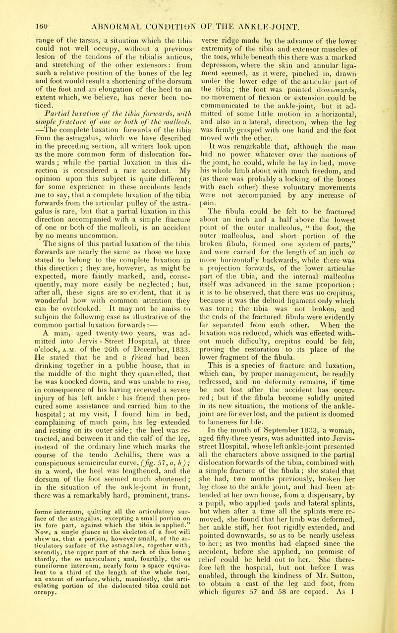 range of the tarsus, a situation whicli the tibia could not well occupy, without a previous lesion of the tendons of the tibialis anticus, and stretching of the other extensors: from such a relative position of the bones of the leg and foot would result a shortening of the dorsum of the foot and an elongation of the heel to an extent which, we believe, has never been no- ticed. Partial luxation of the tibia forwards, xvith simple fracture of one or both of the malleoli. —The complete luxation forwards of the tibia from the astragalus, which we have described in the precedmg section, all writers look upon as the more common form of dislocation for- wards ; while the partial luxation in this di- rection is considered a rare accident. My opinion upon this subject is quite different; for some experience in these accidents leads me to say, that a complete luxation of the tibia forwards from the articular pulley of the astra- galus is rare, but that a partial luxation in this direction accompanied with a simple fracture of one or both of the malleoli, is an accident by no means uncommon. The signs of this partial luxation of the tibia forwards are nearly the same as those we have stated to belong to the complete luxation in this direction ; they are, however, as might be expected, more faintly marked, and, conse- quently, may more easily be neglected ; but, after all, these signs are so evident, that it is wonderful how with common attention they can be overlooked. It may not be amiss to subjoin the following case as illustrative of the common partial luxation forwards:— A man, aged twenty-two years, was ad- mitted into Jervis - Street Hospital, at three o'clock, A.M. of the 2Gth of December, 183.3. He stated that he and a J'riend had been drinking together in a public house, that in the middle of tlie night they quarrelled, that he was knocked down, and was unable to rise, in consequence of his having received a severe injury of his left ankle : his friend then pro- cured some assistance and carried him to the hospital; at my visit, I found him in bed, complaining of much pain, his leg extended and resting on its outer side; the heel was re- tracted, and between it and the calf of the leg, instead of the ordmary line which marks the course of the tendo AchiUis, there was a conspicuous semicircular curve, (fig. 57, </, b) ; in a word, the heel was lengthened, and the dorsum of the foot seemed much shortened; in the situation of the ankle-joint in front, there was a remarkably hard, prominent, trans- forme internum, quitting all the articulatory sur- face of the astragalus, excepting a small portion on its fore part, against which the tibia is applied. Now, a single glance at the skeleton of a foot will shew us, that a portion, however small, of the ar- ticulatory surface of the astragalus, together with, secondly, the upper part of the neck of this bone ; thirdly, the os naviculare; and, fourthly, the os cuneitorme internum, nearly form a space equiva- lent to a third of the length of the whole foot, an extent of surface, which, manifestly, the arti- culating portion of the dislocated tibia could not occupy. verse ridge made by the advance of the lower extremity of the tibia and extensor muscles of the toes, while beneath this there was a marked depression, where the skin and annular liga- ment seemed, as it were, pinched in, drawn under the lower edge of the articular part of the tibia; the foot was pointed downwards, no movement of flexion or extension could be communicated to the ankle-joint, but it ad- mitted of some little motion in a horizontal, and also in a lateral, direction, when the leg was firmly grasped with one hand and the foot moved with the other. It was remarkable that, although the man had no power whatever over the motions of the joint, he could, while he lay in bed, move his whole limb about with much freedom, and (as there was probably a locking of the bones with each other) these voluntary movements were not accompanied by any increase of pain. The fibula could be felt to be fractured about an inch and a half above the lowest point of the outer malleolus,  the foot, the outer malleolus, and short portion of the broken fibula, formed one sy:>tem of parts, and were carried for the length of an inch or more horizontally backwards, while there was a projection forwards, of the lower articular part of th.e tibia, and the internal malleolus itself was advanced in the same proportion : it is to be observed, that there was no crepitus, because it was the deltoid ligament only which was torn; the tibia was not broken, and the ends of the fractured fibula were epidently far separated from each other. When the luxation was reduced, which was effected with- out much difficulty, crepitus could be felt, proving the restoration to its place of the lower fragment of the fibula. This is a species of fracture and luxation, which can, by proper management, be readily redressed, and no deformity remains, if time be not lost after tlie accident has occur- red; but if the fibula become solidly united in its new situation, the motions of the ankle- joint are for ever lost, and the patient is doomed to lameness for life. In the month of September 1833, a woman, aged fifty-three years, was admitted into Jervis- street Hospital, whose left ankle-joint presented all the characters above assigned to the partial dislocation forwards of the tibia, combined with a simple fracture of the fibula; she stated that she had, two months previously, broken her leg close to the ankle joint, and had been at- tended at her own house, from a dispensary, by a pupil, who applied pads and lateral splints, but when after a time all the splints were re- moved, she found that her limb was deformed, her ankle stiff, her foot rigidly extended, and pointed downwards, so as to be nearly useless to her; as two months had elapsed since the accident, before she applied, no promise of relief could be held out to her. She there- fore left the hospital, but not before I was enabled, through the kindness of Mr. Sutton, to obtain a cast of the leg and foot, from which figures 67 and 58 are copied. As I