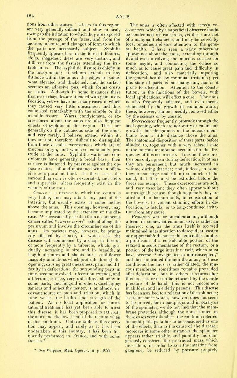 tions from other causes. Ulcers in this region are very generally difficult and slow to heal, owing to the irritation to which they are exposed from the passage of the faces, and from the motion, pressure, and changes of form to which the parts are necessarily subject. Syphilis frequently appears here in the form of fissures, clefts, rhagades : these are very distinct, and different from the fissures attending the irri- table anus. The syphilitic fissure is chiefly in the integuments; it seldom extends to any distance within the anus : the edges are some- what elevated and thickened, and the surface secretes an adhesive pus, which forms crusts or scabs. Although in some instances these fissures or rhagades are attended with pain in de- faecation, yet we have met many cases in which they caused very little uneasiness, and thus contrasted remarkably with the simple or the irritable fissure. Warts, condylomata, or ex- crescences about the anus are also frequent effects of syphilis in this region. These are generally on the cutaneous side of the anus, and very rarely, I believe, extend within it: they are not, therefore, difficult to distinguish from those vascular excrescencci which are of mucous origin, and which so commonly pro- trude at the anus. Syphilitic warts and con- dylomata have generally a broad base; their surface is flattened by pressure against the op- posite nates, soft and moistened with an offen- sive seio-purulent fluid. In these cases the surrounding skin is often excoriated, and clefts and superficial ulcers frequently exist in the vicinity of the anus. Cancer is a disease to which the rectum is very liable, and may attack any part of the intestine, but usually exists at some inches above the anus. This opening, however, may become implicated by the extension of the dis- ease. We occasionally see that form of cutaneous cancer called  cancer ncrutt extend along the perinaum and involve the circumference of the anus. Its parietes may, however, be prima- rily affected by cancer, in which case the disease will commence by a chap or fissure, or more frequently by a tubercle, which, gra- dually increasing in size and in breadth, at length ulcerates and shoots out a cauliflower mass of granulations which protrude through the opening, causing great uneasiness, pain, and dif- ficulty m defaecation : the surrounding parts in time become involved, ulceration extends, and a bleeding surface, very unhealthy, sloughy in some parts, and fungoid in others, discharging sanious and unhealthy matter, is an almost in- cessant source of pain and irritation, which in time wastes the health and strength of the patient. As no local application or consti- tutional treatment has yet been able to arrest this disease, it has been proposed to extirpate the anus and the lower end of the rectum when in this condition. Unfavourable as this opera- tion may appear, and rarely as it has been undertaken in this country, it has been fre- quently performed in France, and with some success.* * See Velpeau, Med. Oper. t. iii. p. 1033. The anus is often affected with warty ex- crescences, which by a superficial observer might be condemned as cancerous, yet these are not of a malignant character, and may be cured by local remedies and due attention to the gene- ral health. I have seen a warty tubercular appearance about the anus, extending through it, and even involving the mucous surface for some height, and contracting the orifice so much as to cause great pain and difficulty in defaecation, and also materially impairing the general health by continual irritation; yet this state of parts is not malignant, nor is it prone to ulceration. Attention to the consti- tution, to the functions of the bowels, with local applications, will effect a cure. The anus is also frequently affected, and even incon- venienced by the growth of common warts ; these, however, can be speedily removed either by the scissors or by caustic. Excrescences frequently protrude through the anal opening, which are not warty or cutaneous growths, but elongations of the mucous mem- brane from a little distance above the anus. The anatomical disposition of these parts, before alluded to, together with a very relaxed state of the mucous membrane, accounts for the fre- quency of this occurrence. In some these pro- trusions only appear during defaecation, in others they are permanent, but much increased in volume during that act; and, indeed, in some they are so large and fill up so much of the canal, that diey must be extruded before the fa;ces can escape. These excrescences are soft, and very vascular; they often appear without any assignable cause, though frequently they are attributed to haemorrhoids, to constipation of the bowels, to violent straining efforts in de- faecation, to fistula, or to long-continued irrita- tion from any cause. Prolapsus ani, or procidentia ani, although a term in somewhat common use, is rather an incorrect one, as the anus itself is too well maintained in its situation to descend, at least to any appreciable distance; the term rather implies a protrusion of a considerable portion of the relaxed mucous membrane of the rectum, or a portion of the large intestine itself, which must have become  invaginated or introsuscepted, and then protruded through the anus; in these conditions the anus is rather dilated, the mu- cous membrane sometimes remains protruded after defaecation, but in others it returns after this process, or it can be returned by the gentle pressure of the hand: this is not uncommon in children and in elderly persons. This disease has been ascribed to a relaxation of the sphincter; a circumstance which, however, does not seem to be proved, for in paraplegia and in paralysis of the sphincter, we do not find that the mem- brane protrudes, although the anus is often in these cases very dilatable; the condition referred to ought perhaps rather to be considered as one of the effects, than as the cause of ihe disease; moreover in some other instances the sphincter appears rather irritable, and painfully and dan- gerously constricts the protruded mass, which must then, in order to save the intestine from gangrene, be reduced by pressure properly