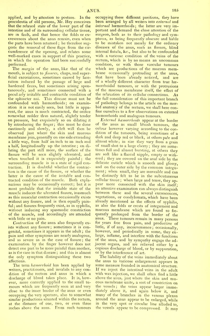 applied, and by attention to posture. In the procidentia of old persons, Mr. Hey conceives that the relaxed state of the lower part of the intestine and of its surrounding cellular tissue, are in fault, and that hence the folds or ex- crescences about the anus remain, even when the parts have been returned ; lie therefore sug- gests the removal of these flaps from the cir- cumference of the opening, and relates some well-marked cases in support of this practice, in which the operation had been successfully performed. The margin of the anus, like that of the moutli, is subject to Jissiires, chaps, and super- ficial excoriations, sometimes caused by lace- ration induced by the passage of large and hardened feeces, but sometimes arising spon- taneously, and sometimes connected with a pecul arly irritable and contractile condition of the sphincter ani. This disease must not be confounded with hzemorrhoids; on examin- ation it is not easily seen, but little is appa- rent, the anus is much contracted, the oritice somewhat redder than natural, slightly tender on pressure, but exquisitely so on dilating it by introducing the finger; this must be done cautiously and slowly, a cleft will then be observed just where the skin and mucous membrane join, generally on one side extending a little way, from half an inch to an inch and a half, longitudinally up the intestine; on di- lating the part still more, the surface of the fissure will be seen sligluly ulcerated, and when touched it is exquisitely painful; the surrounding muscle is in a state of rigid con- traction. It is doubtful whether the contrac- tion is the cause of the fissure, or whether the latter is the cause of the irritable and con- tracted condition of the muscle. Both expla- nations maybe occasionally correct; but it is most probable that tlie irritable state of the muscle induces the ulcerated fissure, inasmuch as this muscular contraction occasionally exists without any fissure, and is then equally pain- ful; and fissures frequently exist, as in syphilis, without inducing any spasmodic constriction of the muscle, and accordingly are attended with little or no pain. Contraction of the anus also frequently ex- ists without any fissure; sometimes it is con- genital, sometimes it appears in the adult; the pain and other symptoms are nearly analogous, and as severe as in the case of fissure; the examination by the finger however does not delect one part to be more painful than another, as is the case in that disease ; and this is almost the only symptom distinguishing these two affections. The term hemorrhoid has been applied by writers, practitioners, and invalids to any con- dition of the rectum and anus in which a discharge of blood takes place. It is, how- ever, more correctly applied to the small tu- mours which are frequently seen at and very close to the inner border of the anus or even occupying the very aperture, also to somewhat similar productions situated within the rectum, at the distance of one, two, or even three inches above the anus. From such tumours occupying these different positions, they have been arranged by all writers into external and internal heemorrhoids; the latter are very im- portant and demand the close attention of the surgeon, both as to their pathology and sym- ptoms, as being frequently obscure and liable to be mistaken not merely for the ordinaiy diseases of the anus, such as fissure, blind internal fistula, &c., but also to be confounded with a varicose condition of the veins of the rectum, which is by no means an uncommon condition, or with those vascular tumours which are productions of the mucous mem- brane occasionally protruding at the anus, that have been already noticed, and are of a wholly different character from true he- morrhoidal tumours, or with the protrusions of the mucous membrane itself, the effect of the relaxation of its cellular connections. As the full consideration of this important branch of pathology belongs to the article on the mor- bid anatomy of the rectum, we shall here con- fine ourselves to a few observations on external hemorrhoids and analogous tumours. External hemorrhoids appear at the border of the anus as small bluish tumours, the colour however varying according to the con- dition of the tumours, being sometimes of a dark and deep red or black, at others pale and almost white; in size they vary from a grain of small shot to a large cherry; they are some- times full and almost bursting, at others they are soft like a flaccid nipple, empty or with- ered ; they are covered on the anal side by the delicate cuticle which is smooth and glossy, and on the outer side by the common integu- ment; when small, they are moveable and can be distinctly felt to be in the subcutaneous cellular tissue; when large and tense, they ap- pear more connected with the skin itself; an attentive examination can always distinguish between these and the several excrescences, vegetations, or condylomata, which have been already mentioned as the effects of syphilis, as also the folds or crests of integument and mucous membrane which are found so fre- quently prolonged from the border of the anus. These tumours remain in many persons for years free from pain, and productive of little, if of any, inconvenience; occasionally, however, and periodically in some, they en- large, inflame, and interfere with the functions of the anus, and by sympathy engage the ad- jacent organs, and are relieved either by a copious discharge of blood, or by suppuration, or by the interference of art. The liability of the veins immediately about the anus to varicose enlargement appears in some measure founded in anatomical structure. If we inject the intestinal veins in the adult with wax injection, we shall often find a little above the anus, just where the skin and mu- cous membrane unite^ a sort of constriction on the vessels; the veins appear larger imme- diately above it, and again below it, and many of the branches in the venous plexus around the anus appear to be enlarged, while in the very spot or circular line alluded to, the vessels appear to be compressed. It may