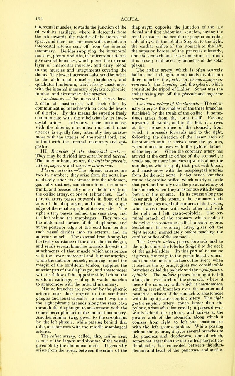 intercostal muscles, towards the junctioti of the rib with its cartilage, where it descends from the rib towards the middle of the intercostal space, and there anastomoses with the anterior intercostal arteries sent ofT from the internal mammary. Besides supplying the intercostal muscles, pleura, and ribs, the intercostal arteries give several branches, which pierce the external layer of intercostal muscles, and carry blood to the muscles and integuments covering the thorax. Tlie lower intercostalsalso send branches to the abdominal muscles, diaphragm, and quadratus lumborura, which freely anastomose with the internal mammary, epigastric, phrenic, lumbar, and circumflex iliac arteries. Anastomoses.—The intercostal arteries have a chain of anastomoses with each other by communicating branches which cross the heads of the ribs. By this means the superior freely communicate with the subclavian by its inter- costal artery. Inferiorly, their anastomosis with the phrenic, circumflex ilii, and lumbar arteries, is equally free; internally they anasto- mose with the arteries of the spinal cord, and in front with the internal mammary and epi- gastric. III. Brandies of the abdominal aorta.— They may be divided into anterior and lateral. The anterior branches are, the inferior phrenic, cmliac, superior and inferior mesenteric. Phi'enic arteries.—The phrenic arteries are two in number; they arise from the aorta im- mediately after its entrance into the abdomen, generally distinct, sometimes from a common trunk, and occasionally one or both arise from the coeliac artery, or one of its branches. Each phrenic artery passes outwards in front of the crus of the diaphragm, and along the upper edge of the renal capsule of its own side. The right arteiy passes behind the vena cava, and the left behind the oesophagus. Tiiey run on the abdominal surface of the diaphragm, and at the posterior edge of the cordiform tendon each vessel divides into an external and an anterior branch. The external branch supplies the fleshy substance of the ala of the diaphragm, and sends several branches towards the external attachments of that muscle which anastomose with the lower intercostal and lumbar arteries ; while the anterior branch, coursing round the margin of the cordiform tendon, supplies the anterior part of the diaphragm, and anastomoses with its fellow of the opposite side, behind the ensiform cartilage, sending forwards branches to anastomose with the internal mammary. Minute branches are given off by the phrenic arteries near their origms to the semilunar ganglia and renal capsules : a small twig from the right phrenic ascends along the vena cava through the diaphragm to anastomose with the comes nervi phrenici of the internal mammary. Another similar twig, given to the oesophagus by the left phrenic, while passing behind that tube, anastomoses with the middle oesophageal arteries. The cceliac artery, called, also, caliac axis, is one of the largest and shortest of the vessels given off by the abdominal aorta. It generally arises from the aorta, between the crura of the diaphragm opposite the junction of the last dorsal and first abdominal vertebra, having the renal capsules and semilunar ganglia on either side of it, with the lobulus Spigelii to the right, the cardiac orifice of the stomach to the left, the superior border of the pancreas inferiorly, and the stomach and lesser omentum in front: it is closely embraced by branches of the solar plexus. The coeliac artery, which is often scarcely half an inch in length, immediately divides into three branches, the gastric or coronaria superior ventriculi, the hepatic, and the splenic, which constitute the tripod of Haller. Sometimes the coeliac axis gives off the phrenic and superior capsular. Coronary artery of the stomach.—The coro- nary artery is the smallest of the three branches furnished by the trunk of the coeliac; it some- times arises from the aorta itself. Passing upwards, forwards, and to the left, it arrives at the cardiac orifice of the stomach, from which it proceeds forwards and to the right, following the direction of the lesser arch of the stomach until it arrives near the pylorus, where it anastomoses with the pyloric branch of the hepatic. When the coronary artery has arrived at the cardiac orifice of the stomach, it sends one or more branches upwards along the oesophagus which supply that part with blood, and anastomose with the oesophageal arteries from the thoracic aorta : it then sends branches round the cardiac orifice, which nearly encircle that part, and ramify over the great extremity of the stomach, where they anastomose with the vasa brevia of the splenic. In its course along the lesser arch of the stomach the coronary sends many branches over both surfaces of that viscus, which anastomose with each other and with the right and left gastro-epiploic. The ter- minal branch of the coronary which ends at the pylorus is sometimes called superior pyloric. Sometimes the coronary artery gives off the right hepatic immediately before reaching the cardiac orifice of the stomach. The hepatic artery passes forwards and to the right under the lobulus Spigelii to the neck of the gall-bladder. In this part of its course it gives a few twigs to the gastro-hepatic omen- tum and the inferior surface of the liver ; when it reaches the pylorus, it gives two considerable branches called the pyloric and the right gastro- epiploic. The pyloric passes from right to left along the lesser arch of the stomach, where it meets the coronary with which it anastomoses, sending several branches over the anterior and posterior surfaces of the stomach to anastomose with the right gastro-epiploic artery. The right gastro-epiploic artery, much larger than the pyloric, arises after that vessel; it passes down- wards behind the pylorus, and arrives at the greater arch of the stomach, along which it courses from right to left and anastomoses with the left gastro-epiploic. While passing behind the pylorus, it gives several branches to the pancreas and duodenum, one of which, somewhat larger than the rest,called pancreatico- duodenalis, lies concealed between ther^uo-r denum and head of the pancreas, and anasto-