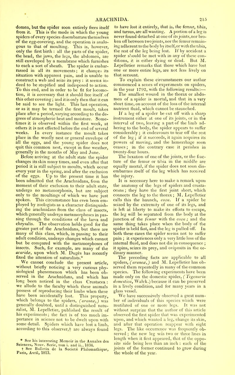 domen, but the spider soon entirely frees itself from it. This is the mode in which the young spiders of every species disembarrass themselves of the egg-covering, and the operation is analo- gous to that of moulting. This is, however, only the first birth : all the parts of the spider, the head, the jaws, the lejs, the abdomen, are still enveloped by a membrane which furnishes to each a sort of sheath. The spider is embar- rassed in all its movements; it changes its situation with apparent pain, and is unable to construct a web and seize its prey : it seems in- deed to be stupified and indisposed to action. To this end, and in order to be fit for locomo- tion, it is necessary that it sliould free itself of this other covermg; and it is only then that it can be said to see the light. This last operation, or as it may be termed the first moult, takes place after a period, varying according to the de- grees of atmospheric heat and moisture. Some- times it is observed within the first week, at others it is not effected before the end of several weeks. In every instance the moult takes place in the woolly nest or general envelope of all the eggs, and the young spider does not quit this common nest, except m fine weather, generally in the months of May and June. Before arriving at the adult state the spider changes its skin many times, and even after that period it is still subject to moults, which occur every year in the spring, and after the exclusion of the eggs. Up to the present time it has been admitted that the Arachnidans, from the moment of their exclusion to their adult state, undergo no metamorphosis, but are subject only to the moultings of which we have just spoken. This circumstance has even been em- ployed by zoologists as a character distinguish- ing the arachnidans from the class of insects, which generally undergo metamorphoses in pas- sing through the conditions of the larva and chrysalis. The observation holds good for the greater part of the Arachnidans, but there are many of this class, which, in passing to their adult condition, undergo changes which cannot but be compared with the metamorphoses of insects. Such, for example, are many of the acaridte, upon which M. Duges has recently fixed the attention of naturalists.* We cannot conclude the present article, without briefly noticing a very curious phy- siological phenomenon which has been ob- served in the Arachnidans, and which has long been noticed in the class Crustacea: we allude to the faculty which these animals possess of reproducing their limbs when these have been accidentally lost. This property, which belongs to the spiders, (araiieo!,) was geneially doubted, until a distinguished natu- ralist, M. Lepelletier, published^the result of his experiments; the fact is of too much im- portance in science not to be dwelt upon with some detail. Spiders which have lost a limb, according to this observer,! are always found • See his interesting Memoir in the Annates des Sciences, Nouv. Serie, torn i. and ii.. 1834. t See Bulletin de la Societe Philomathique, Paris, Avril, 1813. to have lost it entirely, that is, the femur, tibia, and tarsus, are all wanting. A portion of a leg is never found detached at one of its joints, nor bro- ken oft'between twojoints, nor the femur remain- ing adherent totlie body by itself,or with the tibia, the rest of the leg being lost. If by accident a spider should be met with in any of these con- ditions, it is either dying or dead. But M. Lepelletier remarks that those which have lost one or more entire legs, are not less lively on that account. To explain these circumstances our author commenced a series of experiments on spiders, in the year 1792, with the following results:— The smallest wound in the thorax or abdo- men of a spider is mortal, and that in a very short time, on account of the loss of the internal nutrient fluid, which cannot be staunched. If a leg of a spider be cut off with a sharp instrument either at one of its joints, or in the interval of two, leaving a part of the limb ad- hering to die body, the spider appears to suffer considerably; it endeavours to tear off the rest of the leg ; if it succeeds, it again acquires its powers of moving, and the hemorrhage soon ceases; in the contrary case it perishes in twenty-four hours. The luxation of one of die joints, or the fiac- ture of the femur or tibia in the middle are equally mortal, if the spider does not soon dis- embarrass Itself of the leg which has received the injury. It is necessary here to make a remark upon the anatomy of the legs of spiders and crusta- ceans ; they have the first joint short, which connects the leg to the thorax; M. Lepelletier calls this the haunch, coxa. If a spider be seized by the extremity of one of its legs, and is left at liberty to make its efforts to escape, the leg will be separated from the body at the junction of the feiiiw with the coxa; and the same thing takes place when the body of the spider is held fast, and the leg is pulled off. In both these cases the spider seems not to suffer pain ; it experiences only a very little loss of the internal fluid, and does not die in consequence ; it spins, seizes its prey, and oviposits in the or- dinary manner. The preceding facts are applicable to all spiders, (uruneiE,) and M. Lepelletier has ob- served them repeatedly in many of the common species. The following experiments have been made only on the domestic spider, (Tcgenaria domestica, Walck.) because it can be preserved in a lively condition, and for many years in a glass vessel. We have successively observed a great num- ber of individuals of this species which were mutilated of one or more legs. It was not without surprize that the author of this article observed the first spider that w as experimented upon, and which wanted a leg, change its skin, and after that operation reappear with eight legs. The like occurrence was frequently ob- served ; the new leg was two or three lines in length when it first appeared, that of the oppo- site side being less than an inch : each of the joints of the former continued to grow during the whole of the year.