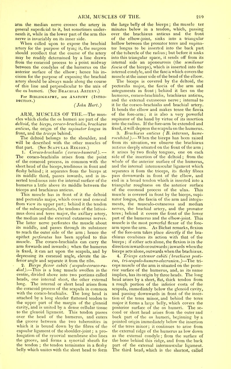 arm the median nerve crosses the artery in general superficial to it, but sometimes under- neath it, while in the lower part of the arm this nerve is invariably on its inner side. When called upon to e.Kpose the brachial artery for the purpose of tymg it, the surgeon should recollect that the course of the artery may be readily determined by a line drawn from the coracoid process to a point midway between the condyles of the humerus on the anterior surface of the elbow; hence his in- cision for the purpose of exposing the brachial artery should be always made along the course of this line and perpendicular to the axis of the OS humeri. (See Brachial Artery.) For Bibliography, see Anatomy (Intro- duction.) (John Hart.) ARM, MUSCLES OF THE.—The mus- cles which clothe the os humeri are part of the deltoid, the biceps, coraco-bracfiialis, hrachi<sus anticm, the origm of the supinator longus in front, and the triceps behind. The deltoid belongs to the shoulder, and will be described with the other muscles of that part. (See Scapular Region.) 1. Coraco-braclnalis (coraco-humeral).— The coraco-brachialis arises from the point of the coracoid process, in common with the short head of the biceps, tendinous in front and fleshy behind ; it separates from the biceps at its middle third, passes inwards, and is in- serted tendinous into the internal surface of the humerus a little above its middle between the triceps and brachiaeus amicus. This muscle has in front of it the deltoid and pectoralis major, which cover and conceal from view its upper part; behind it the tendon of the subscapularis, the tendons of the latissi- mus dorsi and teres major, the axillary artery, the median and the external cutaneous nerves. The latter nerve perforates the muscle about its middle, and passes through its substance to reach the outer side of the arm ; hence the epithet perforatus has been applied to this muscle. The coraco-brachialis can carry the arm forwards and inwards; when the humerus is fixed, it can act upon the scapula, and by depressing its coracoid angle, elevate the in- ferior angle and separate it from the ribs. 2. Biceps flexor cubiti (scapnlo-coraco-ra- dial).—This is a long muscle swollen in the centre, divided above into two portions called heads, one internal short, the other external long. The mternal or short head arises from the coracoid process of the scapula in common with the coraco-brachialis. The long head is attached by a long slender flattened tendon to the upper part of the margin of the glenoid cavity, and is united by a dense cellular tissue to the glenoid ligament. This tendon passes over the head of the humerus, and enters the groove between the two tuberosities in which it is bound down by the fibres of the capsular ligament of the shoulder-joint; a pro- longation of the synovial membrane also hnes the groove, and forms a synovial sheath for the tendon ; the tendon terminates in a fleshy belly which unites with the short head to form the large belly of the biceps ; the muscle ter minates below in a tendon, which, passing over the brachia;us anticus and the front of the elbow-joint, sinks into a triangular hollow between the pronator teres and supina- tor longus to be inserted into the back part of the tubercle of the radius ; but before it smks into this triangular space, it sends off from its internal side an aponeurosis (the semilunar fascia of the biceps), which is inserted into the internal condyle, and the fascia which covers the muscle at the inner side of the bend of the elbow. The biceps is covered by the deltoid, the pectoralis major, the fascia of the arm and integuments in front; behind it lies on the humerus, coraco-brachialis, brachiseus anticus, and the external cutaneous nerve ; internal to it lie the coraco-brachialis and brachial artery. It bends the elbow and makes tense the fascia of the fore-arm ; it is also a very powerful supinator of the hand by virtue of its insertion into the radius. If the fore-arm be extended and fixed, it will depress thescapula on the humerus. .3. Brachiieas anticus (B. internus, hime- rocubital).■—When the biceps has been raised from Its situation, we observe the brachiseus anticus deeply situated on the front of the arm ; it arises by two fleshy tongues, one on each side of the insertion of the deltoid; from the whole of the anterior surface of the humerus, and the internal intermuscular ligament which separates it from the triceps, its fleshy fibres pass downwards in front of the elbow, and end in a broad tendon which is inserted into a triangular roughness on the anterior surface of the coronoid process of the ulna. This muscle is covered in front by the biceps, supi- nator longus, the fascia of the arm and integu- ments, the musculo-cutaneous and median nerves, the brachial artery, and the pronator teres; behind it covers the front of the lower part of the humerus and the elbow-joint. This muscle is the most powerful flexor of the fore- arm upon the arm. As Bichat remarks, flexion of the fore-arm takes place directly if the bra- chiiEus combines its action with that of the biceps ; if either acts alone, the flexion is in the directioninwardsoroutwards; inwards when the biceps acts alone, outwards when the brachiseus. 4. Triceps extensor cubiti (bruchiaus posti- cus, tri-scapulo-liumero-olecranien.)—The tri- ceps muscle of the arm is situated on the poste- rior surface of the humerus, and, as its name implies, has its origin by three heads. The long head arises by a sliort, flat, thick tendon from a rough portion of the inferior costa of the scapula, immediately below the glenoid cavity, and passing downwards in front of the inser- tion of the teres minor, and behind the teres major it forms a large belly, which covers the posterior surface of the os humeri. The se- cond or short head arises from the outer and back part of the os humeri, beginning by a pointed origin immediately below the insertion of the teres minor; it continues to arise from the external ridge of the humerus as low down as the external condyle; from the surface of the bone behind this ridge, and from the back part of the external intermuscular ligament. The third head, which is the shortest, called