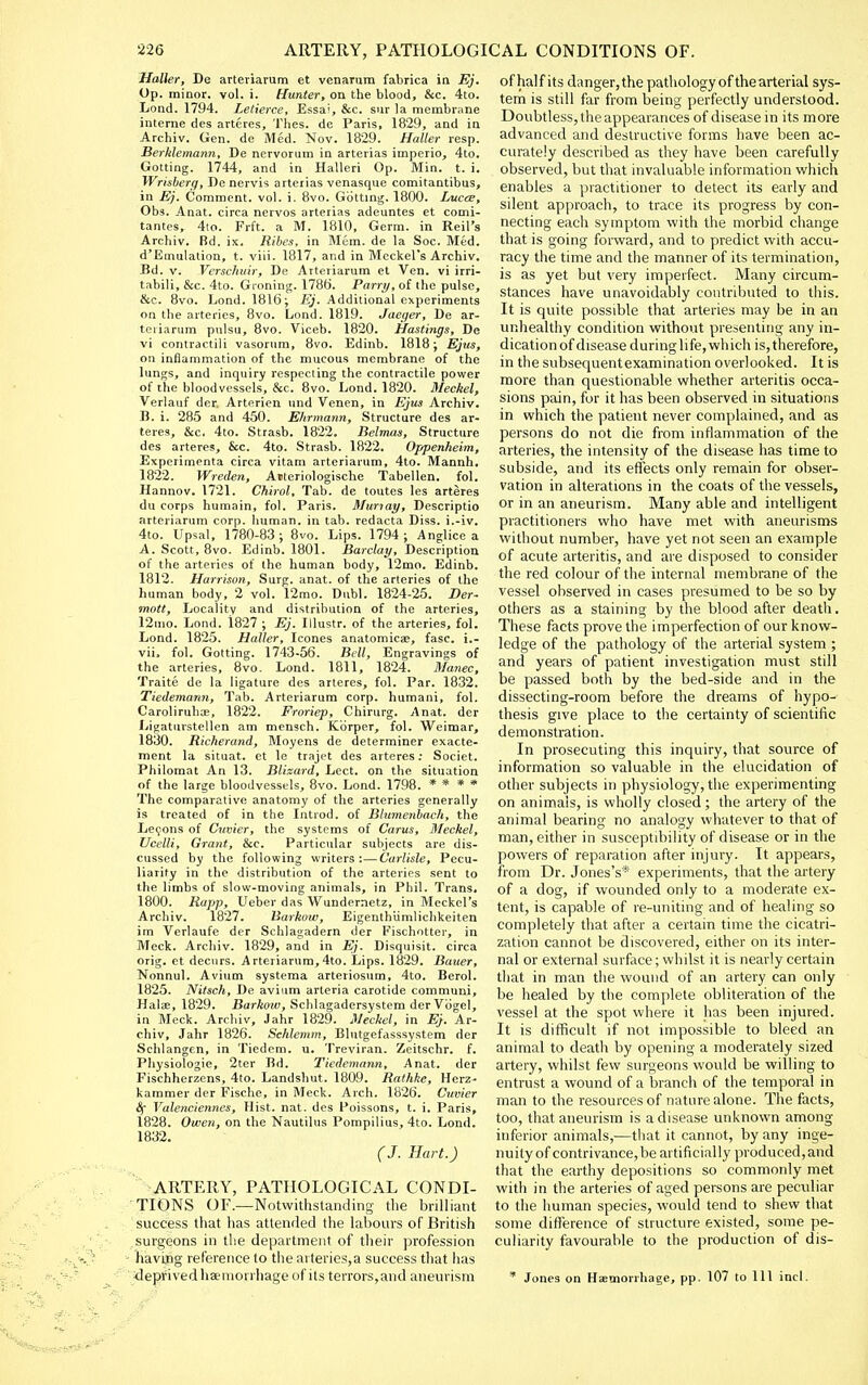 Hatter, De arteviarum et venarura fabrica in Ej. Op. minor, vol. i. Hunter, on the blood, &c. 4to. Lond. 1794. Letierce, Essai, &c. sur la membrane interne des artcres, Thes. de Paris, 1829, and in Archiv. Gen. de Med. Nov. 1829. Haller resp. Berklemann, De nervorum in arterias imperio, 4to. Gotting. 1744, and in Halleri Op. Min. t. i. Wrisberg, De nervis arterias venasque comitantibus, in Ej. Comment, vol. i. 8vo. Gotting. 1800. Luc(e, Obs. Anat. circa nervos arterias adeuntes et comi- tantes, 4to. Frft. a M. 1810, Germ, in Reil's Archiv. Bd. ix. Ribes, in Mem. de la Soc. Med. d'Emulalion, t. viii. 1817, and in Meckel's Archiv. Bd. V. Verschidr, De Atteriarum et Ven. vi irri- tabili, &c. 4to. Groning. 1786. Parry, of the pulse, &c. 8vo. Lond. 1816; i?;'. Additional experiments on the arteries, 8vo. Lond. 1819. Jaeger, De ar- teriarum pulsu, 8vo. Viceb. 1820. Hastings, De vi contractili vasorum, 8vo. Edinb. 1818; Ejus, on inflammation of the mucous membrane of the lungs, and inquiry respecting the contractile power of the bloodvessels, &c. 8vo. Lond. 1820. Meckel, Verlauf der. Arterien und Venen, in Ejiis Archiv. D. i. 285 and 450. Ehrmann, Structure des ar- teres, &c. 4to. Strasb. 1822. Belmas, Structure des arteres, &c. 4to. Strasb. 1822. Oppenheim, Experimenta circa vitam arteriarum, 4to. Mannh. 1822. Wreden, Aiteriologische Tabellen. fol. Hannov. 1721. Chirol, Tab. de toutes les arteres du corps humain, fol. Paris. Muriay, Descriptio arteriarum corp. Imman. in tab. redacta Diss, i.-iv. 4to. Upsal, 1780-83; 8vo. Lips. 1794; Anglice a A. Scott, 8vo. Edinb. 1801. Barclay, Description of the arteries of the human body, 12mo. Edinb. 1812. Harrison, Surg. anat. of the arteries of the human body, 2 vol. 12mo. Dubl. 1824-25. Der- mott. Locality and distribution of the arteries, 12mo. Lond. 1827 ; Ej. Illustr. of the arteries, fol. Lond. 1825. Haller, Icones anatomicae, fasc. i.- vii, fol. Gotting. 1743-56. Bell, Engravings of the arteries, 8vo. Lond. 1811, 1824. Manec, Traite de la ligature des arteres, fol. Par. 1832. Tiedemann, Tab. Arteriarum corp. humani, fol. Caroliruhce, 1822. Froriep, Chirurg. Anat. der Ligatuvstellen am mensch. Korper, fol. Weimar, 1830. Richerand, Moyens de determiner exacte- ment la situat. et le trajet des arteres; Societ. Philoraat An 13. Blizard, Lect. on the situation of the large bloodvessels, 8vo. Lond. 1798. » * * * The comparative anatomy of the arteries generally is treated of in the Introd. of Blumenbach, the Le9ons of Cuvier, the systems of Cams, Meckel, Ucelli, Grant, &c. Particular subjects are dis- cussed by the following writers:—Carlisle, Pecu- liarity in the distribution of the arteries sent to the limbs of slow-moving animals, in Phil. Trans. 1800. Rapp, Ueber das Wundernetz, in Meckel's Archiv. 1827. Barkow, Eigenthiimlichkeiten im Verlaufe der Schlagadern der Fischotter, in Meek. Archiv. 1829, and in Ej. Disquisit. circa orig. et decurs. Arteriarum,4to. Lips. 1829. Bauer, Nonnul. Avium systeraa arteriosum, 4to. Berol. 1825. Nitsch, De avium arteria carotide communi, Halae, 1829. Barkow, Schlagadersystem derVbgel, in Meek. Archiv, Jahr 1829. Meckel, in Ej. Ar- chiv, Jahr 1826. Schlemm, Blutgefdsssystem der Schlangen, in Tiedem. u. Treviran. Zeitschr. f. Physiologie, 2ter Bd. Tiedemann, Anat. der Fischherzens, 4to. Landshut. 1809. Rathke, Herz- kammer der Fische, in Meek. Arch. 1826. Cuvier Valenciennes, Hist. nat. des Poissons, t. i. Paris, 1828. Owen, on the Nautilus Pompilius, 4to. Lond. 1832. (J. Hart.) ARTERY, PATHOLOGICAL CONDI- TIONS OF.—Notwithstanding the brilliant success that has attended the labours of British surgeons in the department of their profession having reference to the arteries, a success that has deprived liaemorrhage of its terrors,and aneurism ofhalfits danger,the pathology of thearterial sys- tem is still far from being perfectly understood. Doubtless, the appearances of disease in its more advanced and destructive forms have been ac- curately described as they have been carefully observed, but that invaluable information v^^hich enables a practitioner to detect its early and silent approach, to trace its progress by con- necting each symptom with the morbid change that is going forward, and to predict with accu- racy the time and the manner of its termination, is as yet but very imperfect. Many circum- stances have unavoidably contributed to this. It is quite possible that arteries may be in an unhealthy condition without presenting any in- dication of disease during life, which is, therefore, in the subsequentexamination overlooked. It is more than questionable whether arteritis occa- sions pain, for it has been observed in situations in which the patient never complained, and as persons do not die from inflammation of the arteries, the intensity of the disease has time to subside, and its effects only remain for obser- vation in alterations in the coats of the vessels, or in an aneurism. Many able and intelligent practitioners who have met with aneurisms without number, have yet not seen an exainple of acute arteritis, and are disposed to consider the red colour of the internal membrane of the vessel observed in cases presumed to be so by others as a staining by the blood after death. These facts prove the imperfection of our know- ledge of the pathology of the arterial system ; and years of patient investigation must still be passed both by the bed-side and in the dissecting-room before the dreams of hypo- thesis give place to the certainty of scientific demonstration. In prosecuting this inquiry, that source of information so valuable in the elucidation of other subjects in physiology, the experimenting on animals, is wholly closed; the artery of the animal bearing no analogy whatever to that of man, either in susceptibility of disease or in the powers of reparation after injury. It appears, from Dr. Jones's* experiments, that the artery of a dog, if wounded only to a moderate ex- tent, is capable of re-uniting and of healing so completely that after a certain time the cicatri- zation cannot be discovered, either on its inter- nal or external surface; whilst it is nearly certain that in man the wound of an artery can only be healed by the complete obliteration of the vessel at the spot where it has been injured. It is difficult if not impossible to bleed an animal to death by opening a moderately sized artery, whilst few surgeons would be willing to entrust a wound of a branch of the temporal in man to the resources of nature alone. The facts, too, that aneurism is a disease unknown among inferior animals,—that it cannot, by any inge- nuity of contrivance, be artificially produced,and that the earthy depositions so commonly met with in the arteries of aged persons are peculiar to the human species, would tend to shew that some difference of structure existed, some pe- culiarity favourable to the production of dis- Jones on Haemorrhage, pp. 107 to 111 incl.
