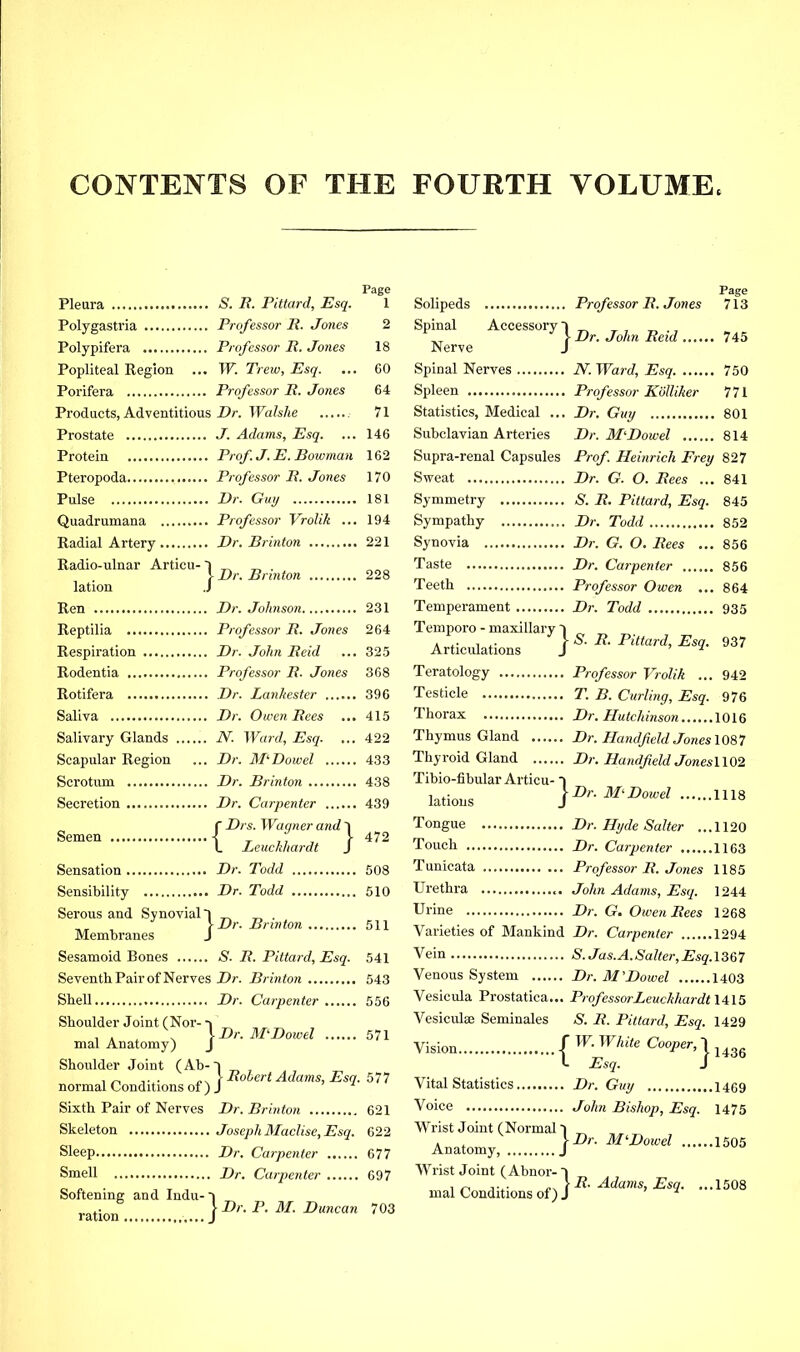 CONTENTS OF THE FOURTH VOLUME Pleura S. B. Pittard, Esq. Polygastria Professor P. Jones Polypifera Professor P. Jones Popliteal Region ... W. Trew, Esq. Porifera Professor P. Jones Products, Adventitious-Dr. Walshe Prostate J. Adams, Esq. Protein F>’of. J. E. Bowman Pteropoda Professor P. Jones Pulse I>r. Guy Quadrumana Professor Vrolik ... Radial Artery Dr. Brinton Radio-ulnar Articu- T . >- Dr. Brinton lation J Ren Dr. Johnson Reptilia Professor P. Jones Respiration Dr. John Peid Rodentia Professor P. Jones Rotifera Dr. Lanhester Saliva Dr. Owen Pees ... Salivary Glands N. Ward, Esq. Scapular Region ... Dr. APDowel Scrotum Dr. Brinton Secretion Dr. Carpenter r Drs. Wagner and 1 L Leuclihardt J Sensation Dr. Todd Sensibility Dr. Todd Serous and Synovial T Membranes J Sesamoid Bones S. P. Pittard, Esq. Seventh Pair of Nerves Dr. Brinton Shell Dr. Carpenter Shoulder Joint (Nor- ■» mal Anatomy) J Shoulder Joint (Ab normal Conditions of) Sixth Pair of Nerves Dr. Brinton Skeleton Joseph MacUse, Esq. Sleep Dr. Carpenter Smell Dr. Carpenter Softening and Indu- t .. !■ Dr. P. M. Duncan ration j Semen 472 508 510 . Dr. Brinton 511 541 543 556 ■ Dr. AT Dowel 571 ^ j- Pohert Adams, Esq. 577 621 622 677 697 703 Page Solipeds Professor P. Jones 713 Spinal Accessory I ^ , J- Dr. John Peid 745 Nerve J Spinal Nerves N. Ward, Esq 750 Spleen Professor Kolliher 771 Statistics, Medical ... Dr. Guy 801 Subclavian Arteries Dr. APDowel 814 Supra-renal Capsules Prof. Heinrich Frey 827 Sweat Dr. G. O. Pees ... 841 Symmetry S. P. Pittard, Esq. 845 Sympathy Dr. Todd 852 Synovia Dr. G. O. Pees ... 856 Taste Dr. Carpenter 856 Teeth Professor Owen ... 864 Temperament Dr. Todd 935 Temporo - maxillary T Articulations j Teratology Professor Vrolik .. Testicle T. B. Curling, Esq. Thorax Dr. Hutchinson Thymus Gland Dr. Hand field Jones\0S,1 Thyroid Gland Dr. Handfield Jones\\02 Tibio-fibular Articu- ~\ lations \ Dr. APDowel 1118 Tongue Dr. Hyde Salter ...1120 Touch Dr. Carpenter 1163 Tunicata Professor P. Jones 1185 Urethra John Adams, Esq. 1244 Urine Dr. G. Owen Pees 1268 Varieties of Mankind Dr. Carpenter 1294 Vein S.Jas.A.Salter,Esq.\S&7 Venous System Dr. Al’Dowel 1403 Vesicula Prostatica... ProfessorLeuckhardt 1415 Vesiculee Seminales S. P. Pittard, Esq. 1429 Vision / '^Fhite Cooper, T I Esq. J Vital Statistics Dr. Guy Voice John Bishop, Esq. Wrist Joint (Normal 1 „ \Dr. AI‘Dowel 1505 937 . 942 976 .1016 1436 .1469 1475 Anatomy, . Wrist Joint (Abnor- mal Conditions of) I -R. Adams, Esq. ... 1508