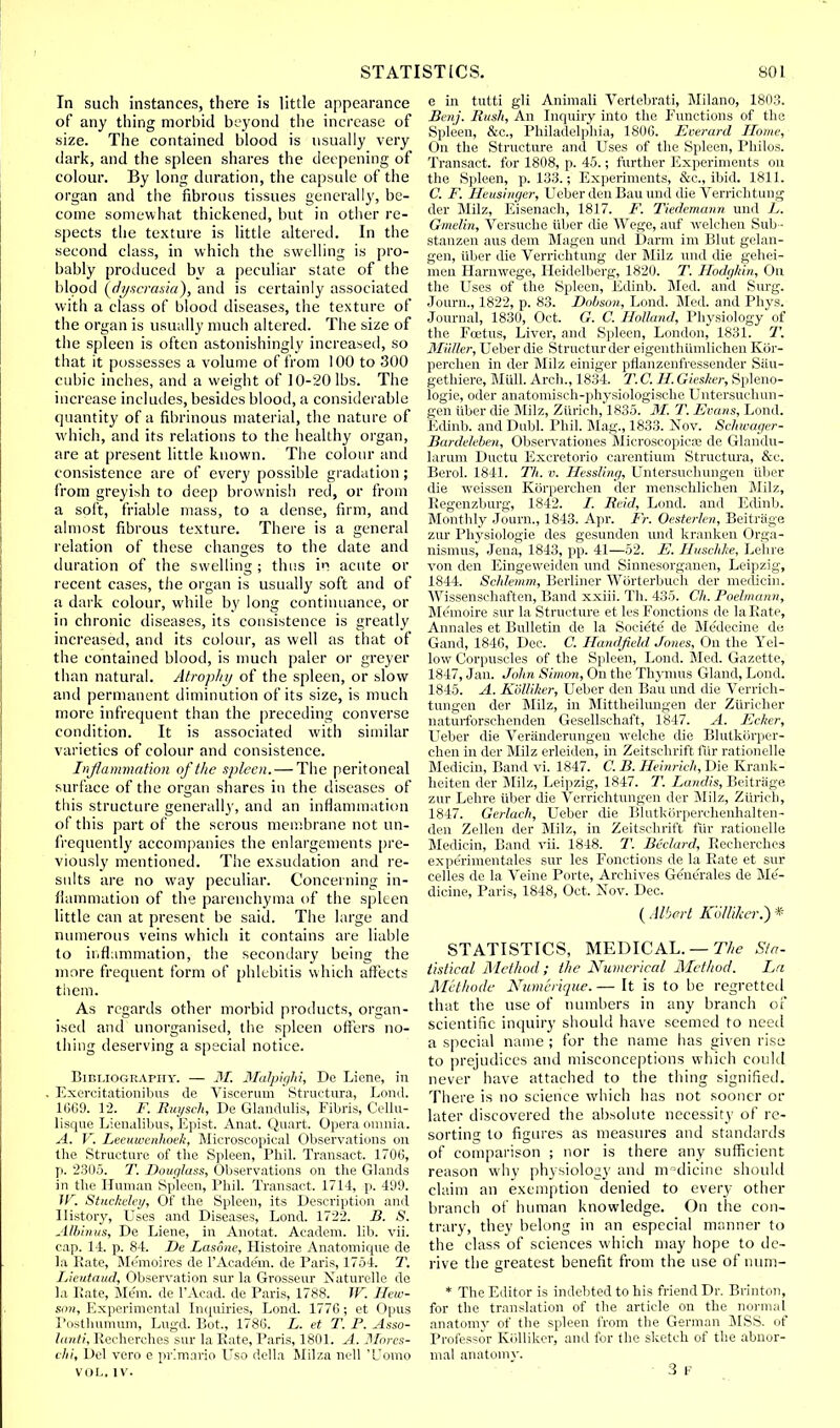 In such instances, there is little appearance of any thing morbid beyond the increase of size. The contained blood is usually very dark, and the spleen shares the deepening of colour. By long duration, the capsule of the organ and the fibrous tissues generally, be- come somewhat thickened, but in other re- spects the texture is little altered. In the second class, in which the swelling is pro- bably produced by a peculiar state of the blood (dyscrasia), and is certainly associated with a class of blood diseases, the texture of the organ is usually much altered. The size of the spleen is often astonishingly increased, so that it possesses a volume of from 100 to 300 cubic inches, and a weight of 10-20 lbs. The increase includes, besides blood, a considerable quantity of a fibrinous material, the nature of which, and its relations to the healthy organ, are at present little known. The colour and consistence are of every possible gradation; from greyish to deep brownish red, or from a soft, friable mass, to a dense, firm, and almost fibrous texture. There is a general relation of these changes to the date and duration of the swelling ; thus in acute or recent cases, the organ is usually soft and of a dark colour, while by long continuance, or in chronic diseases, its consistence is greatly increased, and its colour, as well as that of the contained blood, is much paler or greyer than natural. Atrophy of the spleen, or slow and permanent diminution of its size, is much more infrequent than the preceding converse condition. It is associated with similar varieties of colour and consistence. Inflammation of the spleen. — The peritoneal surface of the organ shares in the diseases of this structure generally, and an inflammation of this part of the serous membrane not un- frequently accompanies the enlargements pre- viously mentioned. The exsudation and re- sults are no way peculiar. Concerning in- flammation of the parenchyma of the splten little can at present be said. The large and numerous veins which it contains are liable to inflammation, the secondary being the more frequent form of phlebitis which affects them. As regards other morbid products, organ- ised and unorganised, the spleen offers no- thing deserving a special notice. Bibliography. — M. Malpighi, De Liene, in Exercitationibus de Viscerum Structura, Lond. 1669. 12. F. Ruysch, De Glandulis, Films, Cellu- lisque Lienalibus, Epist. Anat. Quart. Opera omnia. A. V. Leeuwenhoeli, Microscopical Observations on the Structure of the Spleen, Phil. Transact. 1706, p. 23(15. T. Douglass, Observations on the Glands in the Human Spleen, Phil. Transact. 1714, p. 499. W, Stuckeley, Of the Spleen, its Description and History, Uses and Diseases, Lond. 1722. B. S. Alb!»us, De Liene, in Anotat. Academ. lib. vii. cap. 14. p. 84. De Lasone, Histoire Anatomique de la Rate, Memoires de l'Acade'm. de Paris, 1754. T. Lieutaud, Observation sur la Grosseur Naturelle de la Pate, Mem. de l'Acad. de Paris, 1788. W. Hew- son. Experimental Inquiries, Lond. 1776; et Opus Posthumum, Lugd. Bot, 1786. L. et T. P. Asso- lanti, Recherches sur la Rate, Paris, 1801. A. Mores- chi, Del vero e prlmario Uso della Milza nell 'Uomo VOL. IV. e in tutti gli Animali Vertebrati, Milano, 1803. Benj. Rush, An Inquiry into the Functions of the Spleen, &c, Philadelphia, 1806. Ecerard Home, On the Structure and Uses of the Spleen, Philos. Transact, for 1808, p. 45.; further Experiments on the Spleen, p. 133.; Experiments, &c., ibid. 1811. C. F. Heusinger, Ueber den Bau und die Verrichtung der Milz, Eisenach, 1817. F. Tiedemann und L. Gmelin, Versuche iiber die Wege, auf welehen Sub- stanzen aus dem Magen und Darm im Blut gelan- gen, iiber die Verrichtung der Milz und die gehei- men Harnwege, Heidelberg, 1820. T. Hodghin, On the Uses of the Spleen, Edinb. Med. and Surg. Journ., 1822, p. 83. Dobson, Lond. Med. and Phys. Journal, 1830, Oct. G. C. Holland, Physiology of the Foetus, Liver, and Spleen, London, 1831. T. Midler, Ueber die Structurder eigenthumliehen Kor- perchen in der Milz einiger pflanzenfressender Sau- gethiere, Mull. Arch., 1834. T. C. H Giesher, Spleno- logie, oder anatomisch-physiologische Untersuchun- gen iiber die Milz, Zurich, 1835. M. T. Evans, Lond. Edinb. and Dubl. Phil. Mag., 1833. Nov. Schwager- Bardeleben, Observations Microscopies* de Glandu- larum Ductu Excretorio earentium Structura, &c. Berol. 1841. Th. v. Hessling, Untersuchungen iiber die weissen Korperchen der menschlichen Milz, Regenzburg, 1842. i. Reid, Lond. and Edinb. Monthly Journ., 1843. Apr. Ft. Oesterlen, Beitrage zur Physiologie des gesunden und kranken Orga- nismus, Jena, 1843, pp. 41—52. E. Huschke, Lehre von den Eingeweiden und Sinnesorganen, Leipzig, 1844. Schlemm, Berliner Worterbuch der medicin. Wissensehaften, Band xxiii. Th. 435. Ch. Poelmann, Memoire sur la Structure et les Fonctions de la Rate, Annales et Bulletin de la Socie'te de Me'decine de Gand, 1846, Dec. C. Hand-field Jones, On the Yel- low Corpuscles of the Spleen, Lond. Med. Gazette, 1847, Jan. John Simon, On the Thymus Gland, Lond. 1845. A. Kolliker, Ueber den Bau unci die Verrich- tungen der Milz, in Mittheilungen der Ziiricher naturforschenden Gesellschaft, 1847. A. Eeher, Ueber die Veranderungen welche die Blutkorper- chen in der Milz erleiden, in Zeitschrift fur rationelle Medicin, Band vi. 1847. C. B. Heinrich, Die Krank- heiten der Milz, Leipzig, 1847. T. Landis, Beitrage zur Lehre iiber die Verrichtungen der Milz, Zurich, 1847. Gerlach, Ueber die Blutkorperehenhalten- den Zellen der Milz, in Zeitschrift fur rationelle Medicin, Band vii. 1848. T. Beclard, Recherches expeiimentales sur les Fonctions de la Rate et sur celles de la Veine Porte, Archives Gene'rales de Me- dicine, Paris, 1848, Oct. Nov. Dec. ( Albert Kolliker.) * STATISTICS, MEDICAL. — The Sta- tistical Method; the Numerical Method. La Methode Numerique. — It is to be regretted that the use of numbers in any branch of scientific inquiry should have seemed to need a special name ; for the name has given rise to prejudices and misconceptions which could never have attached to the thing signified. There is no science which has not sooner or later discovered the absolute necessity of re- sorting to figures as measures and standards of comparison ; nor is there any sufficient reason why physiology and medicine should claim an exemption denied to every other branch of human knowledge. On the con- trary, they belong in an especial manner to the class of sciences which may hope to de- rive the greatest benefit from the use of num- * The Editor is indebted to his friend Dr. Brinton, for the translation of the article on the normal anatomy of the spleen from the German MSS. of Professor Kolliker, and for the sketch of the abnor- mal anatomy. 3 F