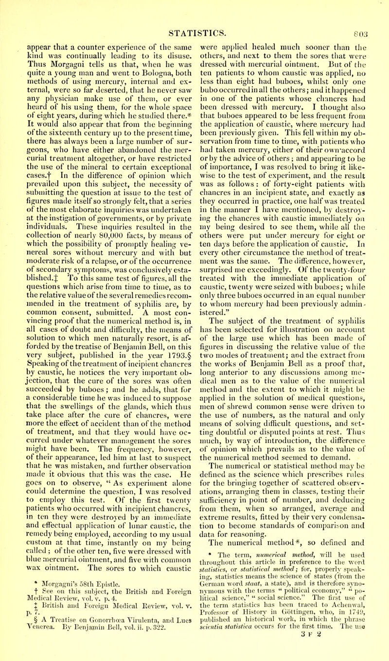 appear that a counter experience of the same kind was continually leading to its disuse. Thus Morgagni tells us that, when he was quite a young man and went to Bologna, both methods of using mercury, internal and ex- ternal, were so far deserted, that he never saw any physician make use of them, or ever heard of his using them, for the whole space of eight years, during which he studied there.* It would also appear that from the beginning of the sixteenth century up to the present time, there has always been a large number of sur- geons, who have either abandoned the mer- curial treatment altogether, or have restricted the use of the mineral to certain exceptional cases.f In the difference of opinion which prevailed upon this subject, the necessity of submitting the question at issue to the test of figures made itself so strongly felt, that a series of the most elaborate inquiries was undertaken at the instigation of governments, or by private individuals. These inquiries resulted in the collection of nearly 80,000 facts, by means of which the possibility of promptly healing ve- nereal sores without mercury and with but moderate risk of a relapse, or of the occurrence of secondary symptoms, was conclusively esta- blished.:}; To this same test of figures, all the questions which arise from time to time, as to the relative value of the several remedies recom- mended in the treatment of syphilis are, by common consent, submitted. A most con- vincing proof that the numerical method is, in all cases of doubt and difficulty, the means of solution to which men naturally resort, is af- forded by the treatise of Benjamin Bell, on this very subject, published in the year 1793.§ Speaking of the treatment of incipient chancres by caustic, he notices the very important ob- jection, that the cure of the sores was often succeeded by buboes ; and he adds, that for a considerable time he was induced to suppose that the swellings of the glands, which thus take place after the cure of chancres, were more the effect of accident than of the method of treatment, and that they would have oc- curred under whatever management the sores might have been. The frequency, however, of their appearance, led him at last to suspect that he was mistaken, and further observation made it obvious that this was the case. He goes on to observe,  As experiment alone could determine the question, I was resolved to employ this test. Of the first twenty patients who occurred with incipient chancres, in ten they were destroyed by an immediate and effectual application of lunar caustic, the remedy being employed, according to my usual custom at that time, instantly on my being called ; of the other ten, five were dressed with blue mercurial ointment, and five with common wax ointment. The sores to which caustic * Morgagni's 58th Epistle. t See on this subject, the British and Foreign Medical Review, vol. v. p. 4. J British and Foreign Medical Review, vol. v. p. 7. § A Treatise on Gonorrhoea Virulenta, and Lues Venerea. By Benjamin Bell, vol. ii. p. 322. were applied healed much sooner than the others, and next to them the sores that were dressed with mercurial ointment. But of the ten patients to whom caustic was applied, no less than eight had buboes, whilst only one bubo occurred in all the others; and it happened in one of the patients whose chancres had been dressed with mercury. I thought also that buboes appeared to be less frequent from the application of caustic, where mercury had been previously given. This fell within my ob- servation from time to time, with patients who had taken mercury, either of their owiraccord or by the advice of others ; and appearing to be of importance, I was resolved to bring it like- wise to the test of experiment, and the result was as follows : of forty-eight patients with chancres in an incipient state, and exactly as they occurred in practice, one half was treated in the manner I have mentioned, by destroy- ing the chancres with caustic immediately on my being desired to see them, while all the others were put under mercury for eight or ten days before the application of caustic. In every other circumstance the method of treat- ment was the same. The difference, however, surprised me exceedingly. Of the twenty-four treated with the immediate application of caustic, twenty were seized with buboes; while only three buboes occurred in an equal number to whom mercury had been previously admin • istered. The subject of the treatment of syphilis has been selected for illustration on account of the large use which has been made of figures in discussing the relative value of the two modes of treatment; and the extract from the works of Benjamin Bell as a proof that, long anterior to any discussions among me- dical men as to the value of the numerical method and the extent to which it might be applied in the solution of medical questions, men of shrewd common sense were driven to the use of numbers, as the natural and only means of solving difficult questions, and set- ting doubtful or disputed [joints at rest. Thus much, by way of introduction, the difference of opinion which prevails as to the value of the numerical method seemed to demand. The numerical or statistical method may be defined as the science which prescribes rules for the bringing together of scattered observ- ations, arranging them in classes, testing their sufficiency in point of number, and deducing from them, when so arranged, average and extreme results, fitted by their very condensa- tion to become standards of comparison and data for reasoning. The numerical method*, so defined and * The term, numerical method, will be used throughout this article in preference to the ■word statistics, or statistical method; for, properly speak- ing, statistics means the science of states (from the German word staat, a state), and is therefore syno- nymous with the terms  political economy,  po- litical science,  social science. The first use of the term statistics has been traced to Achenwal, Professor of History in Gottingen, who, in 1749, published an historical work, in which the phrase scicntia statistica occurs for the first time. The use