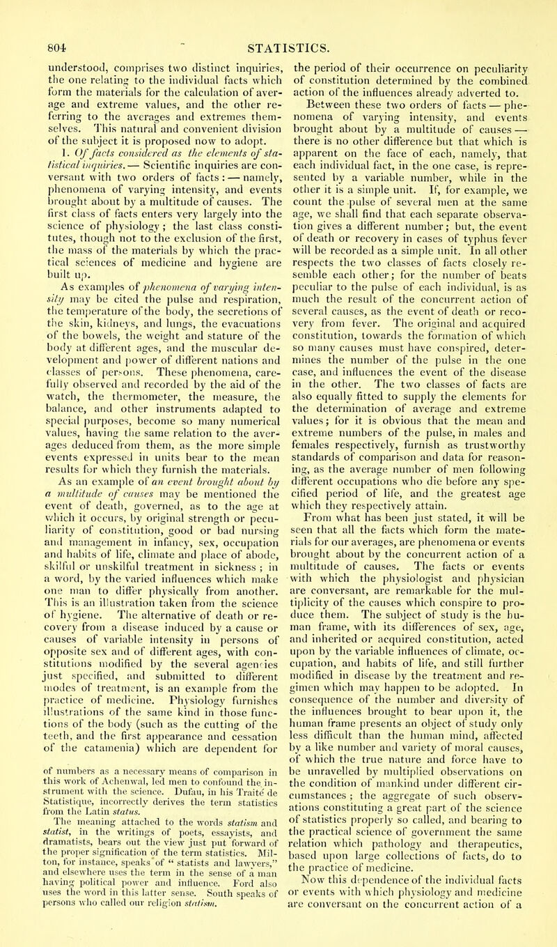 understood, comprises two distinct inquiries, the one relating to the individual facts which form the materials for the calculation of aver- age and extreme values, and the other re- ferring to the averages and extremes them- selves. This natural and convenient division of the subject it is proposed now to adopt. 1. Of facts considered as the elements of sta- tistical inquiries.— Scientific inquiries are con- versant with two orders of facts: — namely, phenomena of varying intensity, and events brought about by a multitude of causes. The first class of facts enters very largely into the science of physiology ; the last class consti- tutes, though not to the exclusion of the first, the mass of the materials by which the prac- tical sciences of medicine and hygiene are built up. As examples of phenomena of varying inten- sity may be cited the pulse and respiration, the temperature of the body, the secretions of the skin, kidneys, and lungs, the evacuations of the bowels, the weight and stature of the body at different ages, and the muscular de- velopment and power of different nations and classes of persons. These phenomena, care- fully observed and recorded by the aid of the watch, the thermometer, the measure, the balance, and other instruments adapted to special purposes, become so many numerical values, having the same relation to the aver- ages deduced from them, as the more simple events expressed in units bear to the mean results for which they furnish the materials. As an example of an event brought about by a multitude of causes may be mentioned the event of death, governed, as to the age at which it occurs, by original strength or pecu- liarity of constitution, good or bad nursing and management in infancy, sex, occupation and habits of life, climate and place of abode, skilful or unskilful treatment in sickness ; in a word, by the varied influences which make one man to differ physically from another. This is an illustration taken from the science of hygiene. The alternative of death or re- covery from a disease induced by a cause or causes of variable intensity in persons of opposite sex and of different ages, with con- stitutions modified by the several agenries just specified, and submitted to different modes of treatment, is an example from the practice of medicine. Physiology furnishes illustrations of the same kind in those func- tions of the body (such as the cutting of the teeth, and the first appearance and cessation of the catatnenia) which are dependent for of numbers as a necessary means of comparison in this work of Achenwal, led men to confound the in- strument with the science. Dufau, in his Traite' de Statistique, incorrectly derives the term statistics from the Latin status. The meaning attached to the words statism and statist, in the writings of poets, essayists, and dramatists, bears out the view just put forward of the proper signification of the term statistics. Mil- ton, for instance, speaks'of  statists and lawyers, and elsewhere uses the term in the sense of a man having political power and influence. Ford also uses the word in this latter sense. South speaks of persons who called our religion statism. the period of their occurrence on peculiarity of constitution determined by the combined action of the influences already adverted to. Between these two orders of facts — phe- nomena of varying intensity, and events brought about by a multitude of causes — there is no other difference but that which is apparent on the face of each, namely, that each individual fact, in the one case, is repre- sented by a variable number, while in the other it is a simple unit. If, for example, we count the pulse of several men at the same age, we shall find that each separate observa- tion gives a different number; but, the event of death or recovery in cases of typhus fever will be recorded as a simple unit. In all other respects the two classes of facts closely re- semble each other; for the number of beats peculiar to the pulse of each individual, is as much the result of the concurrent action of several causes, as the event of death or reco- very from fever. The original and acquired constitution, towards the formation of which so many causes must have conspired, deter- mines the number of the pulse in the one case, and influences the event of the disease in the other. The two classes of facts are also equally fitted to supply the elements for the determination of average and extreme values; for it is obvious that the mean and extreme numbers of the pulse, in males and females respectively, furnish as trustworthy standards of comparison and data for reason- ing, as the average number of men following different occupations who die before any spe- cified period of life, and the greatest age which they respectively attain. From what has been just stated, it will be seen that all the facts which form the mate- rials for our averages, are phenomena or events brought about by the concurrent action of a multitude of causes. The facts or events •with which the physiologist and physician are conversant, are remarkable for the mul- tiplicity of the causes which conspire to pro- duce them. The subject of study is the hu- man frame, with its differences of sex, age, and inherited or acquired constitution, acted upon by the variable influences of climate, oc- cupation, and habits of life, and still further modified in disease by the treatment and re- gimen which may happen to be adopted. In consequence of the number and diversit}' of the influences brought to bear upon it, the human frame presents an object of study only less difficult than the human mind, affected by a like number and variety of moral causes, of which the true nature and force have to be unravelled by multiplied observations on the condition of mankind under different cir- cumstances ; the aggregate of such observ- ations constituting a great part of the science of statistics properly so called, and bearing to the practical science of government the same relation which pathology and therapeutics, based upon large collections of facts, do to the practice of medicine. Now this dependence of the individual facts or events with which physiology and medicine are conversant on the concurrent action of a