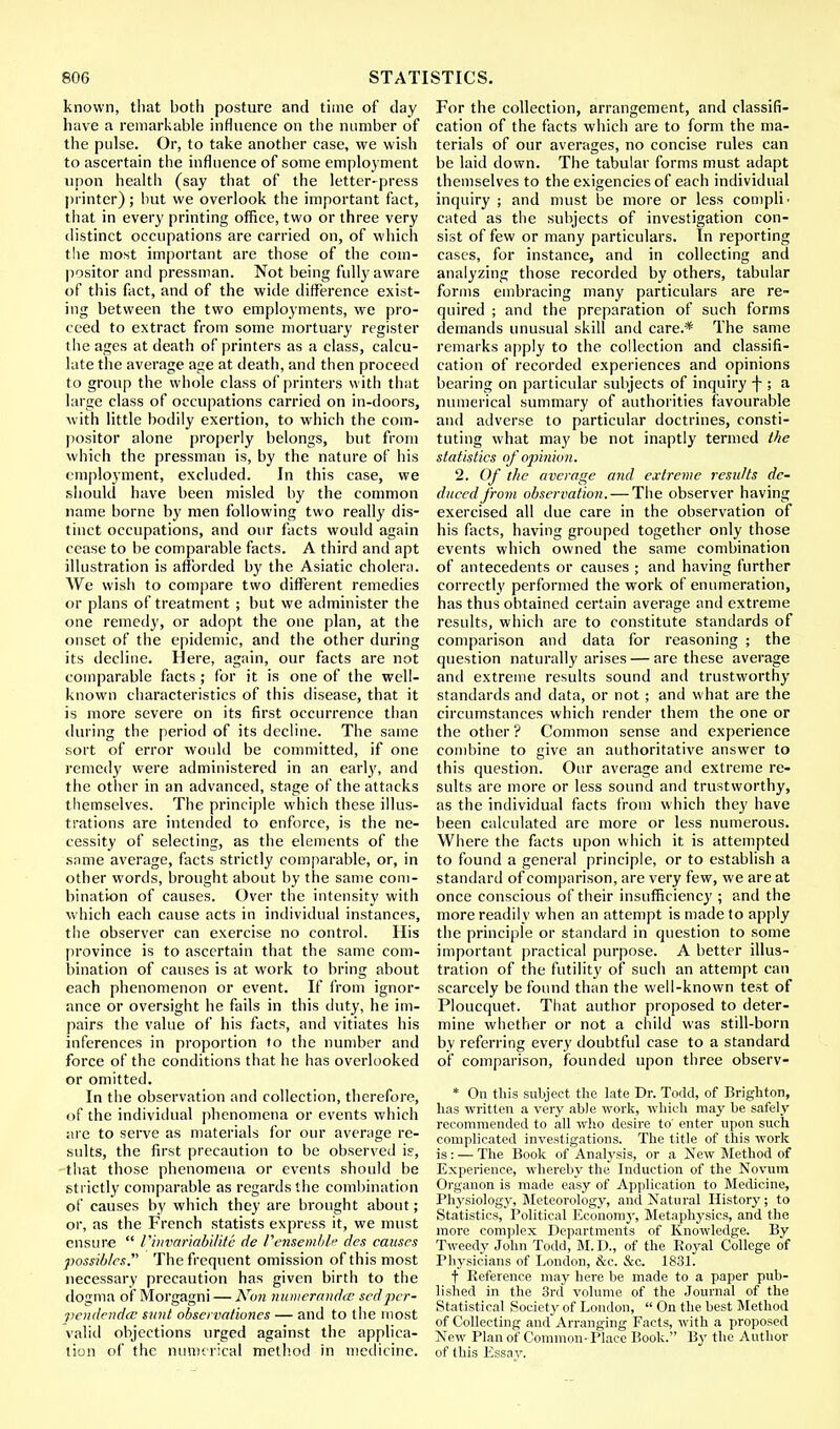 known, that both posture and time of day have a remarkable influence on the number of the pulse. Or, to take another case, we wish to ascertain the influence of some employment upon health (say that of the letter-press printer) ; but we overlook the important fact, that in every printing office, two or three very distinct occupations are carried on, of which the most important are those of the com- positor and pressman. Not being fully aware of this fact, and of the wide difference exist- ing between the two employments, we pro- ceed to extract from some mortuary register the ages at death of printers as a class, calcu- late the average age at death, and then proceed to group the whole class of printers with that large class of occupations carried on in-doors, with little bodily exertion, to which the com- positor alone properly belongs, but from which the pressman is, by the nature of his employment, excluded. In this case, we should have been misled by the common name borne by men following two really dis- tinct occupations, and our facts would again cease to be comparable facts. A third and apt illustration is afforded by the Asiatic cholera. We wish to compare two different remedies or plans of treatment ; but we administer the one remedy, or adopt the one plan, at the onset of the epidemic, and the other during its decline. Here, again, our facts are not comparable facts ; for it is one of the well- known characteristics of this disease, that it is more severe on its first occurrence than during the period of its decline. The same sort of error would be committed, if one remedy were administered in an early, and the other in an advanced, stage of the attacks themselves. The principle which these illus- trations are intended to enforce, is the ne- cessity of selecting, as the elements of the same average, facts strictly comparable, or, in other words, brought about by the same com- bination of causes. Over the intensity with which each cause acts in individual instances, the observer can exercise no control. His province is to ascertain that the same com- bination of causes is at work to bring about each phenomenon or event. If from ignor- ance or oversight he fails in this duty, he im- pairs the value of his facts, and vitiates his inferences in proportion to the number and force of the conditions that he has overlooked or omitted. In the observation and collection, therefore, of the individual phenomena or events which are to serve as materials for our average re- sults, the first precaution to be observed is, that those phenomena or events should be strictly comparable as regards the combination of causes by which they are brought about; or, as the French statists express it, we must ensure  I'invamabvlite de I'ensemble des causes possibles. The frequent omission of this most necessary precaution has given birth to the dogma of Morgagni — Non numerandec sed pcr- vendendec sunt observationcs — and to the most valid objections urged against the applica- tion of the numerical method in medicine. For the collection, arrangement, and classifi- cation of the facts which are to form the ma- terials of our averages, no concise rules can be laid down. The tabular forms must adapt themselves to the exigencies of each individual inquiry ; and must be more or less comply cated as the subjects of investigation con- sist of few or many particulars. In reporting cases, for instance, and in collecting and analyzing those recorded by others, tabular forms embracing many particulars are re- quired ; and the preparation of such forms demands unusual skill and care.* The same remarks apply to the collection and classifi- cation of recorded experiences and opinions bearing on particular subjects of inquiry \ ; a numerical summary of authorities favourable and adverse to particular doctrines, consti- tuting what may be not inaptly termed the statistics of opinion. 2. Of the average and extreme results de- duced from observation. — The observer having exercised all due care in the observation of his facts, having grouped together only those events which owned the same combination of antecedents or causes ; and having further correctly performed the work of enumeration, has thus obtained certain average and extreme results, which are to constitute standards of comparison and data for reasoning ; the question naturally arises — are these average and extreme results sound and trustworthy standards and data, or not ; and what are the circumstances which render them the one or the other ? Common sense and experience combine to give an authoritative answer to this question. Our average and extreme re- sults are more or less sound and trustworthy, as the individual facts from which they have been calculated are more or less numerous. Where the facts upon which it is attempted to found a general principle, or to establish a standard of comparison, are very few, we are at once conscious of their insufficiency ; and the more readily when an attempt is made to apply the principle or standard in question to some important practical purpose. A better illus- tration of the futility of such an attempt can scarcely be found than the well-known test of Ploucquet. That author proposed to deter- mine whether or not a child was still-born by referring every doubtful case to a standard of comparison, founded upon three observ- * On this subject the late Dr. Todd, of Brighton, has written a very able work, which may be safely recommended to all who desire to' enter upon such complicated investigations. The title of this work is: — The Book of Analysis, or a New Method of Experience, whereby the Induction of the Novum Organon is made easy of Application to Medicine, Physiology, Meteorology, and Natural History; to Statistics, Political Economy, Metaphysics, and the more complex Departments of Knowledge. By Tweedy John Todd, M.D., of the Royal College of Physicians of London, &c. &c. 1831. t Reference may here be made to a paper pub- lished in the 3rd volume of the Journal of the Statistical Society of London,  On the best Method of Collecting and Arranging Facts, with a proposed New Plan of Common- Place Book. By the Author of this Essay.