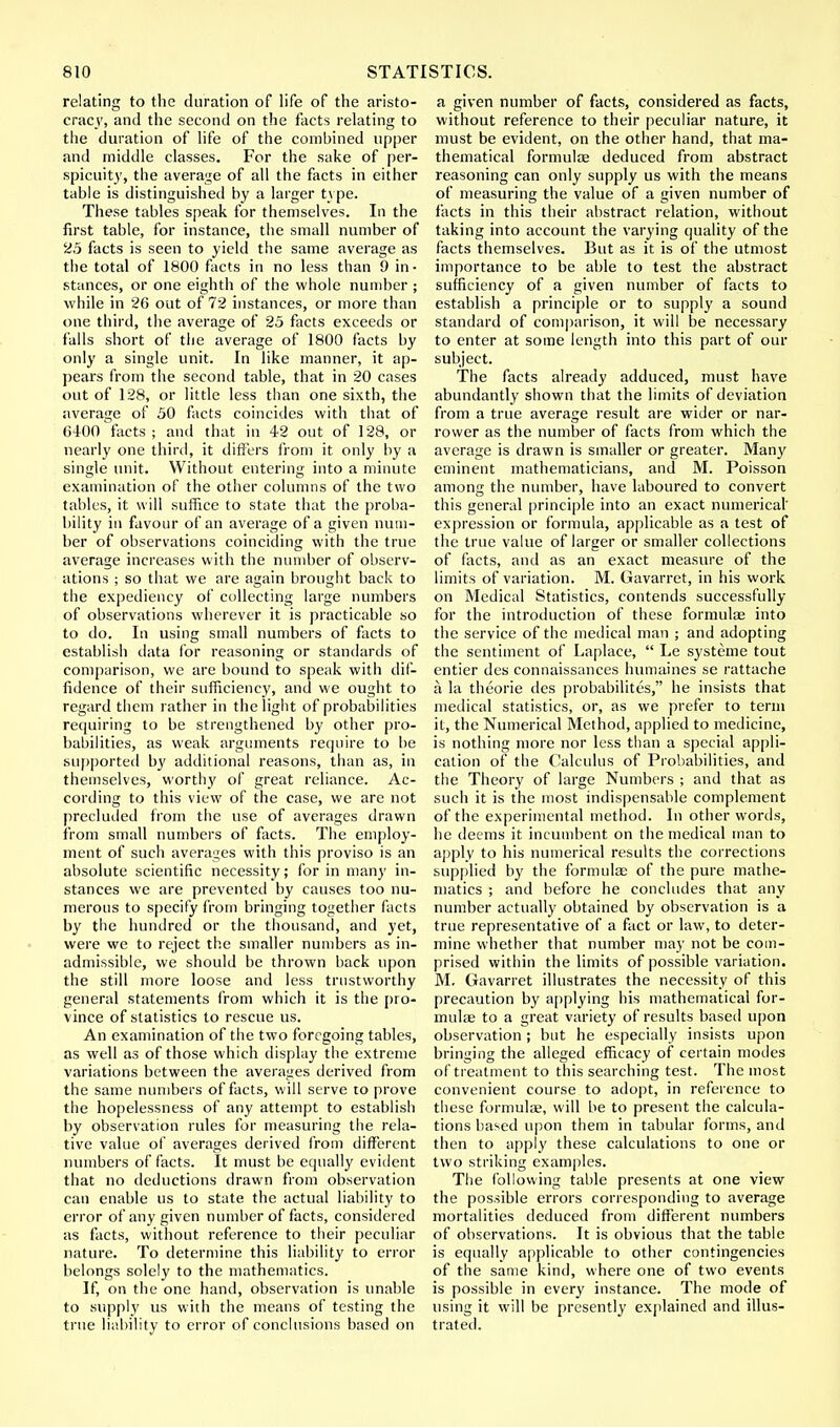 relating to the duration of life of the aristo- cracy, and the second on the facts relating to the duration of life of the combined upper and middle classes. For the sake of per- spicuity, the average of all the facts in either table is distinguished by a larger type. These tables speak for themselves. In the first table, for instance, the small number of 25 facts is seen to yield the same average as the total of 1800 facts in no less than 9 in- stances, or one eighth of the whole number ; while in 26 out of 72 instances, or more than one third, the average of 25 facts exceeds or falls short of the average of 1800 facts by only a single unit. In like manner, it ap- pears from the second table, that in 20 cases out of 128, or little less than one sixth, the average of 50 facts coincides with that of 6400 facts; and that in 42 out of 128, or nearly one third, it differs from it only by a single unit. Without entering into a minute examination of the other columns of the two tables, it will suffice to state that the proba- bility in favour of an average of a given num- ber of observations coinciding with the true average increases with the number of observ- ations ; so that we are again brought back to the expediency of collecting large numbers of observations wherever it is practicable so to do. In using small numbers of facts to establish data for reasoning or standards of comparison, we are bound to speak with dif- fidence of their sufficiency, and we ought to regard them rather in the light of probabilities requiring to be strengthened by other pro- babilities, as weak arguments require to be supported by additional reasons, than as, in themselves, worthy of great reliance. Ac- cording to this view of the case, we are not precluded from the use of averages drawn from small numbers of facts. The employ- ment of such averages with this proviso is an absolute scientific necessity; for in many in- stances we are prevented by causes too nu- merous to specify from bringing together facts by the hundred or the thousand, and yet, were we to reject the smaller numbers as in- admissible, we should be thrown back upon the still more loose and less trustworthy general statements from which it is the pro- vince of statistics to rescue us. An examination of the two foregoing tables, as well as of those which display the extreme variations between the averages derived from the same numbers of facts, will serve to prove the hopelessness of any attempt to establish by observation rules for measuring the rela- tive value of averages derived from different numbers of facts. It must be equally evident that no deductions drawn from observation can enable us to state the actual liability to error of any given number of facts, considered as facts, without reference to their peculiar nature. To determine this liability to error belongs solely to the mathematics. If, on the one hand, observation is unable to supply us with the means of testing the true liability to error of conclusions based on a given number of facts, considered as facts, without reference to their peculiar nature, it must be evident, on the other hand, that ma- thematical formulas deduced from abstract reasoning can only supply us with the means of measuring the value of a given number of facts in this their abstract relation, without taking into account the varying quality of the facts themselves. But as it is of the utmost importance to be able to test the abstract sufficiency of a given number of facts to establish a principle or to supply a sound standard of comparison, it will be necessary to enter at some length into this part of our subject. The facts already adduced, must have abundantly shown that the limits of deviation from a true average result are wider or nar- rower as the number of facts from which the average is drawn is smaller or greater. Many eminent mathematicians, and M. Poisson among the number, have laboured to convert this general principle into an exact numerical' expression or formula, applicable as a test of the true value of larger or smaller collections of facts, and as an exact measure of the limits of variation. M. Gavarret, in his work on Medical Statistics, contends successfully for the introduction of these formulae into the service of the medical man ; and adopting the sentiment of Laplace,  Le systeme tout entier des connaissances humaines se rattache a, la theorie des probabilites, he insists that medical statistics, or, as we prefer to term it, the Numerical Method, applied to medicine, is nothing more nor less than a special appli- cation of the Calculus of Probabilities, and the Theory of large Numbers ; and that as such it is the most indispensable complement of the experimental method. In other words, he deems it incumbent on the medical man to apply to his numerical results the corrections supplied by the formulae of the pure mathe- matics ; and before he concludes that any number actually obtained by observation is a true representative of a fact or law, to deter- mine whether that number may not be com- prised within the limits of possible variation. M. Gavarret illustrates the necessity of this precaution by applying his mathematical for- mulae to a great variety of results based upon observation; but he especially insists upon bringing the alleged efficacy of certain modes of treatment to this searching test. The most convenient course to adopt, in reference to these formulae, will be to present the calcula- tions based upon them in tabular forms, and then to apply these calculations to one or two striking examples. The following table presents at one view the possible errors corresponding to average mortalities deduced from different numbers of observations. It is obvious that the table is equally applicable to other contingencies of the same kind, where one of two events is possible in every instance. The mode of using it will be presently explained and illus- trated.