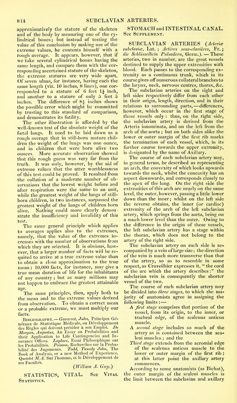 approximative^ the stature of the skeleton and of the body by measuring one of the cy- lindrical bones; but instead of testing the value of this conclusion by making use of the extreme values, he contents himself with a rough average. It appears, however, that if we take several cylindrical bones having the same length, and compare them with the cor- responding ascertained stature of the skeleton, the extreme statures are very wide apart. Of seven ulnas, for instance, having each the same length (viz. 10 inches, 8 lines), one cor- responded to a stature of G feet 1£ inch, and another to a stature of only 5 feet 5 inches. The difference of 8£ inches shows the possible error which might be committed by trusting to this standard of comparison, and demonstrates its futility. The other illustration is afforded by the well-known test of the absolute weight of the foetal lungs. It used to be laid down as a rough average that in still-born mature chil- dren the weight of the lungs was one ounce, and in children that were born alive two ounces. More accurate observation showed that this rough guess was very far from the truth. It was only, however, by the aid of extreme values that the utter worthlessness of this test could be proved. It resulted from the collation of a moderate number of ob- servations that the lowest weight before and after respiration were the same to an unit, while the greatest weight of the lungs of still- born children, in two instances, surpassed the greatest weight of the lungs of children born alive. Nothing could more clearly demon- strate the insufficiency and invalidity of this test. The same general principle which applies to averages applies also to the extremes, namely, that the value of the extremes in- creases with the number of observations from which they are selected. It is obvious, how- ever, that a larger number of facts will be re- quired to arrive at a true extreme value than to obtain a close approximation to the true mean : 10,000 facts, for instance, may give a true mean duration of life for the inhabitants of any country ; but as many millions may not happen to embrace the greatest attainable age. The same principles, then, apply both to the mean and to the extreme values derived from observation. To obtain a correct mean or a probable extreme, we must multiply our facts. Bibliography. — Gavarret, Jules, Principes Ge- neVaux de Statistique Me'dicale, ou Developpement des Regies qui doivent presider a son Emploi. De Morgan, Augustus, An Essay on Probabilities and their Application to Life Contingencies and In- surance Offices. Laplace, Essai Philosophique sur les Probabilite's. Poisson, Recherches sur la Proba- bilite' des Jugements. Todd, Tweedy John, The Book of Analysis, or a new Method of Experience. Quetelet M.A. Sur l'homuie, et le Developpement de ses Facultes. {William A. Guy.) STATISTICS, VITAL. See Vital Statistics. STOMACH and INTESTINAL CANAL. See Supplement. SUBCLAVIAN ARTERIES {Arterice subclavice, Lat. ; Arteres sous-clavieres, Fr. ; die Schliisselbein Pulsadern, Germ.). — These arteries, two in number, are the great vessels destined to supply the upper extremities with blood. Each passes to the corresponding ex- tremity as a continuous trunk, which in its coursegives off numerous collateral branches to the larynx, neck, nervous centres, thorax, &c. The subclavian arteries on the right and left sides respectively differ from each other in their origin, length, direction, and in their relations to surrounding parts, — differences, however, which occur in the first stage of these vessels only : thus, on the right side, the subclavian artery is derived from the Arteria innominata, and on the left from the arch of the aorta ; but on both sides alike the lower or outer margin of the first rib marks the termination of each vessel, which, in its further course towards the upper extremity, is designated by the name of Axillary. The course of each subclavian artery may, in general terms, be described as representing an arch, the convexity of which looks upwards towards the neck, whilst the concavity has an aspect downwards, and corresponds closely to the apex of the lung. On the right side the extremities of this arch are nearly on the same level, the outer, however, passing a little lower down than the inner; whilst on the left side the reverse obtains, the inner (or cardiac) extremity of the arch of the left subclavian artery, which springs from the aorta, being on a much lower level than the outer. Owing to the difference in the origin of these vessels, the left subclavian artery has a stage within the thorax, which does not belong to the artery of the right side. The subclavian artery on each side is ac- companied by a vein of large size; the direction of the vein is much more transverse than that of the artery, so as to resemble in some respect, as Cruveilhier expresses it,  the cord of the arc which the artery describes: the subclavian vein is consequently the shorter vessel of the two. The course of each subclavian artery may be divided into three stages, to which the ma- jority of anatomists agree in assigning the following limits : — A first stage comprises that portion of the vessel, from its origin, to the inner, or tracheal edge, of the scalenus anticus muscle. A second stage includes so much of the artery as is contained between the sca- leni muscles ; and the Third stage extends from the acromial edge of the scalenus anticus muscle to the lower or outer margin of the first rib : at this latter point the axillary artery commences. According to some anatomists (as Bichat), the outer margin of the scaleni muscles is the limit between the subclavian and axillary