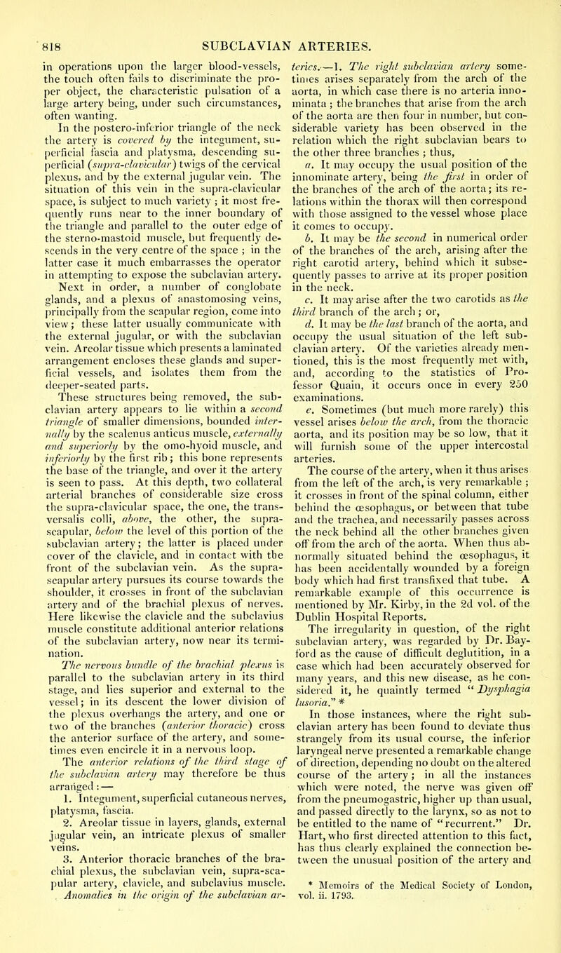 in operations upon the larger blood-vessels, the touch often fails to discriminate the pro- per object, the characteristic pulsation of a large artery being, under such circumstances, often wanting. In the postero-inferior triangle of the neck the artery is covered by the integument, su- perficial fascia and platysma, descending su- perficial (supra-clavicular) twigs of the cervical plexus, anil by the external jugular vein. The situation of this vein in the supra-clavicular space, is subject to much variety ; it most fre- quently runs near to the inner boundary of the triangle and parallel to the outer edge of the sterno-mastoid muscle, but frequently de- scends in the very centre of the space ; in the latter case it much embarrasses the operator in attempting to expose the subclavian artery. Next in order, a number of conglobate glands, and a plexus of anastomosing veins, principally from the scapular region, come into view; these latter usually communicate with the external jugular, or with the subclavian vein. Areolar tissue which presents a laminated arrangement encloses these glands and super- ficial vessels, and isolates them from the deeper-seated parts. These structures being removed, the sub- clavian artery appears to lie within a second triangle of smaller dimensions, bounded inter- nally by the scalenus anticus muscle, externally and superiorly by the omo-hyoid muscle, and inferiorly by the first rib; this bone represents the base of the triangle, and over it the artery is seen to pass. At this depth, two collateral arterial branches of considerable size cross the supra-clavicular space, the one, the trans- versals colli, above, the other, the supra- scapular, below the level of this portion of the subclavian artery; the latter is placed under cover of the clavicle, and in contact with the front of the subclavian vein. As the supra- scapular artery pursues its course towards the shoulder, it crosses in front of the subclavian artery and of the brachial plexus of nerves. Here likewise the clavicle and the subclavius muscle constitute additional anterior relations of the subclavian artery, now near its termi- nation. The nervous bundle of the brachial plexus is parallel to the subclavian artery in its third stage, and lies superior and external to the vessel; in its descent the lower division of the plexus overhangs the artery, and one or two of the branches (anterior thoracic) cross the anterior surface of the artery, and some- times even encircle it in a nervous loop. The anterior relations of the third stage of the subclavian artery may therefore be thus arranged: — 1. Integument, superficial cutaneous nerves, platysma, fascia. 2. Areolar tissue in layers, glands, external jugular vein, an intricate plexus of smaller veins. 3. Anterior thoracic branches of the bra- chial plexus, the subclavian vein, supra-sca- pular artery, clavicle, and subclavius muscle. , Anomalies in the origin of the subclavian ar- teries.—1. The right subclavian artery some- times arises separately from the arch of the aorta, in which case there is no arteria inno- minata ; the branches that arise from the arch of the aorta are then four in number, but con- siderable variety has been observed in the relation which the right subclavian bears to the other three branches ; thus, a. It may occupy the usual position of the innominate artery, being the first in order of the branches of the arch of the aorta; its re- lations within the thorax will then correspond with those assigned to the vessel whose place it comes to occupy. b. It may be the second in numerical order of the branches of the arch, arising after the right carotid artery, behind which it subse- quently passes to arrive at its proper position in the neck. c. It may arise after the two carotids as the third branch of the arch; or, d. It may be the last branch of the aorta, and occupy the usual situation of the left sub- clavian artery. Of the varieties already men- tioned, this is the most frequently met with, and, according to the statistics of Pro- fessor Quain, it occurs once in every 250 examinations. e. Sometimes (but much more rarely) this vessel arises below the arch, from the thoracic aorta, and its position may be so low, that it will furnish some of the upper intercostal arteries. The course of the artery, when it thus arises from the left of the arch, is very remarkable ; it crosses in front of the spinal column, either behind the oesophagus, or between that tube ami the trachea, and necessarily passes across the neck behind all the other branches given off from the arch of the aorta. When thus ab- normally situated behind the oesophagus, it has been accidentally wounded by a foreign body which had first transfixed that tube. A remarkable example of this occurrence is mentioned by Mr. Kirby, in the 2d vol. of the Dublin Hospital Reports. The irregularity in question, of the right subclavian artery, was regarded by Dr. Bay- ford as the cause of difficult deglutition, in a case which had been accurately observed for many years, and this new disease, as he con- sidered it, he quaintly termed  Dysphagia lusoria * In those instances, where the right sub- clavian artery has been found to deviate thus strangely from its usual course, the inferior laryngeal nerve presented a remarkable change of direction, depending no doubt on the altered course of the artery; in all the instances which were noted, the nerve was given off from the pneumogastric, higher up than usual, and passed directly to the larynx, so as not to be entitled to the name of recurrent. Dr. Hart, who first directed attention to this fact, has thus clearly explained the connection be- tween the unusual position of the artery and * Memoirs of the Medical Society of London, vol. ii. 1793.