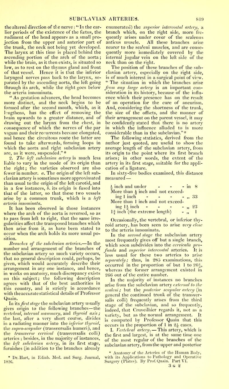 the altered direction of the nerve :  In the ear- lier periods of the existence of the fuetus, the rudiment of the head appears as a small pro- jection from the upper and anterior part of the trunk, the neck not being yet developed. The larynx at this time is placed behind the ascending portion of the arch of the aorta ; while the brain, as it then exists, is situated so low, as to rest on the thymus gland and front of that vessel. Hence it is that the inferior laryngeal nerves pass back to the larynx, se- parated by the ascending aorta, the left going through its arch, while the right goes below the arteria innominata.  As gestation advances, the head becomes more distinct, and the neck begins to be formed after the second month, which, as it lengthens, has the effect of removing the brain upwards to a greater distance, and of drawing out the larynx from the chest, in consequence of which the nerves of the par vagum and their recurrents become elongated, and hence the circuitous route the latter are found to take afterwards, forming loops in which the aorta and right subclavian artery are, as it were, suspended.* 2. The left subclavian artery is much less liable to vary in the mode of its origin than the right; the varieties observed are also fewer in number, a. The origin of the left sub- clavian artery is sometimes more approximated than usual to the origin of the left carotid, and in a few instances, b. its origin is fused into that of the latter, so that these two vessels arise by a common trunk, which is a left arteria innominata. It has been observed in those instances where the arch of the aorta is reversed, so as to pass from left to right, that the same irre- gularities affect the transposed branches which then arise from it, as have been stated to occur when the arch holds its more usual po- sition. Branches of the subclavian arteries.—In the number and arrangement of the branches of the subclavian artery so much variety occurs, that no general description could, perhaps, be given, which would accurately describe their arrangement in any one instance, and hence, in works on anatomy, much discrepancy exists on this subject; the following description agrees with that of the best authorities in this country, and is strictly in accordance with theaccuratestatistical details of Professor Quain. In its first stage the subclavian artery usually gives origin to the following branches—the vertebral, internal mammary, and thyroid axis ; the last, after a very short course, divides in a radiating manner into the inferior thyroid, the supra-scapular (transversalis humeri), and the transverse cei-vical (transversalis colli) arteries ; besides, in the majority of instances, the left subclavian artery, in its first stage, furnishes (in addition to the branches already * Dr. Hart, in Edinb. Med. and Surg. Journal, 1826. enumerated) the superior intercostal artery, a branch which, on the right side, more fre- quently arises under cover of the scalenus anticus muscle. All these branches arise nearer to the scaleni muscles, and are conse- quently more immediately covered by the internal jugular vein on the left side of the neck than on the right. The position of these branches of the sub- clavian artery, especially on the right side, is of much interest in a surgical point of view.  The situation in which the branches arise from any large artery is an important con- sideration in its history, because of the influ- ence which their presence has on the result of an operation for the cure of aneurism. And, considering the shortness of the trunk, the size of the offsets, and the manner of their arrangement on the parent vessel, it may be confidently stated that there is no artery in which the influence alluded to is more considerable than in the subclavian.* The following statistics, derived from the author just quoted, are useful to show the average length of the subclavian artery, from its origin to the point where its first branch arises; in other words, the extent of the artery in its first stage, suitable for the appli- cation of a ligature. In sixty-five bodies examined, this distance measured — i inch and under - - - in 8 More than a inch and not exceed- ing 1 inch - - - - ,, 33 More than 1 inch and not exceed- ing 1| inch - - - - „ 23 If inch (the extreme length) - „ 1 Occasionally, the vertebral, or inferior thy- roid artery, has been seen to arise very close to the arteria innominata. In the second stage the subclavian artery most frequently gives off but a single branch, which soon subdivides into the ccrvicalis pro- funda and superior intercostal arteries. It is less usual for these two arteries to arise separately; thus, in 285 examinations, this occurred in the proportion of but 1 to 2CH, whereas the former arrangement existed in 266 out of the entire number. In the majority of instances no branches arise from the subclavian artery external to the scaleni; but the jwsterior scapular artery (in general the continued trunk of the transver- salis colli) frequently arises from the third stage of the subclavian, and so frequently, indeed, that Cruveilhier regards it, not as a variety, but as the normal arrangement. It is computed by Professor Quain that this occurs in the proportion of 1 in 2± cases. I. Vertebral artery. — This artery, which is the first and largest, is at the same time one of the most regular of the branches of the subclavian artery, from the upper and posterior * Anatomy of the Arteries of the Human Body, with its Applications to Pathology and Operative Surgerv (Plates). Bv Prof. Quain. Part VI.