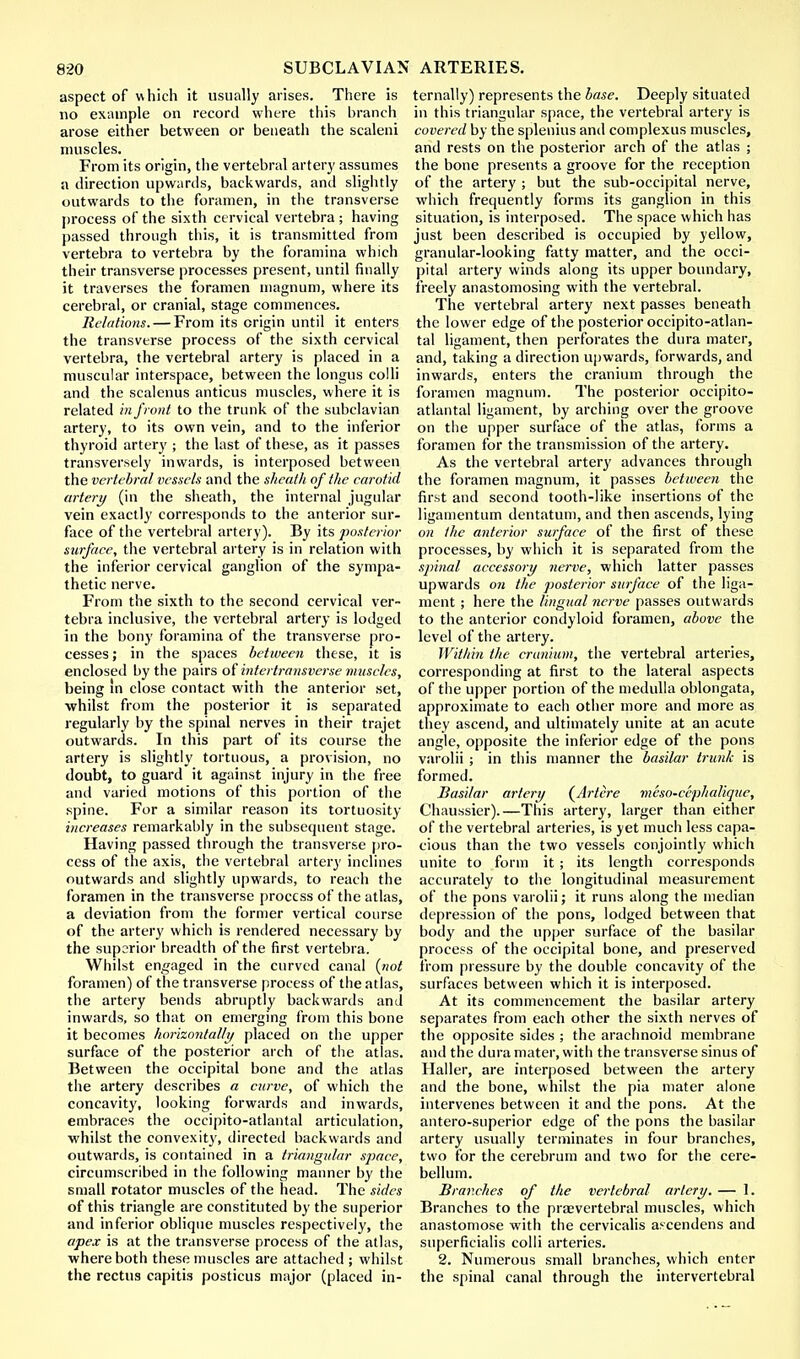 aspect of which it usually arises. There is no example on record where this branch arose either between or beneath the scaleni muscles. From its origin, the vertebral artery assumes a direction upwards, backwards, and slightly outwards to the foramen, in the transverse process of the sixth cervical vertebra ; having passed through this, it is transmitted from vertebra to vertebra by the foramina which their transverse processes present, until finally it traverses the foramen magnum, where its cerebral, or cranial, stage commences. Relations. — From its origin until it enters the transverse process of the sixth cervical vertebra, the vertebral artery is placed in a muscular interspace, between the longus colli and the scalenus anticus muscles, where it is related in front to the trunk of the subclavian artery, to its own vein, and to the inferior thyroid artery ; the last of these, as it passes transversely inwards, is interposed between the vertebral vessels and the sheath of the carotid artery (in the sheath, the internal jugular vein exactly corresponds to the anterior sur- face of the vertebral artery). By its posterior surface, the vertebral artery is in relation with the inferior cervical ganglion of the sympa- thetic nerve. From the sixth to the second cervical ver- tebra inclusive, the vertebral artery is lodged in the bony foramina of the transverse pro- cesses ; in the spaces between these, it is enclosed by the pairs of intertransverse muscles, being in close contact with the anterior set, whilst from the posterior it is separated regularly by the spinal nerves in their trajet outwards. In this part of its course the artery is slightly tortuous, a provision, no doubt, to guard it against injury in the free and varied motions of this portion of the spine. For a similar reason its tortuosity increases remarkably in the subsequent stage. Having passed through the transverse pro- cess of the axis, the vertebral artery inclines outwards and slightly upwards, to reach the foramen in the transverse process of the atlas, a deviation from the former vertical course of the artery which is rendered necessary by the superior breadth of the first vertebra. Whilst engaged in the curved canal {not foramen) of the transverse process of the atlas, the artery bends abruptly backwards and inwards, so that on emerging from this bone it becomes horizontally placed on the upper surface of the posterior arch of the atlas. Between the occipital bone and the atlas the artery describes a curve, of which the concavity, looking forwards and inwards, embraces the occipito-atlantal articulation, whilst the convexity, directed backwards and outwards, is contained in a triangular space, circumscribed in the following manner by the small rotator muscles of the head. The sides of this triangle are constituted by the superior and inferior oblique muscles respectively, the apex is at the transverse process of the atlas, where both these muscles are attached ; whilst the rectus capitis posticus major (placed in- ternally) represents the base. Deeply situated in this triangular space, the vertebral artery is covered by the splenitis and com plexus muscles, and rests on the posterior arch of the atlas ; the bone presents a groove for the reception of the artery ; but the sub-occipital nerve, which frequently forms its ganglion in this situation, is interposed. The space which has just been described is occupied by yellow, granular-looking fatty matter, and the occi- pital artery winds along its upper boundary, freely anastomosing with the vertebral. The vertebral artery next passes beneath the lower edge of the posterior occipito-atlan- tal ligament, then perforates the dura mater, and, taking a direction upwards, forwards, and inwards, enters the cranium through the foramen magnum. The posterior occipito- atlantal ligament, by arching over the groove on the upper surface of the atlas, forms a foramen for the transmission of the artery. As the vertebral artery advances through the foramen magnum, it passes between the first and second tooth-like insertions of the ligamentum dentatum, and then ascends, lying on the anterior surface of the first of these processes, by which it is separated from the spinal accessory nerve, which latter passes upwards on the posterior surface of the liga- ment ; here the Ungual nerve passes outwards to the anterior condyloid foramen, above the level of the artery. Within the cranium, the vertebral arteries, corresponding at first to the lateral aspects of the upper portion of the medulla oblongata, approximate to each other more and more as they ascend, and ultimately unite at an acute angle, opposite the inferior edge of the pons varolii ; in this manner the basilar trunk is formed. Basilar artery (Artere meso-cephalique, Chaussier).—This artery, larger than either of the vertebral arteries, is yet much less capa- cious than the two vessels conjointly which unite to form it ; its length corresponds accurately to the longitudinal measurement of the pons varolii; it runs along the median depression of the pons, lodged between that body and the upper surface of the basilar process of the occipital bone, and preserved from pressure by the double concavity of the surfaces between which it is interposed. At its commencement the basilar artery separates from each other the sixth nerves of the opposite sides ; the arachnoid membrane and the dura mater, with the transverse sinus of Haller, are interposed between the artery and the bone, whilst the pia mater alone intervenes between it and the pons. At the antero-superior edge of the pons the basilar artery usually terminates in four branches, two for the cerebrum and two for the cere- bellum. Branches of the vertebral artery. — 1. Branches to the praevertebral muscles, which anastomose with the cervicalis ascendens and superficialis colli arteries. 2. Numerous small branches, which enter the spinal canal through the intervertebral