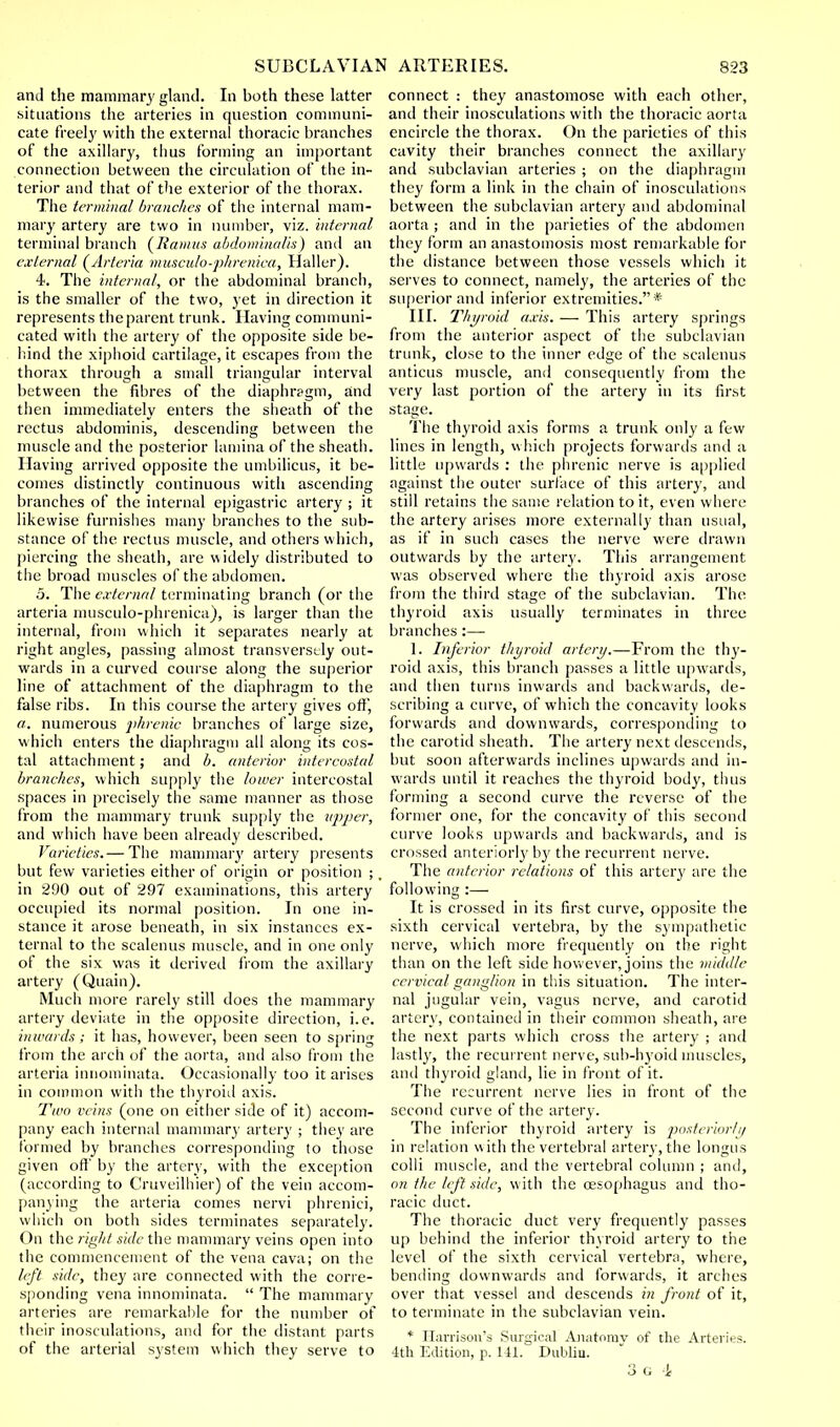 and the mammary gland. In both these latter situations the arteries in question communi- cate freely with the external thoracic branches of the axillary, thus forming an important connection between the circulation of the in- terior and that of the exterior of the thorax. The terminal branches of the internal mam- mary artery are two in number, viz. internal terminal branch (Ramus abdominalis) and an external (Arteria musculo-phrenica, Haller). 4. The internal, or the abdominal branch, is the smaller of the two, yet in direction it represents the parent trunk. Having communi- cated with the artery of the opposite side be- hind the xiphoid cartilage, it escapes from the thorax through a small triangular interval between the fibres of the diaphrpgm, and then immediately enters the sheath of the rectus abdominis, descending between the muscle and the posterior lamina of the sheath. Having arrived opposite the umbilicus, it be- comes distinctly continuous with ascending branches of the internal epigastric artery ; it likewise furnishes many branches to the sub- stance of the rectus muscle, and others which, piercing the sheath, are widely distributed to the broad muscles of the abdomen. 5. The external terminating branch (or the arteria musculo-phrenica), is larger than the internal, from which it separates nearly at right angles, passing almost transversely out- wards in a curved course along the superior line of attachment of the diaphragm to the false ribs. In this course the artery gives off, «. numerous phrenic branches of large size, which enters the diaphragm all along its cos- tal attachment; and b. anterior intercostal branches, which supply the lower intercostal spaces in precisely the same manner as those from the mammary trunk supply the upper, and which have been already described. Varieties.— The mammary artery presents but few varieties either of origin or position ; in 290 out of 297 examinations, this artery occupied its normal position. In one in- stance it arose beneath, in six instances ex- ternal to the scalenus muscle, and in one only of the six was it derived from the axillary artery (Quain). Much more rarely still does the mammary artery deviate in the opposite direction, i.e. inwards; it has, however, been seen to spring from the arch of the aorta, and also from the arteria innominata. Occasionally too it arises in common witli the thyroid axis. Two veins (one on either side of it) accom- pany each internal mammary artery ; they are formed by branches corresponding to those given oft' by the artery, with the exception (according to Cruveilhier) of the vein accom- panying the arteria comes nervi phrenici, which on both sides terminates separately. On the right side the mammary veins open into the commencement of the vena cava; on the left side, they are connected with the corre- sponding vena innominata.  The mammary arteries are remarkable for the number of their inosculations, and for the distant parts of the arterial system which they serve to connect : they anastomose with each other, and their inosculations with the thoracic aorta encircle the thorax. On the parietics of this cavity their branches connect the axillary and subclavian arteries ; on the diaphragm they form a link in the chain of inosculations between the subclavian artery and abdominal aorta ; and in the parieties of the abdomen they form an anastomosis most remarkable for the distance between those vessels which it serves to connect, namely, the arteries of the superior and inferior extremities.* III. Thyroid axis. — This artery springs from the anterior aspect of the subclavian trunk, close to the inner edge of the scalenus amicus muscle, and consequently from the very last portion of the artery in its first stage. The thyroid axis forms a trunk only a few lines in length, winch projects forwards and a little upwards : the phrenic nerve is applied against the outer surface of this artery, and still retains the same relation to it, even where the artery arises more externally than usual, as if in such cases the nerve were drawn outwards by the artery. This arrangement was observed where the thyroid axis arose from the third stage of the subclavian. The thyroid axis usually terminates in three branches :— 1. Inferior thyroid artery.—From the thy- roid axis, this branch passes a little upwards, and then turns inwards and backwards, de- scribing a curve, of which the concavity looks forwards and downwards, corresponding to the carotid sheath. The artery next descends, but soon afterwards inclines upwards and in- wards until it reaches the thyroid body, thus forming a second curve the reverse of the former one, for the concavity of this second curve looks upwards and backwards, and is crossed anteriorly by the recurrent nerve. The anterior relations of this artery are the following :— It is crossed in its first curve, opposite the sixth cervical vertebra, by the sympathetic nerve, which more frequently on the right than on the left side however, joins the middle cervical ganglion in this situation. The inter- nal jugular vein, vagus nerve, and carotid artery, contained in their common sheath, are the next parts which cross the artery ; and lastly, the recurrent nerve, sub-hyoid muscles, and thyroid gland, lie in front of it. The recurrent nerve lies in front of the second curve of the artery. The inferior thyroid artery is posteriorly in relation with the vertebral artery, the longus colli muscle, and the vertebral column ; and, on the left side, with the oesophagus and tho- racic duct. The thoracic duct very frequently passes up behind the inferior thyroid artery to the level of the sixth cervical vertebra, where, bending downwards and forwards, it arches over that vessel and descends in front of it, to terminate in the subclavian vein. * Harrison's Surgical Anatomy of the Arteries. 4th Edition, p. 141. Dublin.