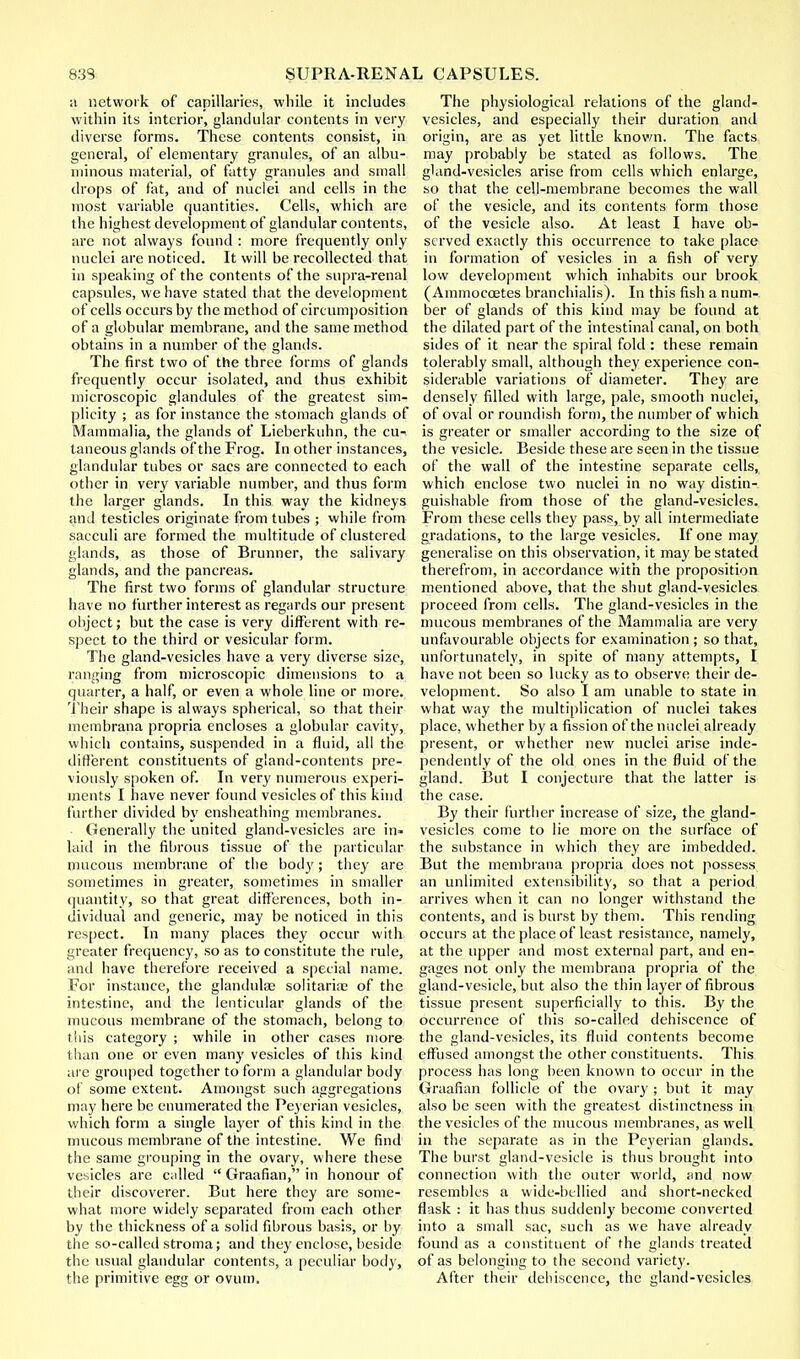 a network of capillaries, while it includes within its interior, glandular contents in very diverse forms. These contents consist, in general, of elementary granules, of an albu- minous material, of fatty granules and small drops of fat, and of nuclei and cells in the most variable quantities. Cells, which are the highest development of glandular contents, are not always found : more frequently only nuclei are noticed. It will be recollected that in speaking of the contents of the supra-renal capsules, we have stated that the development of cells occurs by the method of cireumposition of a globular membrane, and the same method obtains in a number of the glands. The first two of the three forms of glands frequently occur isolated, and thus exhibit microscopic glandules of the greatest sim- plicity ; as for instance the stomach glands of Mammalia, the glands of Lieberkuhn, the cu-. taneous glands of the Frog. In other instances, glandular tubes or sacs are connected to each other in very variable number, and thus form the larger glands. In this way the kidneys and testicles originate from tubes ; while from sacculi are formed the multitude of clustered glands, as those of Brunner, the salivary glands, and the pancreas. The first two forms of glandular structure have no further interest as regards our present object; but the case is very different with re- spect to the third or vesicular form. The gland-vesicles have a very diverse size, ranging from microscopic dimensions to a quarter, a half, or even a whole line or more. Their shape is always spherical, so that their membrana propria encloses a globular cavity, which contains, suspended in a fluid, all the different constituents of gland-contents pre- viously spoken of. In very numerous experi- ments I have never found vesicles of this kind further divided by ensheathing membranes. Generally the united gland-vesicles are in- laid in the fibrous tissue of the particular mucous membrane of the body; they are sometimes in greater, sometimes in smaller quantity, so that great differences, both in- dividual and generic, may be noticed in this respect. In many places they occur with greater frequency, so as to constitute the rule, and have therefore received a special name. For instance, the glandulae solitariae of the intestine, and the lenticular glands of the mucous membrane of the stomach, belong to this category ; while in other cases more than one or even many vesicles of this kind are grouped together to form a glandular body of some extent. Amongst such aggregations may here be enumerated the Peyerian vesicles, which form a single layer of this kind in the mucous membrane of the intestine. We find the same grouping in the ovary, where these vesicles are called  Graafian, in honour of their discoverer. But here they are some- what more widely separated from each other by the thickness of a solid fibrous basis, or by the so-called stroma; and they enclose, beside the usual glandular contents, a peculiar body, the primitive egg or ovum. The physiological relations of the gland- vesicles, and especially their duration and origin, are as yet little known. The facts may probably be stated as follows. The gland-vesicles arise from cells which enlarge, so that the cell-membrane becomes the wall of the vesicle, and its contents form those of the vesicle also. At least I have ob- served exactly this occurrence to take place in formation of vesicles in a fish of very low development which inhabits our brook ( Ammoccetes branchialis). In this fish a num- ber of glands of this kind may be found at the dilated part of the intestinal canal, on both sides of it near the spiral fold : these remain tolerably small, although they experience con- siderable variations of diameter. They are densely filled with large, pale, smooth nuclei, of oval or roundish form, the number of which is greater or smaller according to the size of the vesicle. Beside these are seen in the tissue of the wall of the intestine separate cells, which enclose two nuclei in no way distin- guishable from those of the gland-vesicles. From these cells they pass, by all intermediate gradations, to the large vesicles. If one may generalise on this observation, it may be stated therefrom, in accordance with the proposition mentioned above, that the shut gland-vesicles proceed from cells. The gland-vesicles in the mucous membranes of the Mammalia are very unfavourable objects for examination ; so that, unfortunately, in spite of many attempts, I have not been so lucky as to observe their de- velopment. So also I am unable to state in what way the multiplication of nuclei takes place, whether by a fission of the nuclei already present, or whether new nuclei arise inde- pendently of the old ones in the fluid of the gland. But I conjecture that the latter is the case. By their further increase of size, the gland- vesicles come to lie more on the surface of the substance in which they are imbedded. But the membrana propria does not possess an unlimited extensibility, so that a period arrives when it can no longer withstand the contents, and is burst by them. This rending occurs at the place of least resistance, namely, at the upper and most external part, and en- gages not only the membrana propria of the gland-vesicle, but also the thin layer of fibrous tissue present superficially to this. By the occurrence of this so-called dehiscence of the gland-vesicles, its fluid contents become effused amongst the other constituents. This process has long been known to occur in the Graafian follicle of the ovary ; but it may also be seen with the greatest distinctness in the vesicles of the mucous membranes, as well in the separate as in the Peyerian glands. The burst gland-vesicle is thus brought into connection with the outer world, and now resembles a vvidc-bcllied and short-necked flask : it has thus suddenly become converted into a small sac, such as we have already found as a constituent of the glands treated of as belonging to the second variety. After their dehiscence, the gland-vesicles