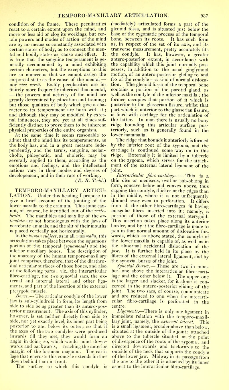 condition of the frame. These peculiarities react to a certain extent upon the mind, and more or less aid or clog its workings, but cer- tain powers and modes of action of the mind are by no means so constantly associated with certain states of body, as to connect the men- tal and bodily states as cause and effect. It is true that the sanguine temperament is ge- nerally accompanied by a mind exhibiting certain characters, but the exceptions to this are so numerous that we cannot assign the corporeal state as the cause of the mental — nor vice versa. Bodily peculiarities are in- finitely more frequently inherited than mental, — the powers and activity of the mind are greatly determined by education and training; but those qualities of body which give a cha- racter to its temperament are born with it; and although they may be modified by exter- nal influences, they are yet at all times suf- ficiently distinct to prove them to be inherent physical properties of the entire organism. At the same time it seems reasonable to admit that the mind has its temperaments, as the body has, and in a great measure inde- pendently, and the terms, sanguine, melan- cholic, phlegmatic, and choleric, may be severally applied to them, according as the emotions and feelings, and the intellectual actions vary in their modes and degrees of developement, and in their rate of working. (R. B. Todd.) TEMPORO-M AXILLARY ARTICU- LATION.—Under this heading I propose to give a brief account of the jointing of the lower maxilla to the cranium. This joint can- not, of course, be identified out of the verte- bruta. The mandibles and maxillae of the ar- ticulata are not homologous with the jaws of vertebrate animals, and the slit of their mouths is placed vertically not horizontally. In the human subject, as in all mammalia, this articulation takes place between the squamous portion of the temporal (squamosal) and the inferior maxillary bones. The description of the anatomy of the human temporo-maxillary joint comprises, therefore, that of the diarthro- dial articular surfaces of those bones, and also of the following parts : viz., the interarticuiar fibro-cartilage, the two synovial sacs, the ex- ternal and internal lateral and other liga- ments, and part of the insertion of the external pterygoid muscle. Bones. — The articular condyle of the lower jaw is sub-cylindroid in form, its length from side to side being greater than its antero-pos- terior measurement. The axis of this cjlinder, however, is set neither directly from side to side, nor yet exactly level, its inner part being posterior to and below its outer; so that if the axes of the two condyles were produced inwards till they met, they would form an angle in doing so, which would point down- wards and backwards, — reaching the anterior margin of the foramen magnum. The carti- lage that encrusts this condyle extends further down behind than in front. The surface to which this condyle is (mediately) articulated forms a part of the glenoid fossa, and is situated just below the base of the zygomatic process of the temporal bone, between its roots. It has such form as, in respect of the set of its axis, and its tranverse measurement, pretty accurately fits the condyle. It has, however, a greater antero-posterior extent, in accordance with the capability which this joint normally pos- sesses, in addition to the usual ginglymoid motion, of an antero-posterior gliding to and fro of the condyle — a kind of normal disloca- tion. The glenoid fossa of the temporal bone contains a portion of the parotid gland, as well as the condyle of the inferior maxilla ; the former occupies that portion of it which is posterior to the glasserian fissure, whilst that part which is anterior to the glasserian fissure, is lined with cartilage for the articulation of the latter. In man there is usually no bony ridge bounding this articular surface pos- teriorly, such as is generally found in the lower mammalia. The ridge that bounds it anteriorly is formed by the inferior root of the zygoma, and the cartilage is continued some way on to this ridge. Externally it is limited by a tubercle on the zygoma, which serves for the attach- ment of the external lateral ligament of the joint. Interarticuiar fibro cartilage. — This is a thin disc or meniscus, oval or sub-oblon? in form, concave below and convex above, thus capping the condyle, thicker at the edges than in the middle, where it is not unfrequently thinned away even to perforation. It differs from all the other fibro-cartilages in having muscular fibres inserted into it; namely, a portion of those of the external pterygoid. This insertion takes place along its anterior border, and by it the fibro-cartilage is made to join in that normal amount of dislocation for- wards, which as above stated, the condyle of the lower maxilla is capable of, as well as in the abnormal accidental dislocation of the jaw. It is further held in its place by the fibres of the external lateral ligament, and by the synovial bursa; of the joint. Synovial Bursa.— These are two in num- ber, one above the interarticuiar fibro-carti- lage and the other below it. The upper one is the larger and slacker, for it alone is con- cerned in the antero-posterior gliding of the joint. The two sacs, of course, communicate and are reduced to one when the interarti- cuiar fibro-cartilage is perforated in the centre. Ligaments.—There is only one ligament in immediate relation with the temporo-maxil- lary joint, namely, the external lateral. This is a small ligament, broader above than below, situated at the outside of the joint; attached above to the tubercle situated at the point of divergence of the roots of the zygoma ; and directed downwards and backwards to the outside of the neck that supports the condyle of the lower jaw. Midway in its passage from the one to the other it is attached by its inner aspect to the interarticuiar fibro-cartilage.