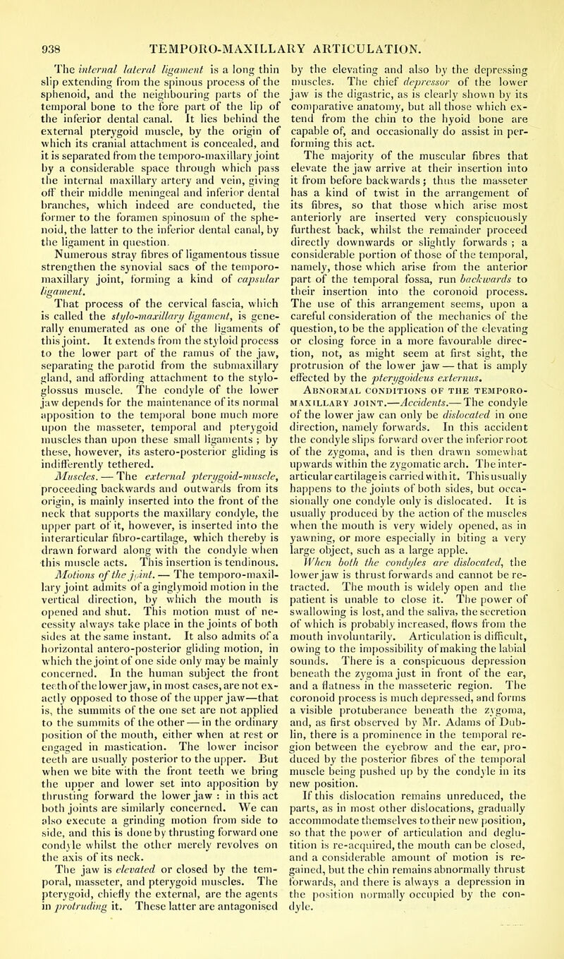 The internal lateral ligament is a long thin slip extending from the spinous process of the sphenoid, and the neighbouring parts of the temporal bone to the fore part of the lip of the inferior dental canal. It lies behind the external pterygoid muscle, by the origin of which its cranial attachment is concealed, and it is separated from the temporo-maxillary joint by a considerable space through which pass the internal maxillary artery and vein, giving off' their middle meningeal and inferior dental branches, which indeed are conducted, the former to the foramen spinosum of the sphe- noid, the latter to the inferior dental canal, by the ligament in question. Numerous stray fibres of ligamentous tissue strengthen the synovial sacs of the temporo- maxillary joint, forming a kind of capsular ligament. That process of the cervical fascia, which is called the stylo-maxillary ligament, is gene- rally enumerated as one of the ligaments of this joint. It extends from the styloid process to the lower part of the ramus of the jaw, separating the parotid from the submaxillary gland, and affording attachment to the stylo- glossus muscle. The condyle of the lower jaw depends for the maintenance of its normal apposition to the temporal bone much more upon the masseter, temporal and pterygoid muscles than upon these small ligaments ; by these, however, its astero-posterior gliding is indifferently tethered. Muscles. — The external pterygoid-muscle, proceeding backwards and outwards from its origin, is mainly inserted into the front of the neck that supports the maxillary condyle, the upper part of it, however, is inserted into the interarticular fibro-cartilage, which thereby is drawn forward along with the condyle when ■this muscle acts. This insertion is tendinous. Motions of the jpint.— The temporo-maxil- lary joint admits of a ginglymoid motion in the vertical direction, by which the mouth is opened and shut. This motion must of ne- cessity always take place in the joints of both sides at the same instant. It also admits of a horizontal antero-posterior gliding motion, in which the joint of one side only may be mainly concerned. In the human subject the front teeth of the lower jaw, in most cases, are not ex- actly opposed to those of the upper jaw—that is, the summits of the one set are not applied to the summits of the other — in the ordinary position of the mouth, either when at rest or engaged in mastication. The lower incisor teeth are usually posterior to the upper. But when we bite with the front teeth we bring the upper and lower set into apposition by thrusting forward the lower jaw : in this act both joints are similarly concerned. We can also execute a grinding motion from side to side, and this is done by thrusting forward one condyle whilst the other merely revolves on the axis of its neck. The jaw is elevated or closed by the tem- poral, masseter, and pterygoid muscles. The pterygoid, chiefly the external, are the agents in protruding it. These latter are antagonised by the elevating and also by the depressing muscles. The chief depressor of the lower jaw is the digastric, as is clearly shown by its comparative anatomy, but all those which ex- tend from the chin to the hyoid bone are capable of, and occasionally do assist in per- forming this act. The majority of the muscular fibres that elevate the jaw arrive at their insertion into it from before backwards ; thus the masseter has a kind of twist in the arrangement of its fibres, so that those which arise most anteriorly are inserted very conspicuously furthest back, whilst the remainder proceed directly downwards or slightly forwards ; a considerable portion of those of the temporal, namely, those which arise from the anterior part of the temporal fossa, run backwards to their insertion into the coronoid process. The use of this arrangement seems, upon a careful consideration of the mechanics of the question, to be the application of the elevating or closing force in a more favourable direc- tion, not, as might seem at first sight, the protrusion of the lower jaw — that is amply effected by the pterygoideus externus. Abnormal conditions of the temporo- maxillary joint.—Accidents.— The condyle of the lower jaw can only be dislocated in one direction, namely forwards. In this accident the condyle slips forward over the inferior root of the zygoma, and is then drawn somewhat upwards within the zygomatic arch. The inter- articular cartilage is carried with it. Thisusually happens to the joints of both sides, but occa- sionally one condyle only is dislocated. It is usually produced by the action of the muscles when the mouth is very widely opened, as in yawning, or more especially in biting a very large object, such as a large apple. When both the condyles are dislocated, the lower jaw is thrust forwards and cannot be re- tracted. The mouth is widely open and the patient is unable to close it. The power of swallowing is lost, and the saliva, the secretion of which is probably increased, flows from the mouth involuntarily. Articulation is difficult, owing to the impossibility of making the labial sounds. There is a conspicuous depression beneath the zygoma just in front of the ear, and a flatness in the masseteric region. The coronoid process is much depressed, and forms a visible protuberance beneath the zygoma, and, as first observed by Mr. Adams of Dub- lin, there is a prominence in the temporal re- gion between the eyebrow and the ear, pro- duced by the posterior fibres of the temporal muscle being pushed up by the condyle in its new position. If this dislocation remains unreduced, the parts, as in most other dislocations, gradually accommodate themselves to their new position, so that the pow er of articulation and deglu- tition is re-acquired, the mouth can be closed, and a considerable amount of motion is re- gained, but the chin remains abnormally thrust forwards, and there is always a depression in the position normally occupied by the con- dyle.