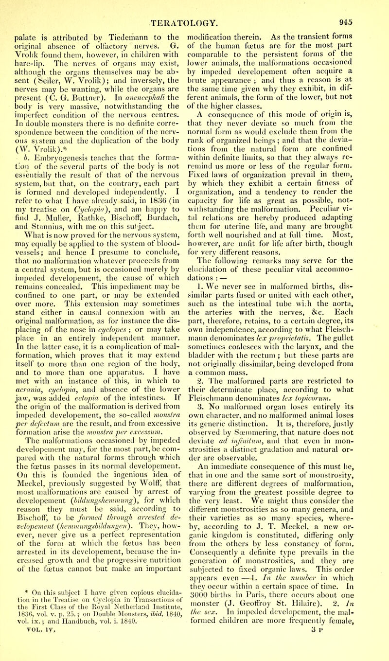 palate is attributed by Tiedemann to the original absence of olfactory nerves. G. Vrolik found them, however, in children with hare-lip. The nerves of organs may exist, although the organs themselves may be ab- sent (Seller, W. Vrolik); and inversely, the nerves may be wanting, while the organs are present (0. G. Buttner). In anencephali the body is very massive, notwithstanding the imperfect condition of the nervous centres. In double monsters there is no definite corre- spondence between the condition of the nerv- ous system and the duplication of the body (W. Vrolik).* I). Embryogenesis teaches that the forma- tion of the several parts of the body is not essentially the result of that of the nervous system, but that, on the contrary, each part is formed and developed independently. I refer to what I have already said, in 1830 (in my treatise on Cyclopia}, and am happy to find J. Muller, Rathke, Bischoflf, Burdach, and Stannius, with me on this sul ject. What is now proved for the nervous system, may equally be applied to the system of blood- vessels; and hence I presume to conclude, that no malformation whatever proceeds from a central system, but is occasioned merely by impeded developement, the cause of which remains concealed. This impediment may be confined to one part, or may be extended over more. This extension may sometimes stand either in causal connexion with an original malformation, as for instance the dis- placing of the nose in cyclopes ; or may take place in an entirely independent manner. In the latter case, it is a complication of mal- formation, which proves that it may extend itself to more than one region of the hotly, and to more than one apparatus. I have met with an instance of this, in which to acrania, cyclopia, and absence of the lower jaw, was added ectopia of the intestines. If the origin of the malformation is derived from impeded developement, the so-called monstra per defectum are the result, and from excessive formation arise the monstra per excessum. The malformations occasioned by impeded developement may, for the most part.be com- pared with the natural forms through which the foetus passes in its normal developement. On this is founded the ingenious idea of Meckel, previously suggested by Wolff, that most malformations are caused by arrest of developement (bi/dungshemmung), for which reason they must be said, according to Bischoflf, to be formed through arrested de- velopement (liemmungsbildungcn). They, how- ever, never give us a perfect representation of the form at which the foetus has been arrested in its developement, because the in- creased growth and the progressive nutrition of the foetus cannot but make an important * On this subject I have given copious elucida- tion in the Treatise on Cyclopia in Transactions of the First Class of the Royal Netherland Institute, 1836, vol. v. p. 25.; on Double Monsters, ibid. 18-iO, vol. ix.; and Handbuch, vol. i. 1840. VOL. IV. modification therein. As the transient forms of the human foetus are for the most part comparable to the persistent forms of the lower animals, the malformations occasioned by impeded developement often acquire a brute appearance ; and thus a reason is at the same time given why they exhibit, in dif- ferent animals, the form of the lower, but not of the higher classes. A consequence of this mode of origin is, that they never deviate so much from the normal form as would exclude them from the rank of organized beings; and that the devia- tions from the natural form are confined within definite limits, so that they always re- remind us more or less of the regular form. Fixed laws of organization prevail in them, by which they exhibit a certain fitness of organization, and a tendency to render the capacity for life as great as possible, not- withstanding the malformation. Peculiar vi- tal relations are hereby produced adapting them for uterine lite, and many are brought forth well nourished and at full time. Most, however, are unfit for life after birth, though for very different reasons. The following remarks may serve for the elucidation of these peculiar vital accommo- dations : — 1. We never see in malformed births, dis- similar parts fused or united with each other, such as the intestinal tube with the aorta, the arteries with the nerves, &c. Each part, therefore, retains, to a certain degree, its own independence, according to what Fleisch- mann denominates lex proprietatis. The gullet sometimes coalesces with the larynx, and the bladder with the rectum ; but these parts are not originally dissimilar, being developed from a common mass. 2. The malformed parts are restricted to their determinate place, according to what Fleischmann denominates lex topicorum. 3. No malformed organ loses entirely its own character, and no malformed animal loses its generic distinction. It is, therefore, justly observed by Soemmering, that nature does not deviate ad infinitum, and that even in mon- strosities a distinct gradation and natural or- der are observable. An immediate consequence of this must be, that in one arid the same sort of monstrosity, there are different degrees of malformation, varying from the greatest possible degree to the very least. We might thus consider the different monstrosities as so many genera, and their varieties as so many species, where- by, according to J. T. Meckel, a new or- ganic kingdom is constituted, differing only from the others by less constancy of form. Consequently a definite type prevails in the generation of monstrosities, and they are subjected to fixed organic laws. This order appears even—1. In the number in which they occur within a certain space of time. In 3000 births in Paris, there occurs about one monster (J. Geoffroy St. Hilaire). 2. In the sex. In impeded developement, the mal- formed children are more frequently female, 3 P