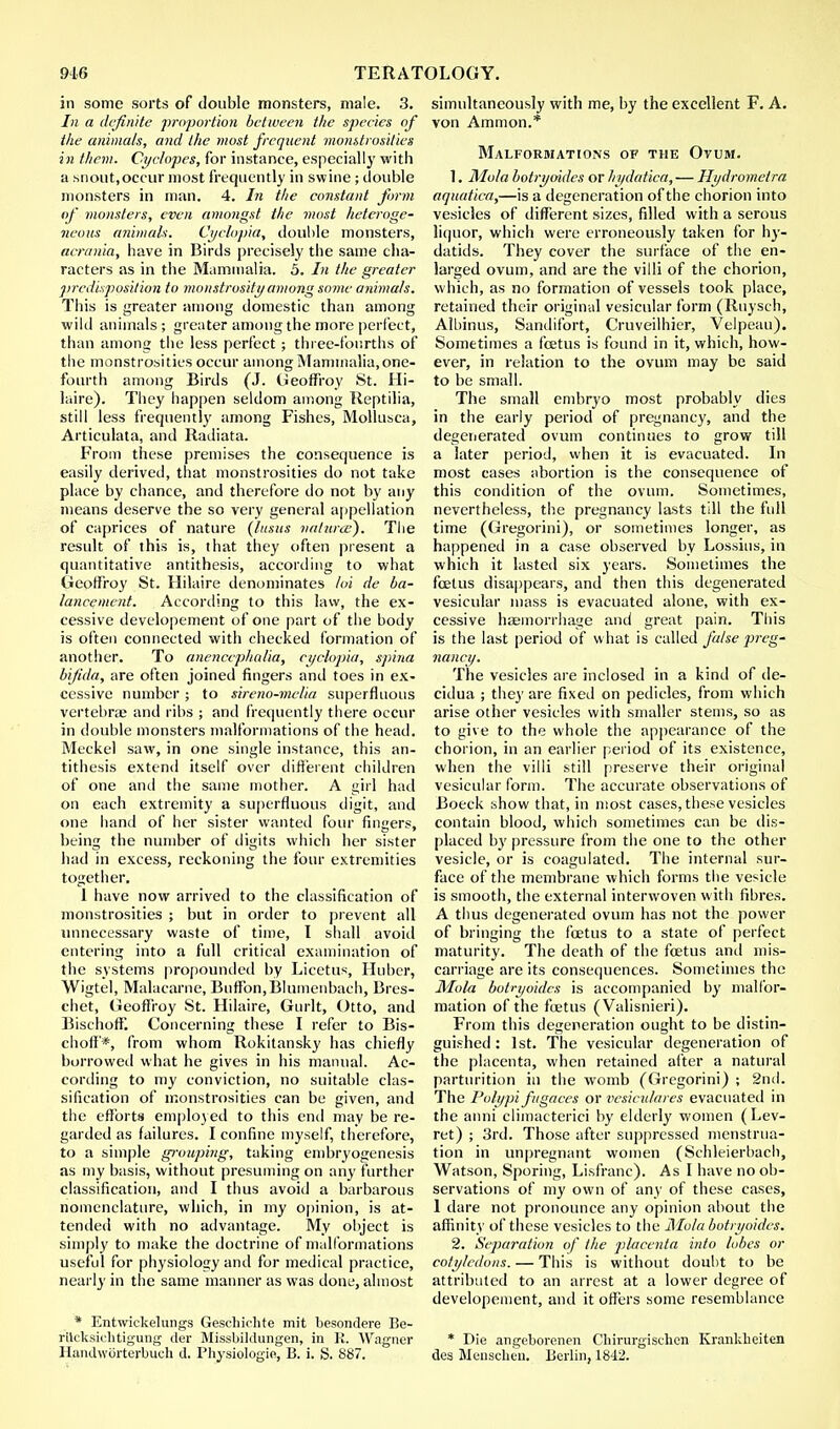 in some sorts of double monsters, male. 3. In a definite proportion between the species of the animals, and the most frequent monstrosities in them. Cyclopes, for instance, especially with a snout,occur most frequently in swine ; double monsters in man. 4. In the constant form of monsters, even amongst the most heteroge- neous animals. Cyclopia, double monsters, acrania, have in Birds precisely the same cha- racters as in the Mammalia. 5. In the greater predisposition to monstrosity among some animals. This is greater among domestic than among wild animals; greater among the more perfect, than among the less perfect; three-fourths of the monstrosities occur among Mammalia, one- fourth among Birds (J. Geoffroy St. Hi- laire). They happen seldom among Reptilia, still less frequently among Fishes, Mollusca, Articulata, and Radiata. From these premises the consequence is easily derived, that monstrosities do not take place by chance, and therefore do not by any means deserve the so very general appellation of caprices of nature (lusus nalurce). The result of this is, that they often present a quantitative antithesis, according to what Geotfroy St. Hilaire denominates loi de ba- lanconent. According to this law, the ex- cessive developement of one part of the body is often connected with checked formation of another. To anencepha/ia, cyclopia-, spina bifida, are often joined fingers and toes in ex- cessive number ; to sireno-melia superfluous vertebrae and ribs ; and frequently there occur in double monsters malformations of the head. Meckel saw, in one single instance, this an- tithesis extend itself over different children of one and the same mother. A girl had on each extremity a superfluous digit, and one hand of her sister wanted four fingers, being the number of digits which her sister had in excess, reckoning the four extremities together. I have now arrived to the classification of monstrosities ; but in order to prevent all unnecessary waste of time, I shall avoid entering into a full critical examination of the systems propounded by Licetus, Huber, Wigtel, Malacarne, Buffon.Blumenbach, Brcs- chet, Geoffroy St. Hilaire, Gurlt, Otto, and Bischoff. Concerning these I refer to Bis- choft'*, from whom Rokitansky has chiefly borrowed what he gives in his manual. Ac- cording to my conviction, no suitable clas- sification of monstrosities can be given, and the efforts employed to this end may be re- garded as failures. I confine myself, therefore, to a simple grouping, taking embryogenesis as my basis, without presuming on any further classification, and I thus avoid a barbarous nomenclature, which, in my opinion, is at- tended with no advantage. My object is simply to make the doctrine of malformations useful for physiology and for medical practice, nearly in the same manner as was done, almost * Entwickelungs Geschiehte mit besondere Be- rilcksichtigung tier Missbildungen, in K. Wagner Handwiirterbueh d. Physiologie, B. i. S. 887. simultaneously with me, by the excellent F. A. von Amnion.* Malformations of the Ovum. 1. Mo/a botryoides or hydatica, — Hydromctra aquatica,—is a degeneration of the chorion into vesicles of different sizes, filled with a serous liquor, which were erroneously taken for hy- datids. They cover the surface of the en- larged ovum, and are the villi of the chorion, which, as no formation of vessels took place, retained their original vesicular form (Ruysch, Albinus, Sandifort, Cruveilhier, Velpeau). Sometimes a foetus is found in it, which, how- ever, in relation to the ovum may be said to be small. The small embryo most probably dies in the early period of pregnancy, and the degenerated ovum continues to grow till a later period, when it is evacuated. In most cases abortion is the consequence of this condition of the ovum. Sometimes, nevertheless, the pregnancy lasts till the full time (Gregorini), or sometimes longer, as happened in a case observed by Lossius, in which it lasted six years. Sometimes the foetus disappears, and then this degenerated vesicular mass is evacuated alone, with ex- cessive haemorrhage and great pain. This is the last period of what is called false preg- nancy. The vesicles are inclosed in a kind of de- cidua ; they are fixed on pedicles, from which arise other vesicles with smaller stems, so as to give to the whole the appearance of the chorion, in an earlier period of its existence, when the villi still preserve their original vesicular form. The accurate observations of Boeck show that, in most cases, these vesicles contain blood, which sometimes can be dis- placed by pressure from the one to the other vesicle, or is coagulated. The internal sur- face of the membrane which forms the vesicle is smooth, the external interwoven with fibres. A thus degenerated ovum has not the power of bringing the foetus to a state of perfect maturity. The death of the foetus anil mis- carriage are its consequences. Sometimes the Mola botryoides is accompanied by malfor- mation of the foetus ( Valisnieri). From this degeneration ought to be distin- guished : 1st. The vesicular degeneration of the placenta, when retained after a natural parturition in the womb (Gregorini) ; 2nd. The Polypi fugaces or vesiculates evacuated in the anni climacterici by elderly women (Lev- ret) ; 3rd. Those after suppressed menstrua- tion in unpregnant women (Schleierbach, Watson, Sporing, Lisfranc). As I have no ob- servations of my own of any of these cases, 1 dare not pronounce any opinion about the affinity of these vesicles to the Mola botryoides. 2. Separation of the placenta into lobes or cotyledons. — This is without doubt to be attributed to an arrest at a lower degree of developement, and it offers some resemblance * Die atigeborenen Chirurgischen Kranklieiten des Mensclieii. Berlin, 1842.
