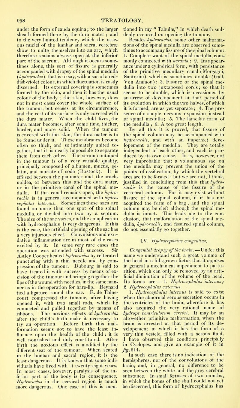 under the form of cauda equina; to the larger sheath formed there by the dura mater ; and to the very limited tendency which the osse- ous nuclei of the lumbar and sacral vertebrae show to unite themselves into an arc, which therefore remains always open at the inferior part of the sacrum. Although it occurs some- times alone, this sort of fissure is generally accompanied with dropsy of the spinal medulla (hydrorachis), that is to say, with a sac of a red- dish-violet colour, in which fluctuation is easily discerned. Its external covering is sometimes formed by the skin, and then it has the usual colour of the body ; the skin, however, does not in most cases cover the whole surface of the tumour, but ceases at its circumference, and the rest of its surface is only covered with the dura mater. When the child lives, the dura mater becomes, after some time, thicker, harder, and more solid. When the tumour is covered with the skin, the dura mater is to be found under it. These membranes become often so thick, and so intimately united to- gether, that it is nearly impossible to separate them from each other. The serum contained in the tumour is of a very variable quality, principally composed of albumen, mucus, ge- latin, and muriate of soda (Bostock). It is effused between the pia mater and the arach- noidea, or between this and the dura mater, or in the primitive canal of the spinal me- dulla. If this canal remains open, the hydro- rachis is in general accompanied with hydro- cephalus interims. Sometimes these sacs are found on more than one spot of the spinal medulla, or divided into two by a septum. The size of the sac varies, and the complication with hydrocephalus is very dangerous. If this is the case, the artificial opening of the sac has a very injurious effect. Convulsions and exu- dative inflammation are in most of the cases excited by it. In some very rare cases the operation was attended with success. Sir Astley Cooper healed hydrorachis by reiterated puncturing with a thin needle and by com- pression of the tumour. Dubourg is said to have treated it with success by means of ex- cision of the tumour and bringing together the lips of the wound with needles, in the same man- ner as in the operation for hare-lip. Beynard tied a ligature round the sac. E. de Thine- court compressed the tumour, after having opened it, with two small rods, which he connected and pulled together by means of ribbons. The noxious effects of hydrorachis after the child's birth make it necessary to try an operation. Before birth this mal- formation seems not to have the least in- fill' nee upon the health of the child : it is well nourished and duly constituted. After birth the noxious effect is modified by the different seat of the tumour. When seated in the lumbar and sacral region, it is the least dangerous. It is known that some indi- viduals have lived with it twenty-eight years. In most cases, however, paralysis of the in- ferior part of the body is its consequence. Hydrorachis in the cervical region is much more dangerous. One case of this is men- tioned in my  Tabula?, in which death sud- denly occurred on opening the tumour. Besides hydrorachis, some other malforma- tions of the spinal medulla are observed some- times to accompany fissure of the spinal column: 1. Complete want of the spinal medulla, com- monly connected with acrania ; 2. Its appear- ance under a cylindrical form, with persistants of the primitive medullary canal (Morgagni, Santorini), which is sometimes double (Gall, Von Ammon) ; 3. Fissure of the spinal me- dulla into two juxtaposed cords; so that it seems to be double, which is occasioned by an arrest of developement at that period of its evolution in which the two halves, of which it is formed, are as yet separate ; 4. The pre- sence of a simple nervous expansion instead of spinal medulla; 5. The lamellar form of the medulla ; 6. A too great length. By all this it is proved, that fissure of the spinal column may be accompanied with hydrorachis, and with an imperfect deve- lopement of the medulla. They are totally independent of each other, and each is pro- duced by its own cause. It is, however, not very improbable that a voluminous sac on the medulla may prevent the union of the points of ossification, by which the vertebral arcs are to be formed ; but we are not, I think, justified in concluding from this that hydro- rachis is the cause of the fissure of the vertebral column. For it may exist without fissure of the spinal column, if it has not acquired the form of a hag ; and the spinal column may be cleft although the spinal me- dulla is intact. This leads me to the con- clusion, that malformation of the spinal me- dulla, hydrorachis, and fissured spinal column, do not essentially go together. IV. Hydrocephalus congenitus. Congenital dropsy of the brain. —Under this name we understand such a great volume of the head in a full-grown foetus that it opposes in general a mechanical impediment to partu- rition, which can only be removed by an arti- ficial diminution of the volume of the head. Its forms are — 1. Hydrocephalus in tenuis; 2. Hydrocephalus extcrnus. 1. Hydrocephalus interims is said to exist when the abnormal serous secretion occurs in the ventricles of the brain, wherefore it has also acquired the very rational name of hydrops vcntriculorum cerebri. It may be an altogether primitive malformation, when the brain is arrested at that period of its de- velopement in which it has the form of a very thin vesicle, filled with a serous fluid. I have observed this condition principally in Cyclopes, and give an example of it in ^.6i4. _ In such case there is no indication of the hemispheres, nor of the convolutions of the brain, and, in general, no difference to be seen between the white and the grey cerebral substance. In small foetuses of two months, in which the bones of the skull could not yet be discerned, this form of hydrocephalus has