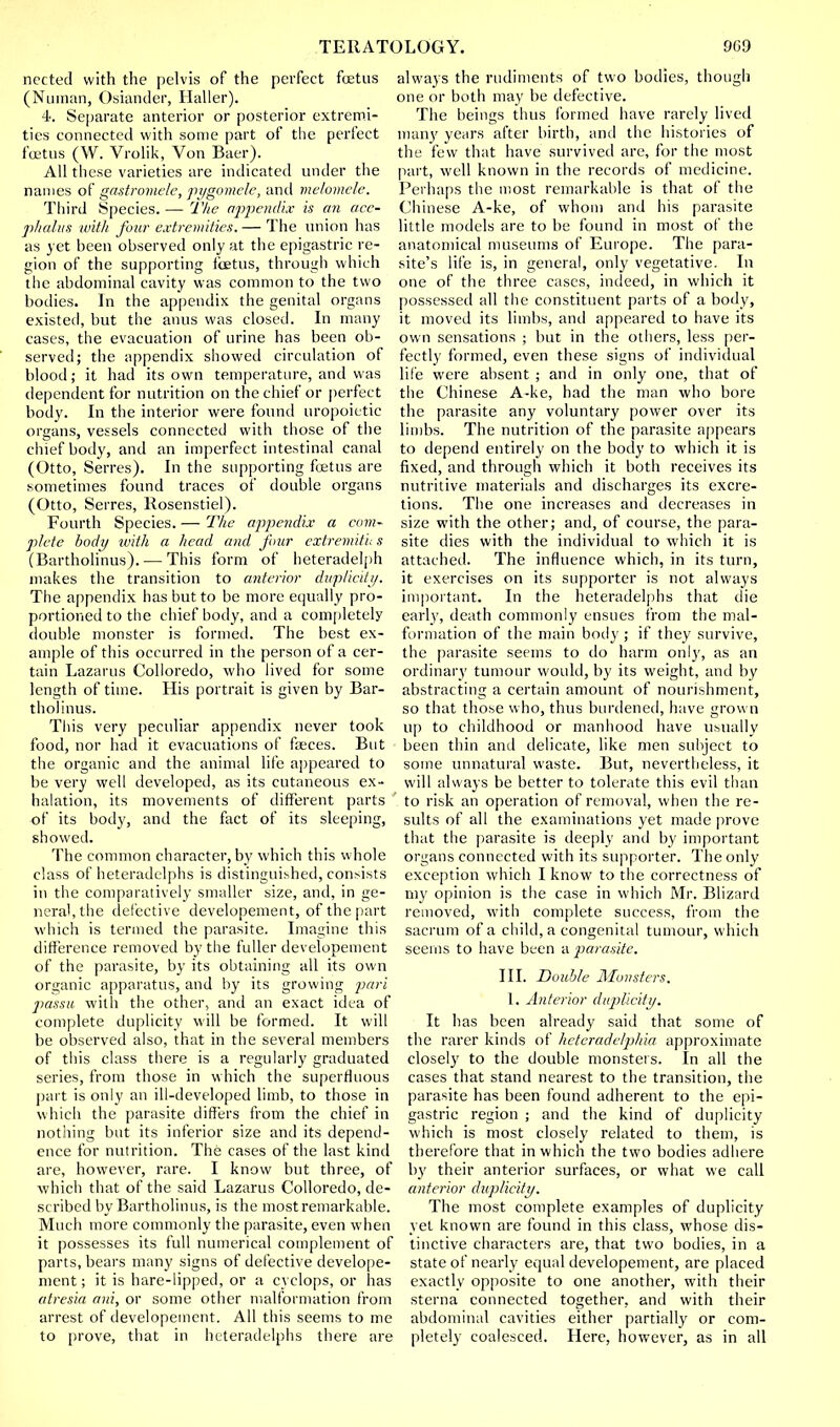 nected with the pelvis of the perfect fetus (Numan, Osiander, Haller). 4. Separate anterior or posterior extremi- ties connected with some part of the perfect foetus (W. Vrolik, Von Baer). All these varieties are indicated under the names of gastromele, pygomele, and melomele. Third Species. — The appendix is an acc- phalus with four extremities. — The union has as yet been observed only at the epigastric re- gion of the supporting fetus, through which the abdominal cavity was common to the two bodies. In the appendix the genital organs existed, but the anus was closed. In many cases, the evacuation of urine has been ob- served; the appendix showed circulation of blood; it had its own temperature, and was dependent for nutrition on the chief or perfect body. In the interior were found uropoietic organs, vessels connected with those of the chief body, and an imperfect intestinal canal (Otto, Serres). In the supporting fetus are sometimes found traces of double organs (Otto, Serres, Rosenstiel). Fourth Species. — The appendix a com- plete body with a head and four extremiti; s (Bartholinus). — This form of heteradelph makes the transition to anterior duplicity. The appendix has but to be more equally pro- portioned to the chief body, and a completely double monster is formed. The best ex- ample of this occurred in the person of a cer- tain Lazarus Colloredo, who lived for some length of time. His portrait is given by Bar- tholinus. This very peculiar appendix never took food, nor had it evacuations of faeces. But the organic and the animal life appeared to be very well developed, as its cutaneous ex- halation, its movements of different parts of its body, and the fact of its sleeping, showed. The common character, by which this whole class of heteradelphs is distinguished, consists in the comparatively smaller size, and, in ge- neral, the defective developement, of the part which is termed the parasite. Imagine this difference removed by the fuller developement of the parasite, by its obtaining all its own organic apparatus, and by its growing pari jiassu with the other, and an exact idea of complete duplicity will be formed. It will be observed also, that in the several members of this class there is a regularly graduated series, from those in which the superfluous part is only an ill-developed limb, to those in which the parasite differs from the chief in nothing but its inferior size and its depend- ence for nutrition. The cases of the last kind are, however, rare. I know but three, of which that of the said Lazarus Colloredo, de- scribed by Bartholinus, is the most remarkable. Much more commonly the parasite, even when it possesses its full numerical complement of parts, bears many signs of defective develope- ment ; it is hare-lipped, or a cyclops, or has atresia am, or some other malformation from arrest of developement. All this seems to me to [irove, that in heteradelphs there are always the rudiments of two bodies, though one or both may be defective. The beings thus formed have rarely lived man}' years after birth, and the histories of the few that have survived are, for the most part, well known in the records of medicine. Perhaps the most remarkable is that of the Chinese A-ke, of whom and his parasite little models are to be found in most of the anatomical museums of Europe. The para- site's life is, in general, only vegetative. In one of the three cases, indeed, in which it possessed all the constituent parts of a body, it moved its limbs, and appeared to have its own sensations ; but in the others, less per- fectly formed, even these signs of individual life were absent ; and in only one, that of the Chinese A-ke, had the man who bore the parasite any voluntary power over its limbs. The nutrition of the parasite appears to depend entirely on the body to which it is fixed, and through which it both receives its nutritive materials and discharges its excre- tions. The one increases and decreases in size with the other; and, of course, the para- site dies with the individual to which it is attached. The influence which, in its turn, it exercises on its supporter is not always important. In the heteradelphs that die early, death commonly ensues from the mal- formation of the main bod}'; if they survive, the parasite seems to do harm only, as an ordinaiy tumour would, by its weight, and by abstracting a certain amount of nourishment, so that those who, thus burdened, have grown up to childhood or manhood have usually been thin and delicate, like men subject to some unnatural waste. But, nevertheless, it will always be better to tolerate this evil than to risk an operation of removal, when the re- sults of all the examinations yet made prove that the parasite is deeply and by important organs connected with its supporter. The only exception which I know to the correctness of my opinion is the case in which Mr. Blizard removed, with complete success, from the sacrum of a child, a congenital tumour, which seems to have been a parasite. III. Doable Monsters. 1. Anterior duplicity. It has been already said that some of the rarer kinds of heteradelphia approximate closely to the double monsters. In all the cases that stand nearest to the transition, the parasite has been found adherent to the epi- gastric region ; and the kind of duplicity which is most closely related to them, is therefore that in which the two bodies adhere by their anterior surfaces, or what we call anterior duplicity. The most complete examples of duplicity yet known are found in this class, whose dis- tinctive characters are, that two bodies, in a state of nearly equal developement, are placed exactly opposite to one another, with their sterna connected together, and with their abdominal cavities either partially or com- pletely coalesced. Here, however, as in all