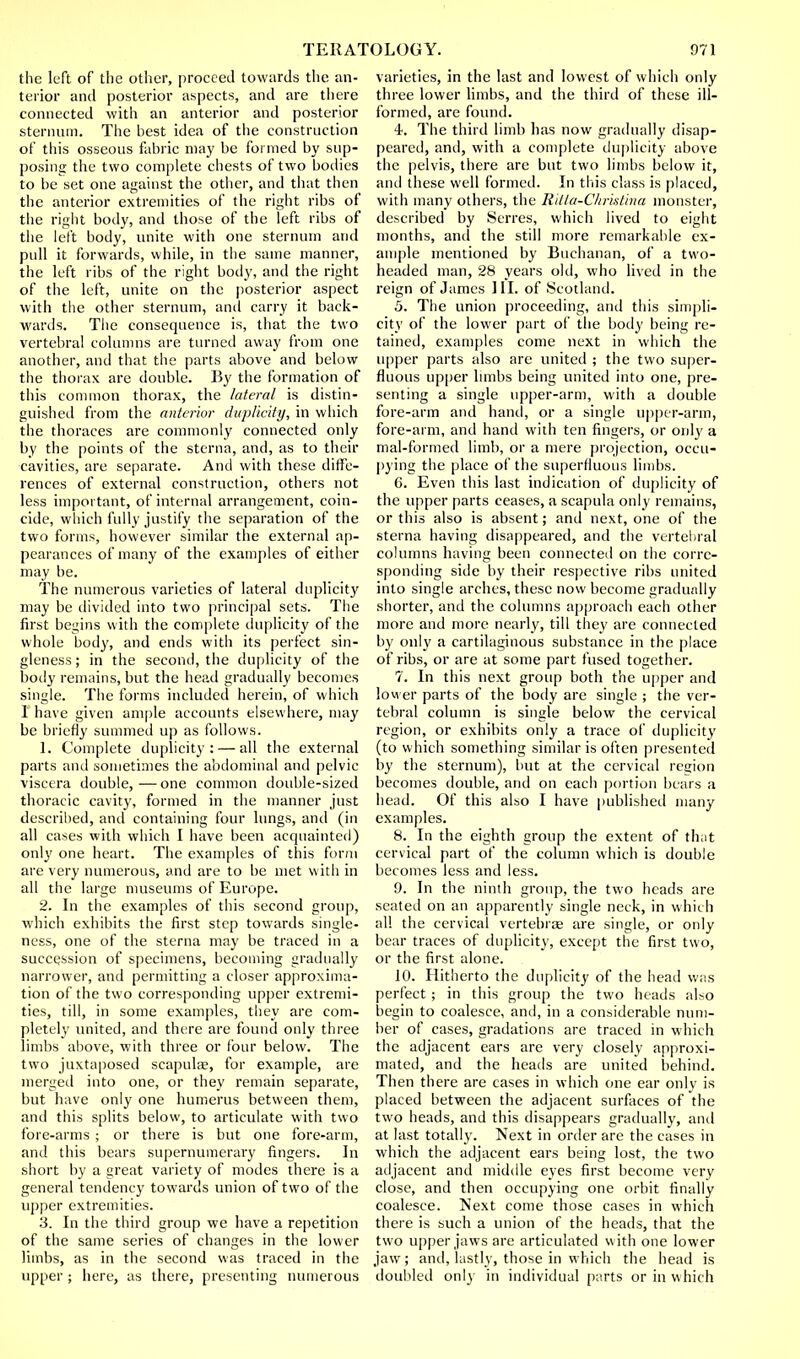 the left of the other, proceed towards the an- terior and posterior aspects, and are there connected with an anterior and posterior sternum. The best idea of the construction of this osseous fabric may be formed by sup- posing the two complete chests of two bodies to be set one against the other, and that then the anterior extremities of the right ribs of the right body, and those of the left ribs of the left body, unite with one sternum and pull it forwards, while, in the same manner, the left ribs of the right body, and the right of the left, unite on the posterior aspect with the other sternum, and carry it back- wards. The consequence is, that the two vertebral columns are turned away from one another, and that the parts above and below the thorax are double. By the formation of this common thorax, the lateral is distin- guished from the anterior duplicity, in which the thoraces are commonly connected only by the points of the sterna, and, as to their cavities, are separate. And with these diffe- rences of external construction, others not less important, of internal arrangement, coin- cide, which fully justify the separation of the two forms, however similar the external ap- pearances of many of the examples of either may be. The numerous varieties of lateral duplicity may be divided into two principal sets. The first begins with the complete duplicity of the whole body, and ends with its perfect sin- gleness ; in the second, the duplicity of the body remains, but the head gradually becomes single. The forms included herein, of which 1 have given ample accounts elsewhere, may be briefly summed up as follows. 1. Complete duplicity: — all the external parts and sometimes the abdominal and pelvic viscera double, — one common double-sized thoracic cavity, formed in the manner just described, and containing four lungs, and (in all cases with which I have been acquainted) only one heart. The examples of this form are very numerous, and are to be met with in all the large museums of Europe. 2. In the examples of this second group, which exhibits the first step towards single- ness, one of the sterna may be traced in a succession of specimens, becoming gradually narrower, and permitting a closer approxima- tion of the two corresponding upper extremi- ties, till, in some examples, they are com- pletely united, and there are found only three limbs above, with three or four below. The two juxtaposed scapula, for example, are merged into one, or they remain separate, but have only one humerus between them, and this splits below, to articulate with two fore-arms ; or there is but one fore-arm, and this bears supernumerary fingers. In short by a great variety of modes there is a general tendency towards union of two of the upper extremities. 3. In the third group we have a repetition of the same series of changes in the lower limbs, as in the second was traced in the upper ; here, as there, presenting numerous varieties, in the last and lowest of which only three lower limbs, and the third of these ill- formed, are found. 4. The third limb has now gradually disap- peared, and, with a complete duplicity above the pelvis, there are but two limbs below it, anil these well formed. In this class is placed, with many others, the Ritta-Chrhtina monster, described by Serres, which lived to eight months, and the still more remarkable ex- ample mentioned by Buchanan, of a two- headed man, 28 years old, who lived in the reign of James 111. of Scotland. 5. The union proceeding, and this simpli- city of the lower part of the body being re- tained, examples come next in which the upper parts also are united ; the two super- fluous upper limbs being united into one, pre- senting a single upper-arm, with a double fore-arm and hand, or a single upper-arm, fore-arm, and hand with ten fingers, or only a mal-formed limb, or a mere projection, occu- pying the place of the superfluous limbs. 6. Even this last indication of duplicity of the upper parts ceases, a scapula only remains, or this also is absent; and next, one of the sterna having disappeared, and the vertebral columns having been connected on the corre- sponding side by their respective ribs united into single arches, these now become gradually shorter, and the columns approach each other more and more nearly, till they are connected by only a cartilaginous substance in the place of ribs, or are at some part fused together. 7. In this next group both the upper and lower parts of the body are single ; the ver- tebral column is single below the cervical region, or exhibits only a trace of duplicity (to which something similar is often presented by the sternum), but at the cervical region becomes double, and on each portion bears a head. Of this also I have published many examples. 8. In the eighth group the extent of that cervical part of the column which is double becomes less and less. 9. In the ninth group, the two heads are seated on an apparently single neck, in which all the cervical vertebrae are single, or only bear traces of duplicity, except the first two, or the first alone. 10. Hitherto the duplicity of the head was perfect ; in this group the two heads also begin to coalesce, and, in a considerable num- ber of cases, gradations are traced in which the adjacent ears are very closely approxi- mated, and the heads are united behind. Then there are cases in which one ear only is placed between the adjacent surfaces of the two heads, and this disappears gradually, and at last totally. Next in order are the cases in which the adjacent ears being lost, the two adjacent and middle eyes first become very close, and then occupying one orbit finally coalesce. Next come those cases in which there is such a union of the heads, that the two upper jaws are articulated with one lower jaw; and, lastly, those in which the head is doubled only in individual parts or in which