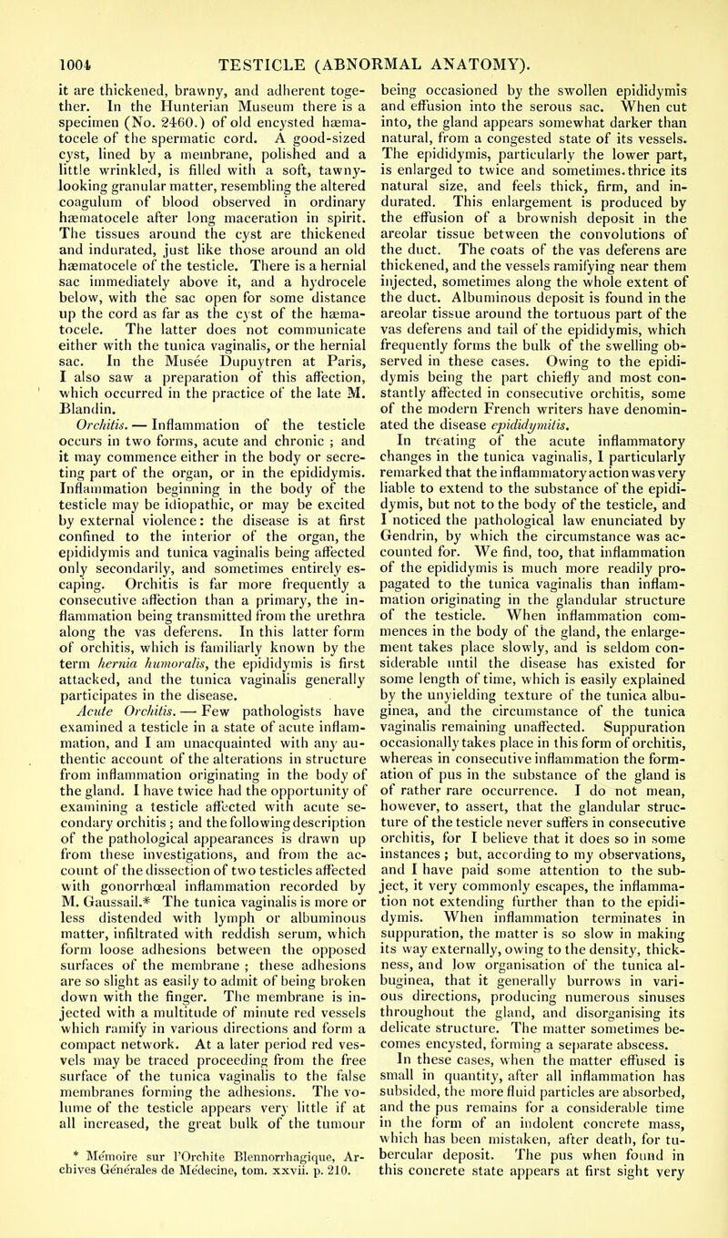 it are thickened, brawny, and adherent toge- ther. In the Hunterian Museum there is a specimen (No. 2460.) of old encysted haema- tocele of the spermatic cord. A good-sized cyst, lined by a membrane, polished and a little wrinkled, is filled with a soft, tawny- looking granular matter, resembling the altered coagulum of blood observed in ordinary hasmatocele after long maceration in spirit. The tissues around the cyst are thickened and indurated, just like those around an old haematocele of the testicle. There is a hernial sac immediately above it, and a hydrocele below, with the sac open for some distance up the cord as far as the cyst of the hema- tocele. The latter does not communicate either with the tunica vaginalis, or the hernial sac. In the Musee Dupuytren at Paris, I also saw a preparation of this affection, which occurred in the practice of the late M. Blandin. Orchitis. — Inflammation of the testicle occurs in two forms, acute and chronic ; and it may commence either in the body or secre- ting part of the organ, or in the epididymis. Inflammation beginning in the body of the testicle may be idiopathic, or may be excited by external violence: the disease is at first confined to the interior of the organ, the epididymis and tunica vaginalis being affected only secondarily, and sometimes entirely es- caping. Orchitis is far more frequently a consecutive affection than a primary, the in- flammation being transmitted from the urethra along the vas deferens. In this latter form of orchitis, which is familiarly known by the term hernia humoralis, the epididymis is first attacked, and the tunica vaginalis generally participates in the disease. Acute Orchitis. — Few pathologists have examined a testicle in a state of acute inflam- mation, and I am unacquainted with any au- thentic account of the alterations in structure from inflammation originating in the body of the gland. I have twice had the opportunity of examining a testicle affected with acute se- condary orchitis ; and thefollowingdescription of the pathological appearances is drawn up from these investigations, and from the ac- count of the dissection of two testicles affected with gonorrhoea! inflammation recorded by M. Gaussail.* The tunica vaginalis is more or less distended with lymph or albuminous matter, infiltrated with reddish serum, which form loose adhesions between the opposed surfaces of the membrane ; these adhesions are so slight as easily to admit of being broken down with the finger. The membrane is in- jected with a multitude of minute red vessels which ramify in various directions and form a compact network. At a later period red ves- vels may be traced proceeding from the free surface of the tunica vaginalis to the false membranes forming the adhesions. The vo- lume of the testicle appears very little if at all increased, the great bulk of the tumour * Memoire sur l'Orcliite Blennorrhagique, Ar- chives Gene'ralcs de Me'decine, torn, xxvii. p. 210. being occasioned by the swollen epididymis and effusion into the serous sac. When cut into, the gland appears somewhat darker than natural, from a congested state of its vessels. The epididymis, particularly the lower part, is enlarged to twice and sometimes, thrice its natural size, and feels thick, firm, and in- durated. This enlargement is produced by the effusion of a brownish deposit in the areolar tissue between the convolutions of the duct. The coats of the vas deferens are thickened, and the vessels ramifying near them injected, sometimes along the whole extent of the duct. Albuminous deposit is found in the areolar tissue around the tortuous part of the vas deferens and tail of the epididymis, which frequently forms the bulk of the swelling ob- served in these cases. Owing to the epidi- dymis being the part chiefly and most con- stantly affected in consecutive orchitis, some of the modern French writers have denomin- ated the disease epididymitis. In treating of the acute inflammatory changes in the tunica vaginalis, I particularly remarked that the inflammatory action was very liable to extend to the substance of the epidi- dymis, but not to the body of the testicle, and I noticed the pathological law enunciated by Gendrin, by which the circumstance was ac- counted for. We find, too, that inflammation of the epididymis is much more readily pro- pagated to the tunica vaginalis than inflam- mation originating in the glandular structure of the testicle. When inflammation com- mences in the body of the gland, the enlarge- ment takes place slowly, and is seldom con- siderable until the disease has existed for some length of time, which is easily explained by the unyielding texture of the tunica albu- ginea, and the circumstance of the tunica vaginalis remaining unaffected. Suppuration occasionally takes place in this form of orchitis, whereas in consecutive inflammation the form- ation of pus in the substance of the gland is of rather rare occurrence. I do not mean, hovvever, to assert, that the glandular struc- ture of the testicle never suffers in consecutive orchitis, for I believe that it does so in some instances ; but, according to my observations, and I have paid some attention to the sub- ject, it very commonly escapes, the inflamma- tion not extending further than to the epidi- dymis. When inflammation terminates in suppuration, the matter is so slow in making its way externally, owing to the density, thick- ness, and low organisation of the tunica al- buginea, that it generally burrows in vari- ous directions, producing numerous sinuses throughout the gland, and disorganising its delicate structure. The matter sometimes be- comes encysted, forming a separate abscess. In these cases, when the matter effused is small in quantity, after all inflammation has subsided, the more fluid particles are absorbed, and the pus remains for a considerable time in the form of an indolent concrete mass, which has been mistaken, after death, for tu- bercular deposit. The pus when found in this concrete state appears at first sight very
