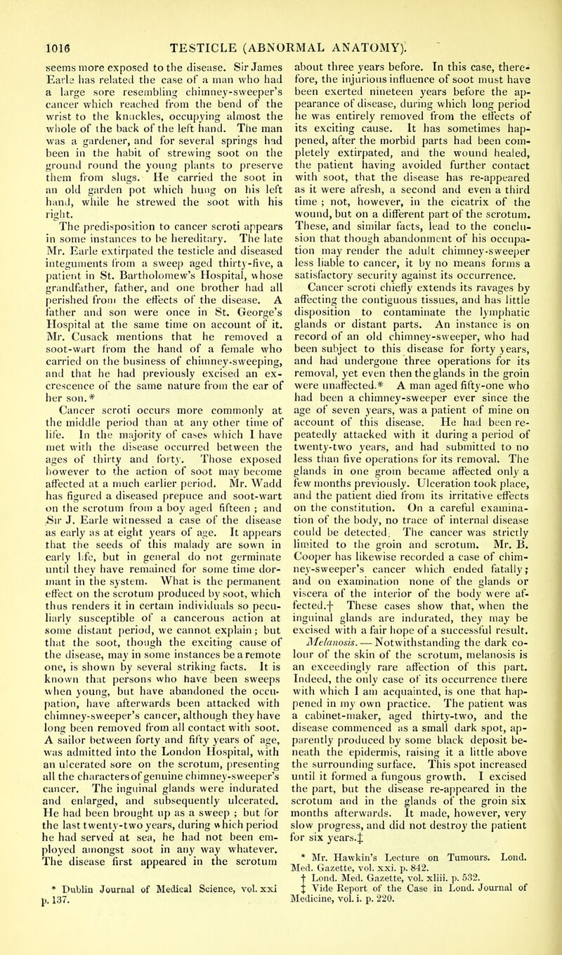 seems more exposed to the disease. Sir James Earle has related the case of a man who had a large sore resembling chimney-sweeper's cancer which reached from the bend of the wrist to the knuckles, occupying almost the whole of the back of the left hand. The man was a gardener, and for several springs had been in the habit of strewing soot on the ground round the young plants to preserve them from slugs. He carried the soot in an old garden pot which hung on his left hand, while he strewed the soot with his right. The predisposition to cancer scroti appears in some instances to be hereditary. The late Mr. Earle extirpated the testicle and diseased integuments from a sweep aged thirty-five, a patient in St. Bartholomew's Hospital, whose grandfather, father, and one brother had all perished from the effects of the disease. A father and son were once in St. George's Hospital at the same time on account of it. Mr. Cusack mentions that he removed a soot-wart from the hand of a female who carried on the business of chimney-sweeping, and that he had previously excised an ex- crescence of the same nature from the ear of her son.* Cancer scroti occurs more commonly at the middle period than at any other time of life. In the majority of cases which I have met with the disease occurred between the ages of thirty and forty. Those exposed however to the action of soot may become affected at a much earlier period. Mr. Wadd has figured a diseased prepuce and soot-wart on the scrotum from a boy aged fifteen ; and Sir J. Earle witnessed a case of the disease as early as at eight years of age. It appears that the seeds of this malady are sown in early life, but in general do not germinate until they have remained for some time dor- mant in the system. What is the permanent effect on the scrotum produced by soot, which thus renders it in certain individuals so pecu- liarly susceptible of a cancerous action at some distant period, we cannot explain; but that the soot, though the exciting cause of the disease, may in some instances be a remote one, is shown by several striking facts. It is known that persons who have been sweeps when young, but have abandoned the occu- pation, have afterwards been attacked with chimney-sweeper's cancer, although they have long been removed from all contact with soot. A sailor between forty and fifty years of age, was admitted into the London Hospital, with an ulcerated sore on the scrotum, presenting all the characters of genuine chimney-sweeper's cancer. The inguinal glands were indurated and enlarged, and subsequently ulcerated. He had been brought up as a sweep ; but for the last twenty-two years, during which period he had served at sea, he had not been em- ployed amongst soot in any way whatever. The disease first appeared in the scrotum * Dublin Journal of Medical Science, vol. xxi p. 137. about three years before. In this case, there- fore, the injurious influence of soot must have been exerted nineteen years before the ap- pearance of disease, during which long period he was entirely removed from the effects of its exciting cause. It has sometimes hap- pened, after the morbid parts had been com- pletely extirpated, and the wound healed, the patient having avoided further contact with soot, that the disease has re-appeared as it were afresh, a second and even a third time ; not, however, in the cicatrix of the wound, but on a different part of the scrotum. These, and similar facts, lead to the conclu- sion that though abandonment of his occupa- tion may render the adult chimney-sweeper less liable to cancer, it by no means forms a satisfactory security against its occurrence. Cancer scroti chiefly extends its ravages by affecting the contiguous tissues, and has little disposition to contaminate the lymphatic glands or distant parts. An instance is on record of an old chimney-sweeper, who had been subject to this disease for forty years, and had undergone three operations for its removal, yet even then the glands in the groin were unaffected.* A man aged fifty-one who had been a chimney-sweeper ever since the age of seven years, was a patient of mine on account of this disease. He had been re- peatedly attacked with it during a period of twenty-two years, and had submitted to no less than five operations for its removal. The glands in one groin became affected only a few months previously. Ulceration took place, and the patient died from its irritative effects on the constitution. On a careful examina- tion of the body, no trace of internal disease could be detected. The cancer was strictly limited to the groin and scrotum. Mr. B. Cooper has likewise recorded a case of chim- ney-sweeper's cancer which ended fatally; and on examination none of the glands or viscera of the interior of the body were af- fected, f These cases show that, when the inguinal glands are indurated, they may be excised with a fair hope of a successful result. Melanosis. — Notwithstanding the dark co- lour of the skin of the scrotum, melanosis is an exceedingly rare affection of this part. Indeed, the only case of its occurrence there with which I am acquainted, is one that hap- pened in my own practice. The patient was a cabinet-maker, aged thirty-two, and the disease commenced as a small dark spot, ap- parently produced by some black deposit be- neath the epidermis, raising it a little above the surrounding surface. This spot increased until it formed a fungous growth. I excised the part, but the disease re-appeared in the scrotum and in the glands of the groin six months afterwards. It made, however, very slow progress, and did not destroy the patient for six years.J * Mr. Hawkin's Lecture on Tumours. Lond. Med. Gazette, vol. xxi. p. 842. f Lond. Med. Gazette, vol. xliii. p. 532. % Vide Report of the Case in Lond. Journal of Medicine, vol. i. p. 220.