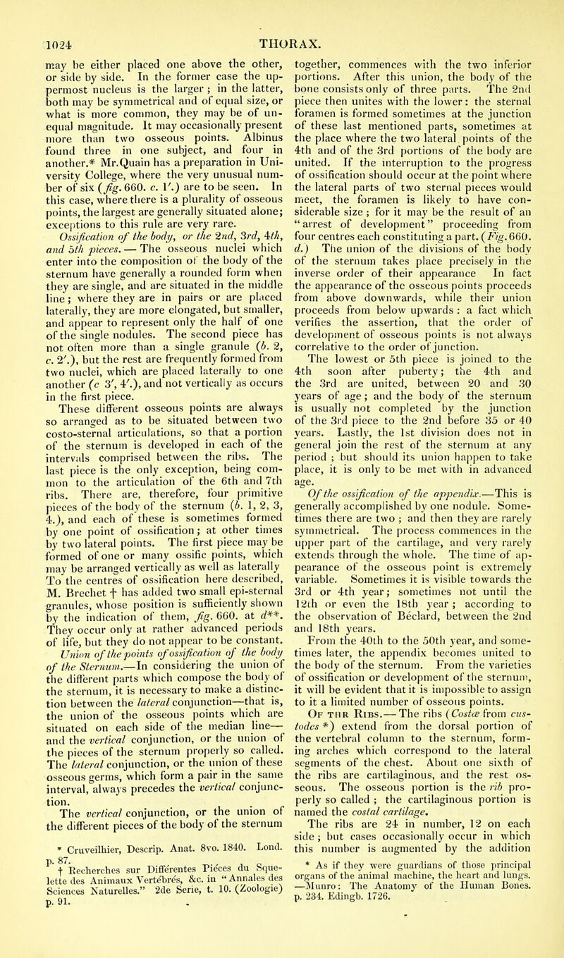may be either placed one above the other, or side by side. In the former case the up- permost nucleus is the larger ; in the latter, both may be symmetrical and of equal size, or what is more common, they may be of un- equal magnitude. It may occasionally present more than two osseous points. Albinus found three in one subject, and four in another.* Mr.Quain has a preparation in Uni- versity College, where the very unusual num- ber of six {Jig. 660. c. V.) are to be seen. In this case, where there is a plurality of osseous points, the largest are generally situated alone; exceptions to this rule are very rare. Ossification of the body, or the 2nd, 3rd, Uh, and oth pieces. — The osseous nuclei which enter into the composition of the body of the sternum have generally a rounded form when they are single, and are situated in the middle line; where they are in pairs or are placed laterally, they are more elongated, but smaller, and appear to represent only the half of one of the single nodules. The second piece has not often more than a single granule (b. 2, c. 2'.), but the rest are frequently formed from two nuclei, which are placed laterally to one another (c 3', 4'.), and not vertically as occurs in the first piece. These different osseous points are always so arranged as to be situated between two costo-sternal articulations, so that a portion of the sternum is developed in each of the intervals comprised between the ribs. The last piece is the only exception, being com- mon to the articulation of the 6th and 7th ribs. There are, therefore, four primitive pieces of the body of the sternum (b. 1, 2, 3, 4.), and each of these is sometimes formed by one point of ossification; at other times by two lateral points. The first piece may be formed of one or many ossific points, which may be arranged vertically as well as laterally To the centres of ossification here described, M. Brechet f has added two small epi-sternal granules, whose position is sufficiently shown by the indication of them, Jig. 660. at d**. They occur only at rather advanced periods of life, but they do not appear to be constant. Union of the points of ossification of the body of the Sternum.—In considering the union of the different parts which compose the body of the sternum, it is necessary to make a distinc- tion between the lateral conjunction—that is, the union of the osseous points which are situated on each side of the median line— and the vertical conjunction, or the union of the pieces of the sternum properly so called. The lateral conjunction, or the union of these osseous germs, which form a pair in the same interval, always precedes the vertical conjunc- tion. The vertical conjunction, or the union of the different pieces of the body of the sternum * Cruveilhier, Descrip. Anat. 8vo. 1840. Lond. P- 87. . _ t Recherches sur Differentes Pieces du Sque- lette des Animaux Verte'bre's, &c. in  Annates des Sciences Naturelles. 2de Serie, t. 10. (Zootegie) p. 91. together, commences with the two inferior portions. After this union, the body of the bone consists only of three parts. The 2nd piece then unites with the lower: the sternal foramen is formed sometimes at the junction of these last mentioned parts, sometimes at the place where the two lateral points of the 4th and of the 3rd portions of the body are united. If the interruption to the progress of ossification should occur at the point where the lateral parts of two sternal pieces would meet, the foramen is likely to have con- siderable size ; for it may be the result of an arrest of development proceeding from four centres each constituting a part. (Fig.660. d.) The union of the divisions of the body of the sternum takes place precisely in the inverse order of their appearance In fact the appearance of the osseous points proceeds from above downwards, while their union proceeds from below upwards : a fact which verifies the assertion, that the order of development of osseous points is not always correlative to the order of junction. The lowest or 5th piece is joined to the 4th soon after puberty; the 4th and the 3rd are united, between 20 and 30 years of age; and the body of the sternum is usually not completed by the junction of the 3rd piece to the 2nd before 35 or 40 years. Lastly, the 1st division does not in general join the rest of the sternum at any period ; but should its union happen to take place, it is only to be met with in advanced age. Of the ossification of the appendix.—This is generally accomplished by one nodule. Some- times there are two ; and then they are rarely symmetrical. The process commences in the upper part of the cartilage, and very rarely extends through the whole. The time of ap- pearance of the osseous point is extremely variable. Sometimes it is visible towards the 3rd or 4th year; sometimes not until the 12th or even the 18tb year; according to the observation of Beclard, between the 2nd and 18th years. From the 40th to the 50th year, and some- times later, the appendix becomes united to the body of the sternum. From the varieties of ossification or development of the sternum, it will be evident that it is impossible to assign to it a limited number of osseous points. Of the Ribs.— The ribs (Cosfce from cus- todcs *) extend from the dorsal portion of the vertebral column to the sternum, form- ing arches which correspond to the lateral segments of the chest. About one sixth of the ribs are cartilaginous, and the rest os- seous. The osseous portion is the rib pro- perly so called ; the cartilaginous portion is named the costal cartilage. The ribs are 24 in number, 12 on each side ; but cases occasionally occur in which this number is augmented by the addition * As if they were guardians of those principal organs of the animal machine, the heart and lungs. —Munro: The Anatomy of the Human Bones, p. 234. Edingb. 1726.