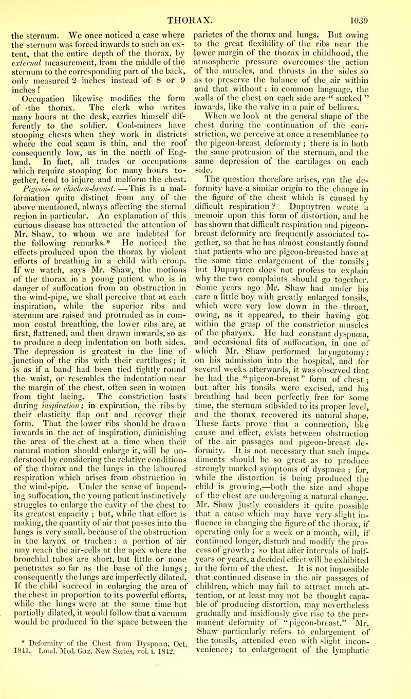 the sternum. We once noticed a case where the sternum was forced inwards to such an ex- tent, that the entire depth of the thorax, by external measurement, from the middle of the sternum to the corresponding part of the back, only measured 2 inches instead of 8 or 9 inches ! Occupation likewise modifies the form of -the thorax. The clerk who writes many hours at the desk, carries himself dif- ferently to the soldier. Coal-miners have stooping chests when they work in districts where the coal seam is thin, and the roof consequently low, as in the north of Eng- land. In fact, all trades or occupations which require stooping for many hours to- gether, tend to injure and malform the chest. Pigeon- or chicken-breast. —This is a mal- formation quite distinct from any of the above mentioned, always affecting the sternal region in particular. An explanation of this curious disease has attracted the attention of Mr. Shaw, to whom we are indebted for the following remarks.* He noticed the effects produced upon the thorax by violent efforts of breathing in a child with croup. If we watch, says Mr. Shaw, the motions of the thorax in a young patient who is in danger of suffocation from an obstruction in the wind-pipe, we shall perceive that at each inspiration, while the superior ribs and sternum are raised ami protruded as in com- mon costal breathing, the lower ribs are, at first, flattened, and then drawn inwards, so as to produce a deep indentation on both sides. The depression is greatest in the line of junction of the ribs with their cartilages; it is as if a band had been tied tightly round the waist, or resembles the indentation near the margin of the chest, often seen in women from tight lacing. The constriction lasts during inspiration; in expiration, the ribs by their elasticity flap out and recover their form. That the lower ribs should be drawn inwards in the act of inspiration, diminishing the area of the chest at a time when their natural motion should enlarge it, will be un- derstood by considering the relative conditions of the thorax and the lungs in the laboured respiration which arises from obstruction in the wind-pipe. Under the sense of impend- ing suffocation, the young patient instinctively struggles to enlarge the cavity of the chest to its greatest capacity ; but, while that effort is making, the quantity of air that passes into the lungs is very small, because of the obstruction in the larynx or trachea : a portion of air may reach the air-cells at the apex where the bronchial tubes are short, but little or none penetrates so far as the base of the lungs ; consequently the lungs are imperfectly dilated. If the child succeed in enlarging the area of the chest in proportion to its powerful efforts, while the lungs were at the same time but partially dilated, it would follow that a vacuum would be produced in the space between the * Deformity of the Chest from Dyspnoea, Oct. 1841. Loud. Med. Gaz. New Series, vol. i. 1S42. parietes of the thorax and lungs. But owing to the great flexibility of the ribs near the lower margin of the thorax in childhood, the atmospheric pressure overcomes the action of the muscles, and thrusts in the sides so as to preserve the balance of the air within and that without : in common language, the walls of the chest on each side are  sucked  inwards, like the valve in a pair of bellows. When we look at the general shape of the chest during the continuation of the con- striction, we perceive at once a resemblance to the pigeon-breast deformity ; there is in both the same protrusion of the sternum, and the same depression of the cartilages on each side. The question therefore arises, can the de- formity have a similar origin to the change in the figure of the chest which is caused by difficult respiration ? Dupuytren wrote a memoir upon this form of distortion, and he has shown that difficult respiration and pigeon- breast deformity are frequently associated to- gether, so that he has almost constantly found that patients who are pigeon-breasted have at the same time enlargement of the tonsils; but Dupuytren does not profess to explain why the two complaints should go together. Some years ago Mr. Shaw had under his care a little boy with greatly enlarged tonsils, which were very low down in the throat, owing, as it appeared, to their having got within the grasp of the constrictor muscles of the pharynx. He had constant dyspnoea, and occasional fits of suffocation, in one of which Mr. Shaw performed laryngotomy: on his admission into the hospital, and for several weeks afterwards, it was observed that he had the  pigeon-breast form of chest ; but after his tonsils were excised, and his breathing had been perfectly free for some time, the sternum subsided to its proper level, and the thorax recovered its natural shape. These facts prove that a connection, like cause anil effect, exists between obstruction of the air passages and pigeon-breast de- formity. It is not necessary that such impe- diments should be so great as to produce strongly marked symptoms of dyspnoea ; for, while the distortion is being produced the child is growing,—both the size and shape of the chest are undergoing a natural change. Mr. Shaw justly considers it quite possible that a cause which may have very slight in- fluence in changing the figure of the thorax, if operating only for a week or a month, will, if continued longer, disturb and modify the pro- cess of growth ; so that after intervals of half- years or years, a decided effect will be exhibited in the form of the chest. It is not impossible that continued disease in the air passages of children, w hich may fail to attract much at- tention, or at least may not be thought capa- ble of producing distortion, may nevertheless gradually and insidiously give rise to the per- manent deformity of  pigeon-breast. Mr. Shaw particularly refers to enlargement of the tonsils, attended even with slight incon- venience; to enlargement of the lymphatic
