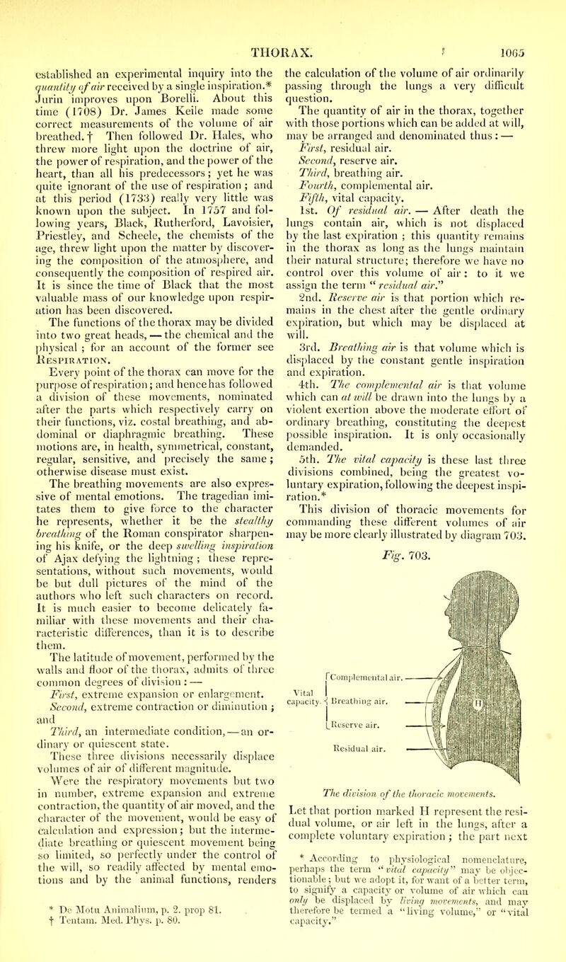 established an experimental inquiry into the quantity of air received by a single inspiration.* Jurin improves upon Borelli. About this time (1708) Dr. James Keile made some correct measurements of the volume of air breathed, f Then followed Dr. Hales, who threw more light upon the doctrine of air, the power of respiration, and the power of the heart, than all his predecessors; yet he was quite ignorant of the use of respiration ; and at this period (1733) really very little was known upon the subject. In 1757 and fol- lowing years, Black, Rutherford, Lavoisier, Priestley, and Scheele, the chemists of the age, threw light upon the matter by discover- ing the composition of the atmosphere, and consequently the composition of respired air. It is since the time of Black that the most valuable mass of our knowledge upon respir- ation has been discovered. The functions of the thorax maybe divided into two great heads, — the chemical and the physical ; for an account of the former see Respiration. Every point of the thorax can move for the purpose of respiration; and hence has followed a division of these movements, nominated after the parts which respectively carry on their functions, viz. costal breathing, and ab- dominal or diaphragmic breathing. These motions are, in health, symmetrical, constant, regular, sensitive, and precisely the same; otherwise disease must exist. The breathing movements are also expres- sive of mental emotions. The tragedian imi- tates them to give force to the character he represents, whether it be the stealthy breathing of the Roman conspirator sharpen- ing his knife, or the deep swelling inspiration of Ajax defying the lightning ; these repre- sentations, without such movements, would be but dull pictures of the mind of the authors who left such characters on record. It is much easier to become delicately fa- miliar with these movements and their cha- racteristic differences, than it is to describe them. The latitude of movement, performed by the walls and floor of the thorax, admits of three common degrees of division :—■ First, extreme expansion or enlargement. Second, extreme contraction or diminution j and Third, an intermediate condition, — an or- dinal')' or quiescent state. These three divisions necessarily displace volumes of air of different magnitude. Were the respiratory movements but two in number, extreme expansion and extreme contraction, the quantity of air moved, and the character of the movement, would be easy of calculation and expression; but the interme- diate breathing or quiescent movement being so limited, so perfectly under the control of the will, so readily affected by mental emo- tions and by the animal functions, renders * De Motu Animalium, p. 2. prop 81. f Tentam. Mud. Phys. p. 80. the calculation of the volume of air ordinarily passing through the lungs a very difficult question. The quantity of air in the thorax, together with those portions which can be added at will, may be arranged and denominated thus : — First, residual air. Second, reserve air. Third, breathing air. Fourth, complemental air. Fifth, vital capacity. 1st. Of residual air. — After death the lungs contain air, which is not displaced by the last expiration ; this quantity remains in the thorax as long as the lungs maintain their natural structure; therefore we have no control over this volume of air : to it we assign the term  residual air. 2nd. Reserve air is that portion which re- mains in the chest after the gentle ordinary expiration, but which may be displaced at will. 3rd. Breathing air is that volume which is displaced by the constant gentle inspiration and expiration. 4th. The complemental air is that volume which can at will be drawn into the lungs by a violent exertion above the moderate effort of ordinary breathing, constituting the deepest possible inspiration. It is only occasionally demanded. 5th. The vital capacity is these last three divisions combined, being the greatest vo- luntary expiration, following the deepest inspi- ration.* This division of thoracic movements for commanding these different volumes of air may be more clearly illustrated by diagram 703. Fie. 703. [Complemental air. Vital I capacity. <! Breathing air. LReserve air. Residual air. The division of l/ie thoracic movements. Let that portion marked H represent the resi- dual volume, or air left in the lungs, after a complete voluntary expiration ; the part next * According to physiological nomenclature, perhaps the term vital capacity may be objec- tionable; but we adopt it, for want of a better term, to signify a capacity or volume of air which can only he displaced hy living movements, and may therefore be termed a Uving volume,'7 or vital capacity.