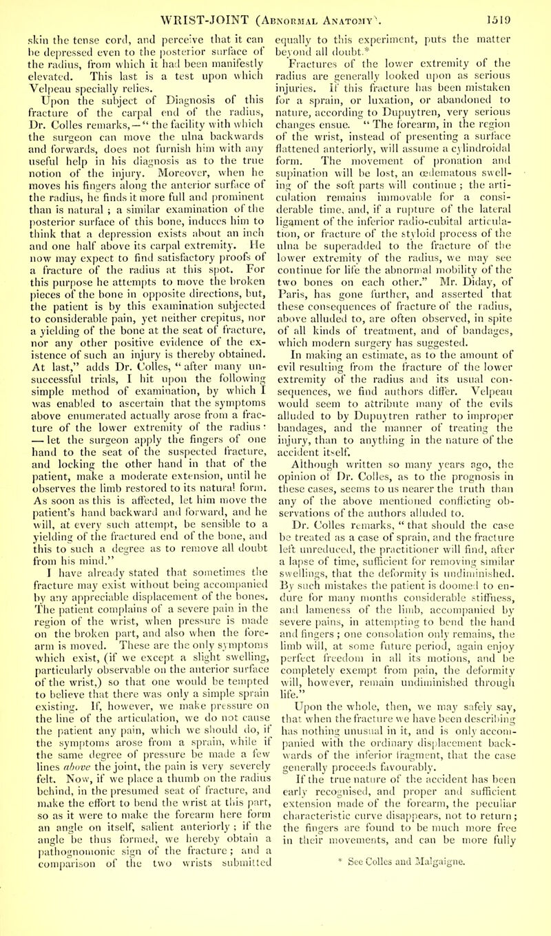 skin the tense cord, and perceive that it can he depressed even to the posterior surface of the radius, from which it had been manifestly elevated. This last is a test upon which Velpeau specially relies. Upon the subject of Diagnosis of this fracture of the carpal end of the radius, Dr. Colles remarks, —  the facility with which the surgeon can move the ulna backwards and forwards, does not furnish him with any useful help in his diagnosis as to the true notion of the injury. Moreover, when he moves his fingers along the anterior surface of the radius, he finds it more full and prominent than is natural ; a similar examination of the posterior surface of this bone, induces him to think that a depression exists about an inch and one half above its carpal extremity. He now may expect to find satisfactory proofs of a fracture of the radius at this spot. For this purpose he attempts to move the broken pieces of the bone in opposite directions, but, the patient is by this examination subjected to considerable pain, yet neither crepitus, nor a yielding of the bone at the seat of fracture, nor any other positive evidence of the ex- istence of such an injury is thereby obtained. At last, adds Dr. Colles,  after many un- successful trials, I hit upon the following simple method of examination, by which I was enabled to ascertain that the symptoms above enumerated actually arose from a frac- ture of the lower extremity of the radius • — let the surgeon apply the fingers of one hand to the seat of the suspected fracture, and locking the other hand in that of the patient, make a moderate extension, until he observes the limb restored to its natural form. As soon as this is affected, let him move the patient's hand backward and forward, and he will, at every such attempt, be sensible to a yielding of the fractured end of the bone, and this to such a degree as to remove all doubt from his mind. I have already stated that sometimes the fracture may exist without being accompanied by any appreciable displacement of the bones. The patient complains of a severe pain in the region of the wrist, when pressure is made on the broken part, and also when the fore- arm is moved. These are the only symptoms which exist, (if we except a slight swelling, particularly observable on the anterior surface of the wrist,) so that one -would be tempted to believe that there was only a simple sprain existing. If, however, we make pressure on the line of the articulation, we do not cause the patient any pain, which we should do, if the symptoms arose from a sprain, while if the same degree of pressure be made a few lines above the joint, the pain is very severely felt. Now, if we place a thumb on the radius behind, in the presumed seat of fracture, and make the effort to bend the wrist at this part, so as it were to make the forearm here form an angle on itself, salient anteriorly ; if the angle be thus formed, we hereby obtain a pathognomonic sign of the fracture ; and a comparison of the two wrists submitted equally to this experiment, puts the matter beyond all doubt.* Fractures of the lower extremity of the radius are generally looked upon as serious injuries. If this fracture has been mistaken for a sprain, or luxation, or abandoned to nature, according to Dupuytren, very serious changes ensue.  The forearm, in the region of the wrist, instead of presenting a surface flattened anteriorly, will assume a cj'lindroidal form. The movement of pronation and supination will be lost, an eedematous swell- ing of the soft parts will continue ; the arti- culation remains immovable for a consi- derable time, and, if a rupture of the lateral ligament of the inferior radio-cubital articula- tion, or fracture of the styloid process of the ulna be superadded to the fracture of the lower extremity of the radius, we may see continue for life the abnormal mobility of the two bones on each other. Mr. Diday, of Paris, has gone further, and asserted that these consequences of fracture of the radius, above alluded to, are often observed, in spite of all kinds of treatment, and of bandages, which modern surgery has suggested. In making an estimate, as to the amount of evil resulting from the fracture of the lower extremity of the radius and its usual con- sequences, we find authors differ. Velpeau would seem to attribute many of the evils alluded to by Dupuytren rather to improper bandages, and the manner of treating the injury, than to anything in the nature of the accident itself. Although written so many years ago, the opinion of Dr. Colles, as to the prognosis in these cases, seems to us nearer the truth than any of the above mentioned conflicting ob- servations of the authors alluded to. Dr. Colles remarks,  that should the case be treated as a case of sprain, and the fracture left unreduced, the practitioner will find, after a lapse of time, sufficient for removing similar swellings, that the deformity is undiminished. By such mistakes the patient is doomed to en- dure for many months considerable stiffness, and lameness of the limb, accompanied by severe pains, in attempting to bend the hand anil fingers ; one consolation only remains, the limb will, at some future period, again enjoy perfect freedom in all its motions, and be completely exempt from pain, the deformity will, however, remain undiminished through life. Upon the whole, then, we may safely say, that when the fracture we have been describing has nothing unusual in it, and is only accom- panied with the ordinary displacement back- wards of the inferior fragment, that the case generally proceeds favourably. If the true nature of the accident has been early recognised, and proper and sufficient extension made of the forearm, the peculiar characteristic curve disappears, not to return; the fingers are found to be much more free in their movements, and can be more fully * Sec Colics and Malgaigne.