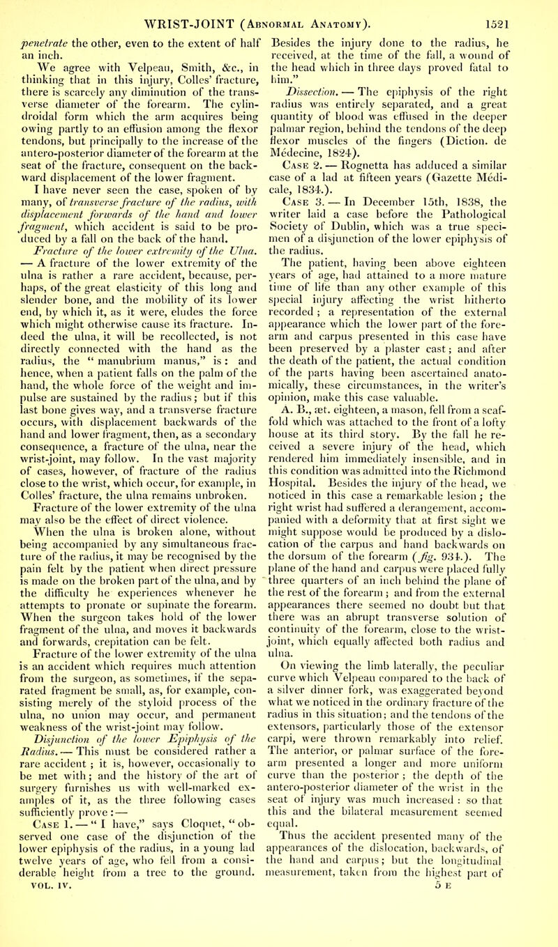 penetrate the other, even to the extent of half an inch. We agree with Velpeau, Smith, &c., in thinking that in this injury, Colics' fracture, there is scarcely any diminution of the trans- verse diameter of the forearm. The cylin- droidal form which the arm acquires being owing partly to an effusion among the flexor tendons, but principally to the increase of the antero-posterior diameter of the forearm at the seat of the fracture, consequent on the back- ward displacement of the lower fragment. I have never seen the case, spoken of by many, of transverse fracture of the radius, with displacement forwards of the hand and lower fragment, which accident is said to be pro- duced by a fall on the back of the hand. Fracture of the lower extremity of the Ulna. — A fracture of the lower extremity of the ulna is rather a rare accident, because, per- haps, of the great elasticity of this long and slender bone, and the mobility of its lower end, by which it, as it were, eludes the force which might otherwise cause its fracture. In- deed the ulna, it will be recollected, is not directly connected with the hand as the radius, the  manubrium manus, is: and hence, when a patient falls on the palm of the hand, the whole force of the weight and im- pulse are sustained by the radius; but if this last bone gives way, and a transverse fracture occurs, with displacement backwards of the hand and lower fragment, then, as a secondary consequence, a fracture of the ulna, near the wrist-joint, may follow. In the vast majority of cases, however, of fracture of the radius close to the wrist, which occur, for example, in Codes' fracture, the ulna remains unbroken. Fracture of the lower extremity of the ulna may also be the effect of direct violence. When the ulna is broken alone, without being accompanied by any simultaneous frac- ture of the radius, it may be recognised by the pain felt by the patient when direct pressure is made on the broken part of the ulna, and by the difficulty he experiences whenever he attempts to pronate or supinate the forearm. When the surgeon takes hold of the lower fragment of the ulna, and moves it backwards and forwards, crepitation can be felt. Fracture of the lower extremity of the ulna is an accident which requires much attention from the surgeon, as sometimes, if the sepa- rated fragment be small, as, for example, con- sisting merely of the styloid process of the ulna, no union may occur, and permanent weakness of the wrist-joint may follow. Disjunction of the lower .Epiphysis of the Radius. — This must be considered rather a rare accident ; it is, however, occasionally to be met with; and the history of the art of surgery furnishes us with well-marked ex- amples of it, as the three following cases sufficiently prove: — Case 1. — I have, says Cloquet,  ob- served one case of the disjunction of the lower epiphysis of the radius, in a young lad twelve years of age, who fell from a consi- derable height from a tree to the ground. VOL. IV. Besides the injury done to the radius, he received, at the time of the fall, a wound of the head which in three days proved fatal to him. Dissection. — The epiphysis of the right radius was entirely separated, and a great quantity of blood was effused in the deeper palmar region, behind the tendons of the deep flexor muscles of the fingers (Diction, de Medecine, 1824). Case 2. — Rognetta has adduced a similar case of a lad at fifteen years (Gazette Medi- cate, 1834-.). Case 3.— In December 15th, 1838, the writer laid a case before the Pathological Society of Dublin, which was a true speci- men of a disjunction of the lower epiphysis of the radius. The patient, having been above eighteen years of age, had attained to a more mature time of life than any other example of this special injury affecting the wrist hitherto recorded ; a representation of the external appearance which the lower part of the fore- arm and carpus presented in this case have been preserved by a plaster cast; and after the death of the patient, the actual condition of the parts having been ascertained anato- mically, these circumstances, in the writer's opinion, make this case valuable. A. R., let. eighteen, a mason, fell from a scaf- fold which was attached to the front of a lofty house at its third story. By the fall he re- ceived a severe injury of the head, which rendered him immediately insensible, and in this condition was admitted into the Richmond Hospital. Besides the injury of the head, we noticed in this case a remarkable lesion ; the right wrist had suffered a derangement, accom- panied with a deformity that at first sight we might suppose would be produced by a dislo- cation of the carpus and hand backwards on the dorsum of the forearm (Jig. 93 f.). The plane of the hand and carpus were placed fully three quarters of an inch behind the plane of the rest of the forearm ; and from the external appearances there seemed no doubt but that there was an abrupt transverse solution of continuity of the forearm, close to the wrist- joint, which equally affected both radius and ulna. On viewing the limb laterally, the peculiar curve which Velpeau compared to the back of a silver dinner fork, was exaggerated beyond what we noticed in the ordinary fracture of the radius in this situation; and the tendons of the extensors, particularly those of the extensor carpi, were thrown remarkably into relief. The anterior, or palmar surface of the fore- arm presented a longer and more uniform curve than the posterior ; the depth of the antero-posterior diameter of the wrist in the seat of injury was much increased : so that this and the bilateral measurement seemed equal. Thus the accident presented many of the appearances of the dislocation, backwards, of the hand and carpus; but the longitudinal measurement, taken from the highest part of 5 E