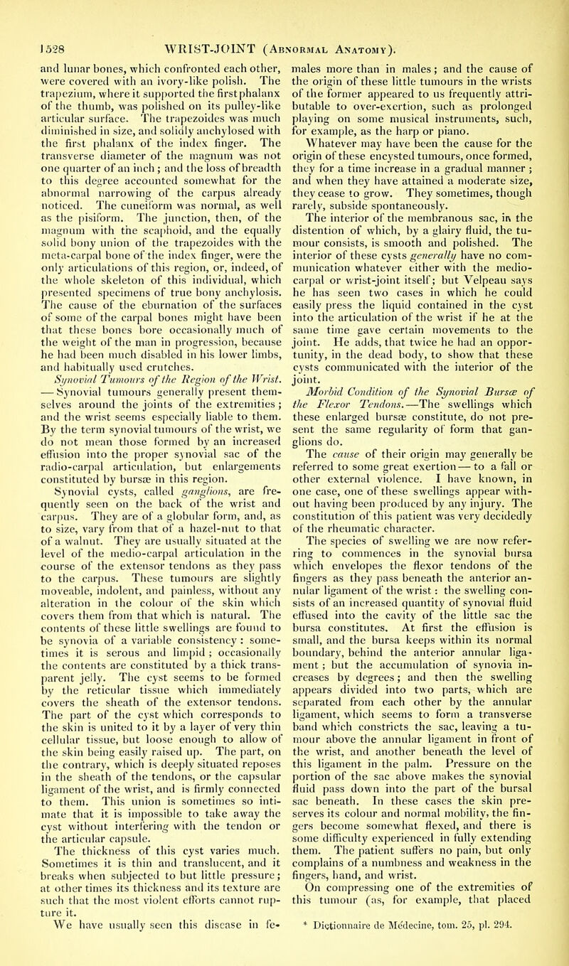and lunar bones, which confronted each other, were covered with an ivory-like polish. The trapezium, where it supported the first phalanx of the thumb, was polished on its pulley-like articular surface. The trapezoides was much diminished in size, and solidly anchylosed with the first phalanx of the index finger. The transverse diameter of the magnum was not one quarter of an inch ; and the loss of breadth to this degree accounted somewhat for the abnormal narrowing of the carpus already noticed. The cuneiform was normal, as well as the pisiform. The junction, then, of the magnum with the scaphoid, and the equally solid bony union of the trapezoides with the meta-carpal bone of the index finger, were the only articulations of this region, or, indeed, of the whole skeleton of this individual, which presented specimens of true bony anchylosis. The cause of the eburnation of the surfaces of some of the carpal bones might have been that these bones bore occasionally much of the weight of the man in progression, because he had been much disabled in his lower limbs, and habitually used crutches. Synovial Tumours of the Region of the Wrist. — Synovial tumours generally present them- selves around the joints of the extremities ; and the wrist seems especially liable to them. By the term synovial tumours of the wrist, we do not mean those formed by an increased effusion into the proper synovial sac of the radio-carpal articulation, but enlargements constituted by bursa? in this region. Synovial cysts, called ganglions, are fre- quently seen on the back of the wrist and carpus. They are of a globular form, and, as to size, vary from that of a hazel-nut to that of a walnut. They are usually situated at the level of the medio-carpal articulation in the course of the extensor tendons as they pass to the carpus. These tumours are slightly moveable, indolent, and painless, without any alteration in the colour of the skin which covers them from that which is natural. The contents of these little swellings are found to be synovia of a variable consistency : some- times it is serous and limpid ; occasionally the contents are constituted by a thick trans- parent jelly. The cyst seems to be formed by the reticular tissue which immediately covers the sheath of the extensor tendons. The part of the cyst which corresponds to the skin is united to it by a layer of very thin cellular tissue, but loose enough to allow of the skin being easily raised up. The part, on the contrary, which is deeply situated reposes in the sheath of the tendons, or the capsular ligament of the wrist, and is firmly connected to them. This union is sometimes so inti- mate that it is impossible to take away the cyst without interfering with the tendon or the articular capsule. The thickness of this cyst varies much. Sometimes it is thin and translucent, and it breaks when subjected to but little pressure; at other times its thickness and its texture are such that the most violent efforts cannot rup- ture it. We have usually seen this disease in fe- males more than in males; and the cause of the origin of these little tumours in the wrists of the former appeared to us frequently attri- butable to over-exertion, such as prolonged playing on some musical instruments, such, for example, as the harp or piano. Whatever may have been the cause for the origin of these encysted tumours, once formed, they for a time increase in a gradual manner ; and when they have attained a moderate size, they cease to grow. They sometimes, though rarely, subside spontaneously. The interior of the membranous sac, m the distention of which, by a glairy fluid, the tu- mour consists, is smooth and polished. The interior of these cysts generally have no com- munication whatever either with the medio- carpal or wrist-joint itself; but Velpeau says he has seen two cases in which he could easily press the liquid contained in the cyst into the articulation of the wrist if he at the same time gave certain movements to the joint. He adds, that twice he had an oppor- tunity, in the dead body, to show that these cysts communicated with the interior of the joint. Morbid Condition of the Synovial Bursts of the Flexor Tendons.—The swellings which these enlarged bursa; constitute, do not pre- sent the same regularity of form that gan- glions do. The cause of their origin may generally be referred to some great exertion— to a fall or other external violence. I have known, in one case, one of these swellings appear with- out having been produced by any injury. The constitution of this patient was very decidedly of the rheumatic character. The species of swelling we are now refer- ring to commences in the synovial bursa which envelopes the flexor tendons of the fingers as they pass beneath the anterior an- nular ligament of the wrist: the swelling con- sists of an increased quantity of synovial fluid effused into the cavity of the little sac the bursa constitutes. At first the effusion is small, and the bursa keeps within its normal boundary, behind the anterior annular liga- ment ; but the accumulation of synovia in- creases by degrees; and then the swelling appears divided into two parts, which are separated from each other by the annular ligament, which seems to form a transverse band which constricts the sac, leaving a tu- mour above the annular ligament in front of the wrist, and another beneath the level of this ligament in the palm. Pressure on the portion of the sac above makes the synovial fluid pass down into the part of the bursal sac beneath. In these cases the skin pre- serves its colour and normal mobility, the fin- gers become somewhat flexed, and there is some difficulty experienced in fully extending them. The patient suffers no pain, but only complains of a numbness and weakness in the fingers, hand, and wrist. On compressing one of the extremities of this tumour (as, for example, that placed * Diotionnaire de Mc'decine, torn. 25, pi. 294.