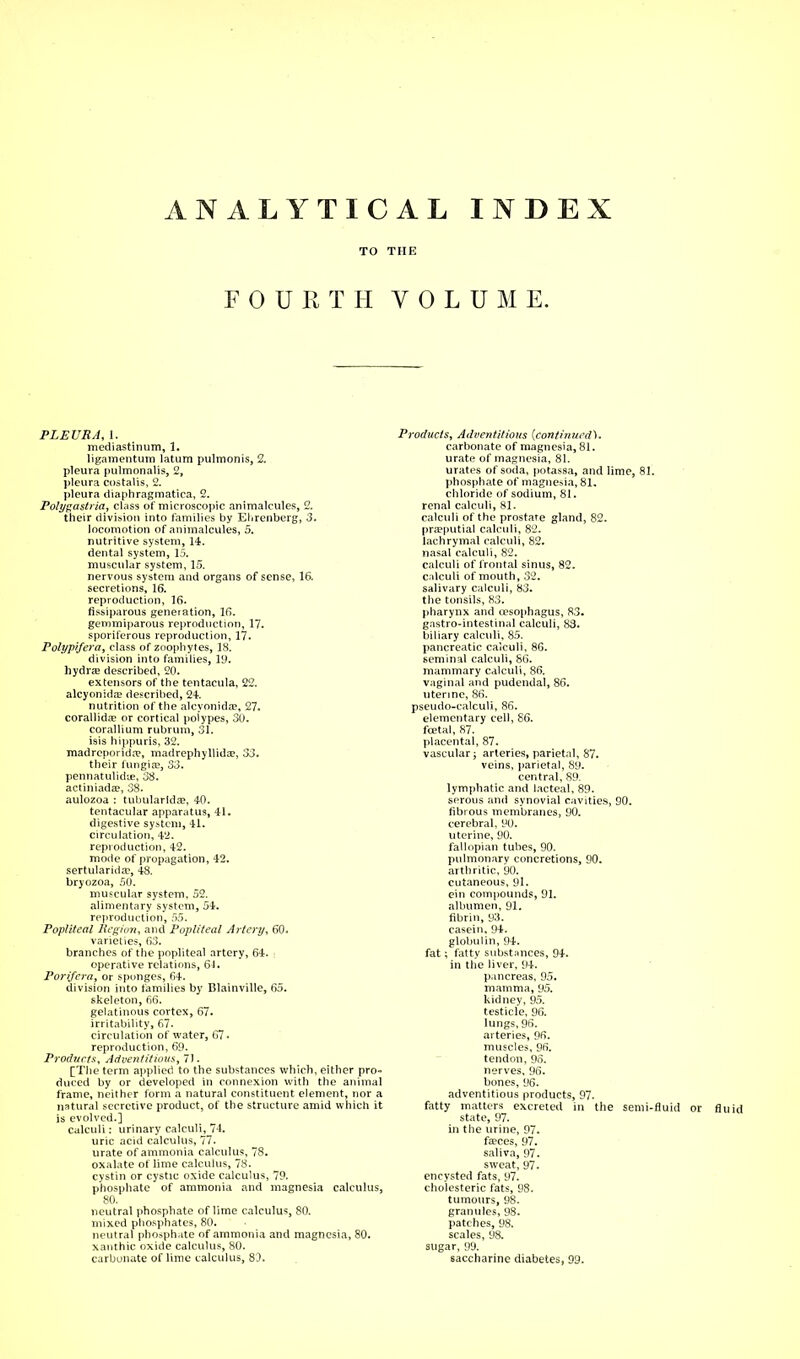 ANALYTICAL TO THE FOURTH VOL INDEX U M E. PLEURA, 1. mediastinum, 1. ligamentum latum pulmonis, 2. pleura pulmonalis, 2, pleura costalis, 2. pleura diaphragmatica, 2. Polygastria, class of microscopic animalcules, 2. their division into families by Ehrenberg, 3. locomotion of animalcules, 5. nutritive system, 14. dental system, 15. muscular system, 15. nervous system and organs of sense, 16. secretions, 16. reproduction, 16. fissiparous generation, 16. gemmiparous reproduction, 17. sporiferous reproduction, 17. Polypi/era, class of zoophytes, 18. division into families, 19. hydra? described, 20. extensors of the tentacula, 22. alcyonida? described, 24. nutrition of the alcyonida?, 27. corallida? or cortical polypes, 30. corallium rubrum, 31. isis hippuris, 32. madrcporida?, madrephyllida?, 33. their fungia?, 33. pennatulidue, 38. actiniada?, 38. aulozoa : tubularlda?, 40. tentacular apparatus, 41. digestive system, 41. circulation, 42. reproduction, 42. mode of propagation, 42. sertularida?, 48. bryozoa, 50. muscular system, 52. alimentary system, 54. reproduction, 55. Popliteal Region, and Popliteal Artery, 60. varieties, 63. branches of the popliteal artery, 64. \ operative relations, 61. Porifera, or sponges, 64. division into families by Blainville, 65. skeleton, 66. gelatinous cortex, 67. irritability, 67. circulation of water, 67 • reproduction, 69. Products, Adventitious, 71. [The term applied to the substances which, either pro- duced by or developed in connexion with the animal frame, neither form a natural constituent element, nor a natural secretive product, of the structure amid which it is evolved.] calculi: urinary calculi, 74. uric acid calculus, 77. urate of ammonia calculus, 78. oxalate of lime calculus, 78. cystin or cystic oxide calculus, 79. phosphate of ammonia and magnesia calculus, 80. neutral phosphate of lime calculus, 80. mixed phosphates, 80. neutral phosphate of ammonia and magnesia, 80. xanthic oxide calculus, 80. carbonate of lime calculus, 83. Products, Adventitious (continued). carbonate of magnesia, 81. urate of magnesia, 81. urates of soda, potassa, and lime, 81. phosphate of magnesia, 81. chloride of sodium, 81. renal calculi, 81. calculi of the prostare gland, 82. preputial calculi, 82. lachrymal calculi, 82. nasal calculi, 82. calculi of frontal sinus, 82. calculi of mouth, 32. salivary calculi, 83. the tonsils, 83. pharynx and (esophagus, 83. gastro-intestinal calculi, 83. biliary calculi, 85. pancreatic calculi, 86. seminal calculi, S6. mammary calculi, 86. vaginal and pudendal, 86. uterine, 86. pseudo-calculi, 86. elementary cell, 86. foetal, 87. placental, 87. vascular; arteries, parietal, 87. veins, parietal, 89. central, 89. lymphatic and lacteal, 89. serous and synovial cavities, 90. fibrous membranes, 90. cerebral, 90. uterine, 90. fallopian tubes, 90. pulmonary concretions, 90. arthritic, 90. cutaneous, 91. ein compounds, 91. albumen, 91. fibrin, 93. casein, 94. globulin, 94. fat; fatty substances, 94. in the liver, 94. pancreas, 95. mamma, 95. kidney, 95. testicle, 96. lungs, 96. arteries, 96. muscles, 96. tendon, 95. nerves, 96. bones, 96. adventitious products, 97. fatty matters excreted in the semi-fluid or fluid state, 97. in the urine, 97. faeces, 97. saliva, 97. sweat, 97. encysted fats, 97. cholesteric fats, 98. tumours, 98. granules, 98. patches, 98. scales, 98. sugar, 99. saccharine diabetes, 99.