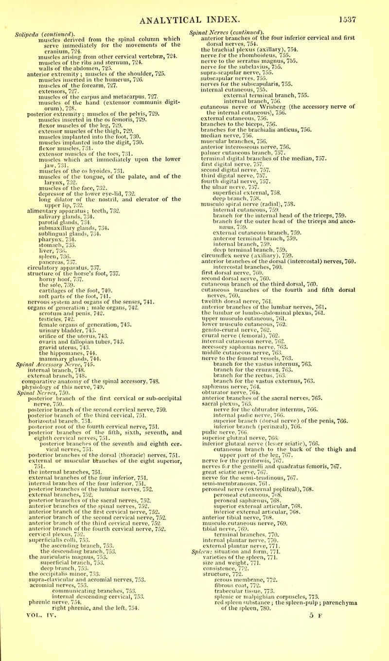 Solipeda (continued). , muscles derived from the spinal column which serve immediately for the movements of the cranium, 724. muscles arising from other cervical vertebra?, 724. muscles of the ribs and sternum, 724. walls of the abdomen, 725. anterior extremity ; muscles of the shoulder, 725. muscles inserted in the humerus, 726. muscles of the forearm, 727. extensors, 727. muscles of the carpus and metacarpus, 727. muscles of the hand (extensor communis digit- orum), 728. posterior extremity ; muscles of the pelvis, 729. muscles inserted in the os femoris, 729. flexor muscles of the leg, 729. extensor muscles of the thigh, 729. muscles implanted into the foot, 730. muscles implanted into the digit, 730. flexor muscles, 731. extensor muscles of the toes, 731. muscles which act immediately upon the lower jaw, 731. muscles of the os hyoides, 731. muscles of the tongue, of the palate, and of the larynx, 732. muscles of the face, 732. depressor of the lower eye-lid, 732. long dilator of the nostril, and elevator of the upper lip, 732. alimentary apparatus ; teeth, 732. salivary glands, 734. parotid glands, 734. submaxillary glands, 734. sublingual glands, 734. pharynx, 734. stomach, 735. liver, 736. spleen, 736. pancreas, 737. circulatory apparatus, 737. structure of the horse's foot, 737. horny hoof, 737. the sole, 739. cartilages of the foot, 740. soft parts of the foot, 741. nervous system and organs of the senses, 741. organs of generation ; male organs, 742. scrotum and penis, 742. testicles, 742. female organs of generation, 743. urinary bladder, 743. orifice of the uterus, 743. ovaria and fallopian tubes, 743. gravid uterus, 743. the hippomanes, 744. mammary glands, 744. Spinal Accessory Nerve, 745. internal branch, 748. external branch, 748. comparative anatomy of the spinal accessory, 748, physiology of this nerve, 749. Spinal Nerves, 750. posterior branch of the first cervical or sub-occipital nerve, 750. posterior branch of the second cervical nerve, 750. posterior branch of the third cervical, 751. horizontal branch. 751. posterior root of the fourth cervical nerve, 751. posterior branches of the fifth, sixth, seventh, and eighth cervical nerves, 751. posterior branches of the seventh and eighth cer- vical nerves, 751. posterior branches of the dorsal (thoracic) nerves, 751. external or muscular branches of the eight superior, 751. the internal branches, 751. external branches of the four inferior, 751. internal branches of the four inferior, 751. posterior branches of the lumbar nerves, 752. external branches, 752. posterior branches of the sacral nerves, 752. anterior branches of the spinal nerves, 752. anterior branch of the first cervical nerve, 752. anterior branch of the second cervical nerve, 752. anterior branch of the third cervical nerve, 752. anterior branch of the fourth cervical nerve, 752. cervical plexus, 752. superficialis colli, 753. the ascending branch, 753. the descending branch, 753. the auricularis magnus, 753. superficial branch, 753. deep branch, 753- the occipitalis minor, 753. supra-clavicular and acromial nerves, 753. acromial nerves, 753. communicating branches, 753. internal descending cervical, 753. phrenic nerve, 754. right phrenic, and the left, 754. VOL. IV. Spinal Nerves {continued). anterior branches of the four inferior cervical and first dorsal nerves, 754. the brachial plexus (axillary), 754. nerve for the rhomboideus, 755. nerve to the serratus magnus, 755. nerve for the subclavius, 755. supra-scapular nerve, 755. subscapular nerves, 755. nerves for the subscapulars, 755. internal cutaneous, 755. external terminal branch, 755. internal branch, 756. cutaneous nerve of Wrisbcrg (the accessory nerve of the internal cutaneous), 756. external cutaneous, 756. branches to the biceps, 756. branches for the brachialis anticus, 756. median nerve, 756. muscular branches, 756. anterior interosseous nerve, 756. palmer cutaneous branch, 757. terminal digital branches of the median, 757. first digital nerve, 757. second digital nerve, 757. third digital nerve, 757. fourth digital nerve, 757. the ulnar nerve, 757. superficial external, 758. deep branch, 758. musculo spiral nerve (radial), 758. internal cutaneous, 759. branch for the internal head of the triceps, 759. branch for the outer head of the triceps and anco- neus, 759. external cutaneous branch, 759. anterior terminal branch, 759. internal branch, 759. deep terminal branch, 759. circumflex nerve (axiliary), 759. anterior brandies of the dorsal ( intercostal) nerves, 760. intercostal branches, 760. first dorsal nerve, 760. second dorsal nerve, 760. cutaneous branch of the third dorsal, 760. cutaneous branches of the fourth and fifth dorsal nerves, 760. twelfth dorsal nerve, 761. anterior branches of the lumbar nerves, 761. the lumbar or lumbo-abdominal plexus, 761. upper musculo cutaneous, 761. lower musculo cutaneous, 762. genito-crural nerve, 762. crural nerve (femoral), 762. internal cutaneous nerve, 762. accessory saphaenus nerve, 763. middle cutaneous nerve, 763. nerve to the femoral vessels, 763. branch for the vastus interims, 763. branch for the cruraais, 763. branch for the rectus, 763. branch for the vastus externus, 763. saphaenus nerve, 764. obturator nerve, 76t. anterior branches of the sacral nerves, 765. sacral plexus, 765. nerve for the obturator interims, 766. internal pudic nerve, 766. superior branch (dorsal nerve) of the penis, 766. inferior branch (perinatal), 766. pudic nerve, 766. superior gluteal nerve, 765. inferior gluteal nerve (lesser sciatic), 766. cutaneous branch to the back of the thigh and upper part of the leg, 767. nerve for the pyriformis, 767. nerves for the gemelli and quadratus femoris, 767. great sciatic nerve, 767. nerve for the semi-tendinous, 767. semi-membranosus, 761- peroneal nerve (external popliteal), 768. peroneal cutaneous, 768. peroneal sapha?nus, 768. superior external articular, 768. inferior external articular, 768. anterior tibial nerve, 7f>8. musculo cutaneous nerve, 769. tibial nerve, 769. terminal branches, 770. internal plantar nerve, 770. external plantar nerve, 771. Spleen: situation and form, 771. varieties of the spleen, 771. size and weight, 771. consistence, 772. structure, 772. serous membrane, 772. fibrous coat, 772. trabecular tissue, 773. splenic or malpighian corpuscles, 775. red spleen substance ; the spleen-pulp; parenchyma of the spleen, 780. 5 F