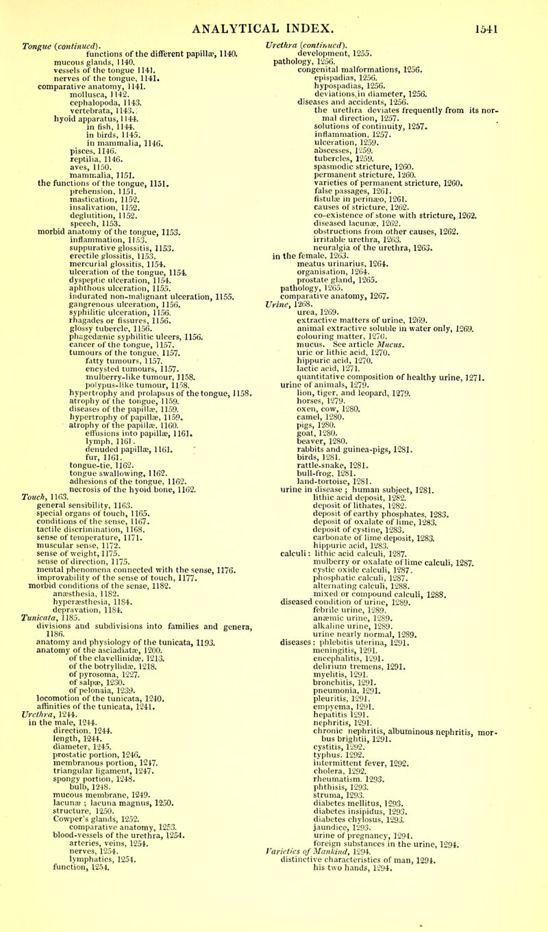 Tongue (continued). f unctions of the different papilla?, 1140. mucous glands, 1140. vessels of the tongue 1141. nerves of the tongue, 1141. comparative anatomy, 1141. mollusca, 1142. cephalopoda, 1143. vertebrata, 1143.. hyoid apparatus, 1144. in fish, 1144. in birds, 1145. in mammalia, 1146. pisces, 1146. reptiha, 1146. aves, 1150. mammalia, 1151. the functions of the tongue, 1151. prehension, 1151. mastication, 1152. insalivation, 1152. deglutition, 1152. speech, 1153. morbid anatomy of the tongue, 1153. inflammation, 1153. suppurative glossitis, 1153. erectile glossitis, 1153. mercurial glossitis, 1154. ulceration of the tongue, 1154. dyspeptic ulceration, 1154. aphthous ulceration, 1155. indurated non-malignant ulceration, 1155. gangrenous ulceration, 1156. syphilitic ulceration, 1156. rhagades or fissures, 1156. glossy tubercle, 1156. phageda'iiic syphilitic ulcers, 1156. cancer of the tongue, 1157. tumours of the tongue, 1157. fatty tumours, 1157. encysted tumours, 1157. mulberry-like tumour, 1158. polypus-like tumour, 1158. hypertrophy and prolapsus of the tongue, 1158. atrophy of the tongue, 1159. diseases of the papilla?, 1159. hypertrophy of papilla?, 1159. atrophy of the papilla?, 1160. effusions into papilla?, 1161. lymph, 1161. denuded papilla?, 1161. fur, 1161. tongue-tie, 1162. tongue swallowing, 1162. adhesions of the tongue, 1162. necrosis of the hyoid bone, 1162. Touch, 1163. general sensibility, 1163. special organs of touch, 1165. conditions of the sense, 1167. tactile discrimination, 1168. sense of temperature, 1171. muscular sense, 1172. sense of weight, 1175. sense of direction, 1175. mental phenomena connected with the sense, 1176. improvability of the sense of touch, 1177. morbid conditions of the sense, 1182. ana?sthesia, 1182. hypeifesthesia, 1184. depravation, 1184. Tunicata, 1185. divisions and subdivisions into families and genera, 1186. anatomy and physiology of the tunicata, 1193. anatomy of the asciadiata?, 1200. of the clavellinida?, 1213. of the botryllida?, 1218. of pyrosoma, 1227. of salpae, 1230. of pelonaia, 1239. locomotion of the tunicata, 1240. affinities of the tunicata, 1241. Urethra, 1244. in the male, 1244. direction, 1244. length, 1244. diameter, 1245. prostatic portion, 1246. membranous portion, 1217. triangular ligament, 1247. spongy portion, 1248. bulb, 1248. mucous membrane, 1249. lacuna) ; lacuna magnus, 1250. structure, 1250. Cowper's glands, 1252. comparative anatomy, 1253. blood-vessels of the urethra, 1254. arteries, veins, 1254. nerves, 1254. lymphatics, 1254. function, 1254. Urethra {continued). development, 1255. pathology, 1256. congenital malformations, 1256. epispadias, 1256. hypospadias, 1256. deviations,!!! diameter, 1256. diseases and accidents, 1256. the urethra deviates frequently from its nor- mal direction, 1257. solutions of continuity, 1257. inflammation. 1257. ulceration, 1259. abscesses, 1259. tubercles, 1259. spasmodic stricture, 1260. permanent stricture, 1260. varieties of permanent stricture, 1260. false passages, 1261. fistula? in perinaso, 1261. causes of stricture, 1262. co-existence of stone with stricture, 1262, diseased lacuna?, 1262. obstructions from other causes, 1262. irritable urethra, 1263. neuralgia of the urethra, 1263. in the female, 1263. meatus urinarius, 1264. organisation, 1264. prostate gland, 1265. pathology, 1265. comparative anatomy, 1267. Urine, 1268. urea,1269. extractive matters of urine, 1269. animal extractive soluble in water only, 1269. colouring matter, 1270. mucus. See article Mucus. uric or lithic acid, 1270. hippuric acid, 1270. lactic acid, 1271. quantitative composition of healthy urine, 1271. urine of animals, 1279. lion, tiger, and leopard, 1279. horses, 1279. oxen, cow, 1280. camel, 1280. pigs, 1280. goat, 1280. beaver, 1280. rabbits and guinea-pigs, 1281. birds, 1281. rattle-snake, 1281. bull-frog, 1281. land-tortoise, 1281. urine in disease ; human subject, 1281. lithic acid deposit, 1252. deposit of lithates, 1282. deposit of earthy phosphates, 1283. deposit of oxalate of lime, 1283. deposit of cystine, 1283. carbonate of lime deposit, 1283. hippuric acid, 1283. calculi: lithic acid calculi, 1287. mulberry or oxalate of lime calculi, 1287. cystic oxide calculi, 1287. phosphatic calculi, 1287. alternating calculi, 1288. mixed or compound calculi, 1288. diseased condition of urine, 1289. febrile urine, 1289. ana?mic urine, 1289. alkaline urine, 1289. urine nearly normal, 1289. diseases: phlebitis uterina, 1291. meningitis, 1291. encephalitis, 1291. delirium tremens, 1291. myelitis, 1291. bronchitis, 1291. pneumonia, 1291. pleuritis, 1291. empyema, 1291. hepatitis 1291. nephritis, 1291. chronic nephritis, albuminous nephritis, mor- bus brightii, 1291. cystitis, 1292. typhus. 1292. intermittent fever, 1292. cholera, 1292. rheumatism. 1293. phthisis, 1293. struma, 1293. diabetes mellitus, 1293. diabetes insipidus, 1293. diabetes chylosus, 1293. jaundice, 1293. urine of pregnancy, 1294. foreign substances in the urine, 1294. Varieties of Mankind, 1294. distinctive characteristics of man, 1294. his two hands, 1294.