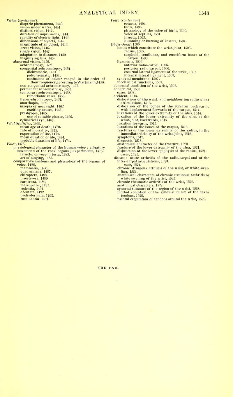 Vision {continued). dioptric phenomena, 1410. vision under W3ter, 1441. distinct vision, 1442. duration of impressions, 1444. rapidity of electric light, 1444. dimensions of objects, 1445. magnitude of an object, 1446, erect vision, 1446. single vision, 1447. adaptation to distance, 1450. magnifying lens, 1452. abnormal vision, 1452. achromatopsy, 1452. congenital achromatopsy, 1454. dichromatic, 1454. polychromatic, 1454. confusions of colour ranged in the order of their frequency,according to Wartmann, 1456. non-congenital achromatopsy, 1457. permanent achromatopsy, 1457. temporary achromatopsy, 1458. remarkable cases, 1458. hyper-chromatopsy, 1461. anorthopia, 1462. myopia or near sight, 1462. exciting causes, 1463. presbyopia, 1465. use of suitable glasses, 1166. cylindrical eye, 1467. Vital Statistics, 1469. mean age at death, 1470. rate of mortality, 1473. expectation of lite, 1474. mean duration of life, 1474. probable duration of life, 1474. Voice, 1475. physiological character of the human voice ; vibratory movements of the vocal organs ; experiments, 1475. falsetto, or voce rii testa, 1483. art of singing, 1485. comparative anatomy and physiology of the organs of voice, 14X6. mammalia, I486. quadrumana. 1487. chiroptera, 1488. insectivora, 1489. carnivora, 1489, marsupialia, 1491. rodentia, 1491. edentata, 1492. pachydermata, 1492. ruminantia 1494. Voice {continued). cetacea, 1494. birds, 1495. physiology of the voice of birds, 1500. voice of reptiles, 1501. insecta, 1503. humming or buzzing of insects, 1504. Wrist-Joint, 1505. bones which constitute the wrist-joint, 1505. radius, 1505. scaphoid, semilunar, and cuneiform bones of the carpus, 1506. ligaments, 1506. anterior radio-carpal, 1506. posterior radio carpal, 1506. external lateral ligament of the wrist, 1507- internal lateral ligament, 1507. synovial membrane, 1507. mechanical functions, 1507. abnormal condition of the wrist, 1508. congenital, 1508. cases, 15'>8. accident, 1513. dislocations of the wrist, and neighbouring radio-ulnar articulations, 1513. dislocation of the bones of the forearm backwards, with displacement forwards of the carpus, 1514. luxations of the lower extremity of the ulna, 1514. luxation of the lower extremity of the ulna at the wrist-joint, backwards, 1515. luxation forwards, 1515. luxations of the bones of the carpus, 1516. fractures of the lower extremity of the radius, in the immediate vicinity of the wrist-joint, 1516. symptoms, 1517. diagnosis, 1518. anatomical character of the fracture, 1520. fracture of the lower extremity of the ulna, 1521. disjunction of the lower epiphysis of the radius, 1521. cases, 1521. disease: acute arthritis of the radio-carpal and of the inter-carpal articulations, 1523. case, 1524. chronic strumous arthritis of the wrist, or white swel- ling, 1524. anatomical characters of chronic strumous arthritis or white swelling of the wrist, 1525. chronic rheumatic arthritis of the wrist, 1526. anatomical characters, 1527. synovial tumours of the region of the wrist, 1528. morbid condition of the synovial bursa? of the flexor tendons, 1528. painful crepitation of tendons around the wrist, 1529, THE END.