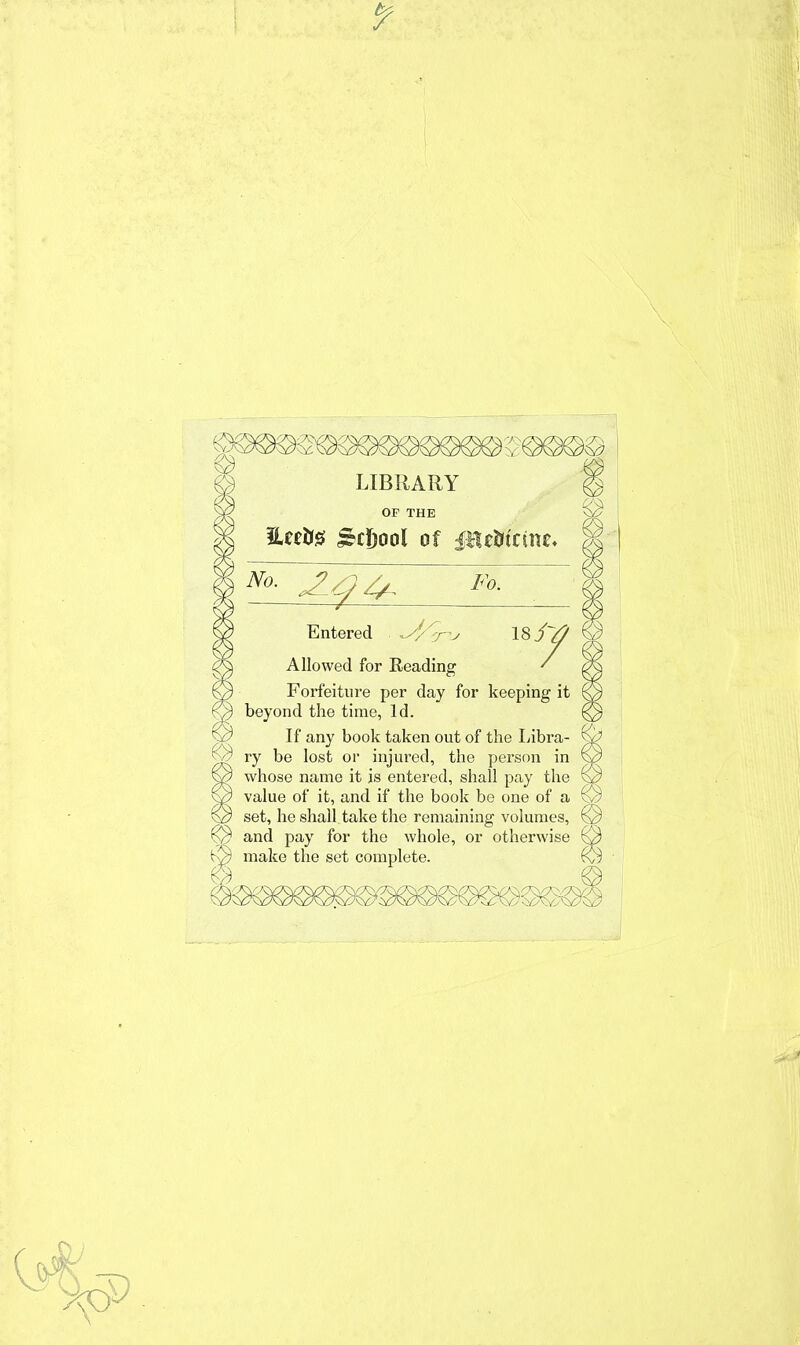 LIBRARY OF THE iUe&s £d)ool of fltttrtcme. Fo. Entered *J/^n, 18j~tf Allowed for Reading ' Forfeiture per day for keeping it beyond the time, Id. If any book taken out of the Libra- ry be lost or injured, the person in whose name it is entered, shall pay the value of it, and if the book be one of a set, he shall take the remaining volumes, and pay for the whole, or otherwise make the set complete.