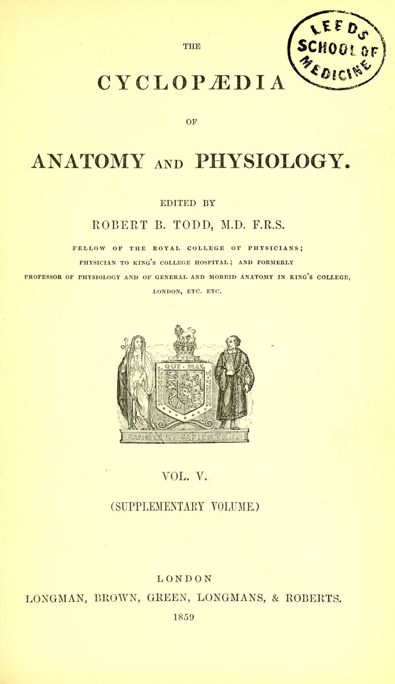 CYCLOPAEDIA OF ANATOMY and PHYSIOLOGY. EDITED BY ROBERT B. TODD, M.D. F.R.S. FELLOW OF THE ROYAL COLLEGE OF PHYSICIANS; PHYSICIAN TO KING'S COLLEGE HOSPITAL ; AND FORMERLY PROFESSOR OF PHYSIOLOGY AND OF GENERAL AND MORBID ANATOMY IN KING'S COLLEGE, LONDON, ETC. ETC. VOL. V. (SUPPLEMENTARY VOLUME.) LONDON LONGMAN, BROWN, GREEN, LONGMANS, & ROBERTS. 1859