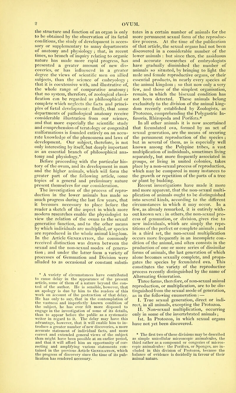 the structure and function of an organ is only to be obtained by the observation of its foetal conditions, the study of development is acces- sory or supplementary to many departments of anatomy and physiology ; that, in recent times, no branch of inquiry relating to organic nature has made more rapid progress, has presented a greater amount of new dis- coveries, or has influenced in a greater degree the views of scientific men on allied subjects, than the science of embryology ; that it is coextensive with, and illustrative of, the whole range of comparative anatomy; that no system, therefore, of zoological classi- fication can be regarded as philosophical or complete which neglects the facts and princi- ples of foetal development: finally, that some departments of pathological anatomy receive considerable illustration from our science, and that more especially the scientific study and comprehension of teratology or congenital malformations is founded entirely on an accu- rate knowledge of the phenomena and laws of development. Our subject, therefore, is not only interesting by itself, but deeply important as an essential branch of philosophical ana- tomy and physiology.* Before proceeding with the particular his- tory of the ovum, and its development in man and the higher animals, which will form the greater part of the following article, some topics of a general and preliminary nature present themselves for our consideration. The investigation of the process of repro- duction in the lower animals has made so much progress during the last few years, that it becomes necessary to place before the reader a sketch of the aspect in which more modern researches enable the physiologist to view the relation of the ovum to the sexual generative function, and to the other means by which individuals are multiplied, or species are reproduced in the whole animal kingdom. In the Article Generation, the commonly received distinction was drawn between the sexual and the non-sexual modes of genera- tion ; and under the latter form a variety of processes of Gemmation and Division were alluded to as occasional or constant substi- * A variety of circumstances have contributed to cause delay in the appearance of the present article, some of them of a nature beyond the con- trol of the author. He is sensible, however, that an apology is due by him to the readers of this work on account of the protraction of that delay. He has only to say, that in the contemplation of the vastness and imperfectly known condition of the subject, he has ever felt more disposed to engage in the investigation of some of its details, than to appear before the public as a systematic writer in regard to it. The delay may have this advantage, however, that it will enable him to in- troduce a greater number of new discoveries, a more accurate statement of individual facts, and more correct and extended general views of the subject than might have been possible at an earlier period, and that it will afford him an opportunity of cor- recting and amplifying various statements con- tained in the previous Article Generation, which the progress of discovery since the time of its pub- lication has rendered necessary. tutes in a certain number of animals for the more permanent sexual form of the reproduc- tive process. At the time of the publication of that article, the sexual organs had not been discovered in a considerable number of the lower animals : but since then, the assiduous and accurate researches of embryologists have gradually diminished the number of animals so situated, by bringing to light the male and female reproductive organs, or their essential products, in nearly every species of the animal kingdom ; so that now only a very few, and those of the simplest organisation, remain, in which the bisexual condition has not been detected. These animals belong exclusively to the division of the animal king- dom recently established by Zoologists, as Protozoa, comprehending the Polygastric In- fusoria, Rhizopoda and Porifera.* In all other animals it is now ascertained that fecundated ova, formed by an act of sexual generation, are the means of securing the permanent reproduction of the species ; but in several of them, as is especially well known among the Polypine tribes, a vast multiplication of individuals, sometimes living separately, but more frequently associated in groups, or living in united colonies, takes place by a non-sexual process of reproduction, which may be compared in many instances to the growth or repetition of the parts of a tree or plant by budding. Recent investigations have made it more and more apparent, that the non-sexual multi- plication of animals ought to be distinguished into several kinds, according to the different circumstances in which it may occur. In a few, as already remarked, it is entirely with- out known sex : in others, the non-sexual pro- cess of gemmation, or division, gives rise to new individuals, which are simply the repe- titions of the perfect or complete animals ; and in a third set, the non-sexual multiplication occurs more frequently in an incomplete con- dition of the animal, and often consists in the production of one or more series of dissimilar forms of animals, the last generation of which alone becomes sexually complete, and propa- gates the species by fecundated ova. This constitutes the variety of the reproductive process recently distinguished by the name of Alternating Generation. Three forms, therefore, of non-sexual animal reproduction, or multiplication, are to be dis- tinguished from the sexual mode of generation, as in the following enumeration : — I. True sexual generation, direct or indi- rect, in all animals, excepting the Protozoa. II. Non-sexual multiplication, occurring only in some of the invertebrated animals; 1st. In Protozoa, in which sexual organs have not yet been discovered. * The first two of these divisions may be described as simple unicellular microscopic animalcules, the third rather as a compound or congeries of micros- copic animalcules •. the Porifera, or Sponges, are in- cluded in this division of Protozoa, because the balance of evidence is decidedly in favour of their animal nature.