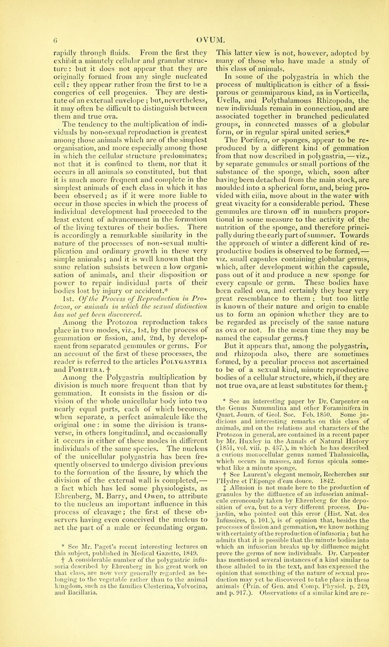 rapidly through fluids. From the first they exhibit a minutely cellular and granular struc- ture : but it does not appear that they are originally formed from any single nucleated cell: they appear rather from the first to he a congeries of cell progenies. They are desti- tute of an external envelope ; but, nevertheless, it may often be difficult to distinguish between them and true oya. The tendency to the multiplication of indi- viduals by non-sexual reproduction is greatest among those animals which are of the simplest organisation, and more especially among those in which the cellular structure predominates; not that it is confined to them, nor that it occurs in all animals so constituted, but that it is much more frequent and complete in the simplest animals of each class in w hich it has been observed; as if it were more liable to occur in those species in which the process of individual development had proceeded to the least extent of advancement in the formation of the living textures of their bodies. There is accordingly a remarkable similarity in the nature of the processes of non-sexual multi- plication and ordinary growth in these very simple animals; and it is well known that the same relation subsists between a low organi- sation of animals, and their disposition or power to repair individual parts of their bodies lost by injury or accident.* 1st. Of the Process of Reproduction in Pro- tozoa, or animals in winch the sexual distinction has not yet been discovered. Among the Protozoa reproduction takes place in two modes, viz., 1st, by the process of gemmation or fission, and, 2nd, by develop- ment from separated gemmules or germs. For an account of the first of these processes, the reader is referred to the articles Polygastria and Porifer a. -j- Among the Polygastria multiplication by division is much more frequent than that by gemmation. It consists in the fission or di- vision of the whole unicellular body into two nearly equal parts, each of which becomes, when separate, a perfect animalcule like the original one: in some the division is trans- verse, in others longitudinal, and occasionally it occurs in either of these modes in different individuals of the same species. The nucleus of the unicellular polygastria has been fre- quently observed to undergo division previous to the formation of the fissure, by which the division of the external wall is completed,— a fact which has led some physiologists, as Ehrenberg, M. Barry, and Owen, to attribute to the nucleus an important, influence in this process of cleavage; the first of these ob- servers having even conceived the nucleus to act the part of a male or fecundating organ. * See Mr. Paget's recent interesting lectures on this subject, published in Medical Gazette, 1849. f A considerable number of the polygastric infu- soria described by Ehrenberg in his great work on that class, are now very generally regarded as be- longing to the vegetable rather than to the animal kingdom, such as the families Closterina, Volvocina, and Bacillaria. This latter view is not, however, adopted by many of those who have made a study of this class of animals. In some of the polygastria in which the process of multiplication is either of a fissi- parous or gemmiparous kind, as in Vorticella, Uvella, and Polythalamous Rhizopoda, the new individuals remain in connection, and are associated together in branched pediculated groups, in connected masses of a globular form, or in regular spiral united series.* The Porifera, or sponges, appear to be re- produced by a different kind of gemmation from that now described in potygastria,— viz., by separate gemmules or small portions of the substance of the sponge, which, soon after having been detached from the main stock, are moulded into a spherical form, and, being pro- vided with cilia, move about in the water with great vivacity for a considerable period. These gemmules are thrown off in numbers propor- tional in some measure to the activity of the nutrition of the sponge, and therefore princi- pally during the early part of summer. Towards the approach of winter a different kind of re- productive bodies is observed to be formed,— viz. small capsules containing globular germs, which, after development within the capsule, pass out of it and produce a new sponge for every capsule or germ. These bodies have been called ova, and certainly they bear very great, resemblance to them ; but too little is known of their nature and origin to enable us to form an opinion whether they are to be regarded as precisely of the same nature as ova or not. In the mean time they may be named the capsular germs.f But it appears that, among the polygastria, and rhizopoda also, there are sometimes formed, by a peculiar process not ascertained to be of a sexual kind, minute reproductive bodies of a cellular structure, which, if they are not true ova, are at least substitutes for them.j * See an interesting paper by Dr. Carpenter on the Genus Nummulina and other Forammifera in Quart. Journ. of Geol. Soc. Feb. 1850. Some ju- dicious and interesting remarks on this class of animals, and on the relations and characters of the Protozoa in general, are contained in a recent paper by Mr. Huxley in the Annals of Natural History (1851, vol. viii. p. 437.), in which he has described a curious monocellular genus named Thalassicolla, which occurs in masses, and forms spicula some- what like a minute sponge. f See Laurent's elegant memoir, Recherches sur l'Hydre et l'Eponge d'eau douce. 1842. X Allusion is not made here to the production of granules by the diffluence of an infusorian animal- cule erroneously taken by Ehrenberg for the depo- sition of ova, but to a very different process. Du- jardin, who pointed out this error (Hist. Nat. des Infusoires, p. 101.), is of opinion that, besides the processes of fission and gemmation, we know nothing with certainty of the reproducti on of infusoria; but he admits that it is possible that the minute bodies into which an infusorian breaks up by diffluence might prove the germs of new individuals. Dr. Carpenter has mentioned several instances of a kind similar to those alluded to in the text, and has expressed the opinion that something of the nature of sexual pro- duction may yet be discovered to take place in these animals (Prin. of Gen. and Comp. Physiol, p. 249, and p. 917.). Observations of a similar kind are re-