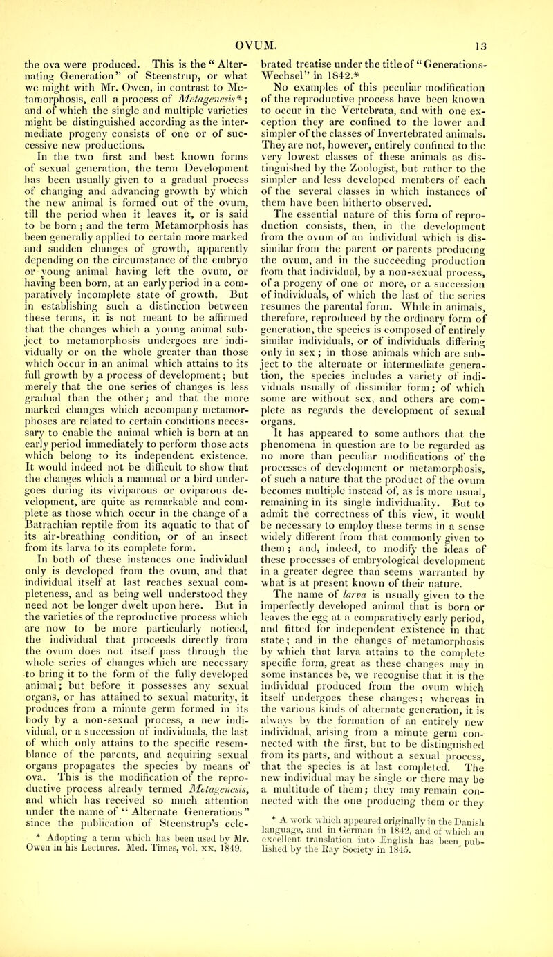 the ova were produced. This is the  Alter- nating Generation of Steenstrup, or what we might with Mr. Owen, in contrast to Me- tamorphosis, call a process of Metagenesis*; and of which the single and multiple varieties might be distinguished according as the inter- mediate progeny consists of one or of suc- cessive new productions. In the two first and best known forms of sexual generation, the term Development has been usually given to a gradual process of changing anil advancing growth by which the new animal is formed out of the ovum, till the period when it leaves it, or is said to be born ; and the term Metamorphosis has been generally applied to certain more marked and sudden changes of growth, apparently depending on the circumstance of the embryo or young animal having left the ovum, or having been born, at an early period in a com- paratively incomplete state of growth. But in establishing such a distinction between these terms, it is not meant to be affirmed that the changes which a young animal sub- ject to metamorphosis undergoes are indi- vidually or on the whole greater than those which occur in an animal which attains to its full growth by a process of development; but merely that the one series of changes is less gradual than the other; and that the more marked changes which accompany metamor- phoses are related to certain conditions neces- sary to enable the animal which is born at an early period immediately to perform those acts which belong to its independent existence. It would indeed not be difficult to show that the changes which a mammal or a bird under- goes during its viviparous or oviparous de- velopment, are quite as remarkable and com- plete as those which occur in the change of a Batrachian reptile from its aquatic to that of its air-breathing condition, or of an insect from its larva to its complete form. In both of these instances one individual only is developed from the ovum, and that individual itself at last reaches sexual com- pleteness, and as being well understood they need not be longer dwelt upon here. But in the varieties of the reproductive process which are now to be more particularly noticed, the individual that proceeds directly from the ovum does not itself pass through the whole series of changes which are necessary to bring it to the form of the fully developed animal; but before it possesses any sexual organs, or has attained to sexual maturity, it produces from a minute germ formed in its body by a non-sexual process, a new indi- vidual, or a succession of individuals, the last of which only attains to the specific resem- blance of the parents, and acquiring sexual organs propagates the species by means of ova. This is the modification of the repro- ductive process already termed Metagenesis, and which has received so much attention under the name of  Alternate Generations since the publication of Steenstrup's cele- * Adopting a term which has been used by Mr. Owen in his Lectures. Med. Times, vol. xx. 1849. brated treatise under the title of Generations- Wechsel in 18*2* No examples of this peculiar modification of the reproductive process have been known to occur in the Vertebrata, and with one ex- ception they are confined to the lower and simpler of the classes of Invertebrated animals. They are not, however, entirely confined to the very lowest classes of these animals as dis- tinguished by the Zoologist, but rather to the simpler and less developed members of each of the several classes in which instances of them have been hitherto observed. The essential nature of this form of repro- duction consists, then, in the development from the ovum of an individual which is dis- similar from the parent or parents producing the ovum, and in the succeeding production from that individual, by a non-sexual process, of a progeny of one or more, or a succession of individuals, of which the last of the series resumes the parental form. While in animals, therefore, reproduced by the ordinary form of generation, the species is composed of entirely similar individuals, or of individuals differing only in sex ; in those animals which are sub- ject to the alternate or intermediate genera- tion, the species includes a variety of indi- viduals usually of dissimilar form ; of which some are without sex, and others are com- plete as regards the development of sexual organs. It has appeared to some authors that the phenomena in question are to be regarded as no more than peculiar modifications of the processes of development or metamorphosis, of such a nature that the product of the ovum becomes multiple instead of, as is more usual, remaining in its single individuality. But to admit the correctness of this view, it would be necessary to employ these terms in a sense widely different from that commonly given to them ; and, indeed, to modify the ideas of these processes of embryological development in a greater degree than seems wan-anted by what is at present known of their nature. The name of larva is usually given to the imperfectly developed animal that is born or leaves the egg at a comparatively early period, and fitted for independent existence in that state; and in the changes of metamorphosis by which that larva attains to the complete specific form, great as these changes may in some instances be, we recognise that it is the individual produced from the ovum which itself undergoes these changes; whereas in the various kinds of alternate generation, it is always by the formation of an entirely new individual, arising from a minute germ con- nected with the first, but to be distinguished from its parts, and without a sexual process, that the species is at last completed. The new individual may be single or there may be a multitude of them; they may remain con- nected with the one producing them or they * A work which appeared originally in the Danish language, and in German in 184-2, and of which an excellent translation into English has been pub- lished by the Ray Society in 184o.