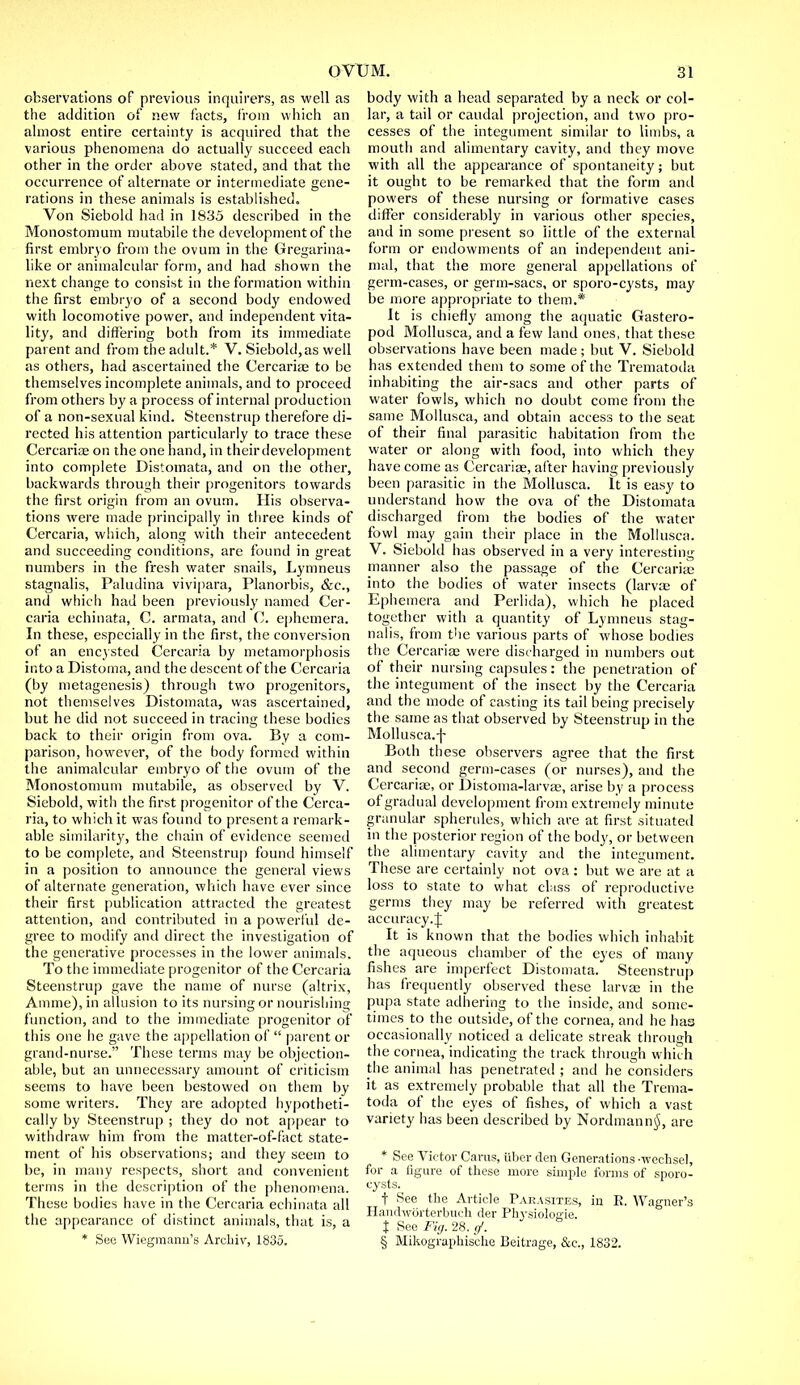 observations of previous inquirers, as well as the addition of new facts, from which an almost entire certainty is acquired that the various phenomena do actually succeed each other in the order above stated, and that the occurrence of alternate or intermediate gene- rations in these animals is established. Von Siebold had in 1835 described in the Monostomum mutabile the development of the first embryo from the ovum in the Gregarina- like or animalcular form, and had shown the next change to consist in the formation within the first embryo of a second body endowed with locomotive power, and independent vita- lity, and differing both from its immediate parent and from the adult.* V. Siebold,as well as others, had ascertained the Cercarias to be themselves incomplete animals, and to proceed from others by a process of internal production of a non-sexual kind. Steenstrup therefore di- rected his attention particularly to trace these Cercariae on the one hand, in theirdevelopment into complete Distomata, and on the other, backwards through their progenitors towards the first origin from an ovum. His observa- tions were made principally in three kinds of Cercaria, which, along with their antecedent and succeeding conditions, are found in great numbers in the fresh water snails, Lymneus stagnalis, Paludina vivipara, Planorbis, &c, and which had been previously named Cer- caria echinata, C. armata, and C. ephemera. In these, especially in the first, the conversion of an encysted Cercaria by metamorphosis into a Distoma, and the descent of the Cercaria (by metagenesis) through two progenitors, not themselves Distomata, was ascertained, but he did not succeed in tracing these bodies back to their origin from ova. By a com- parison, however, of the body formed within the animalcular embryo of the ovum of the Monostomum mutabile, as observed by V. Siebold, with the first progenitor of the Cerca- ria, to which it was found to present a remark- able similarity, the chain of evidence seemed to be complete, and Steenstrup found himself in a position to announce the general views of alternate generation, which have ever since their first publication attracted the greatest attention, and contributed in a powerful de- gree to modify anil direct the investigation of the generative processes in the lower animals. To the immediate progenitor of the Cercaria Steenstrup gave the name of nurse (altrix, Amme), in allusion to its nursing or nourishing function, and to the immediate progenitor of this one he gave the appellation of  parent or grand-nurse. These terms may be objection- able, but an unnecessary amount of criticism seems to have been bestowed on them by some writers. They are adopted hypotheti- cally by Steenstrup ; they do not appear to withdraw him from the matter-of-fact state- ment of his observations; and they seem to be, in many respects, short and convenient terms in the description of the phenomena. These bodies have in the Cercaria echinata all the appearance of distinct animals, that is, a * See Wiegmanu's Arcliiv, 1835. body with a head separated by a neck or col- lar, a tail or caudal projection, and two pro- cesses of the integument similar to limbs, a mouth and alimentary cavity, and they move with all the appearance of spontaneity; but it ought to be remarked that the form and powers of these nursing or formative cases differ considerably in various other species, and in some present so little of the external form or endowments of an independent ani- mal, that the more general appellations of germ-cases, or germ-sacs, or sporo-cysts, may be more appropriate to them.* It is chiefly among the aquatic Gastero- pod Mollusca, and a few land ones, that these observations have been made; but V. Siebold has extended them to some of the Trematoda inhabiting the air-sacs and other parts of water fowls, which no doubt come from the same Mollusca, and obtain access to the seat of their final parasitic habitation from the water or along with food, into which they have come as Cercariae, after having previously been parasitic in the Mollusca. It is easy to understand how the ova of the Distomata discharged from the bodies of the water fowl may gain their place in the Mollusca. V. Siebold has observed in a very interesting manner also the passage of the Cercarias into the bodies of water insects (larvae of Ephemera and Perlida), which he placed together with a quantity of Lymneus stag- nalis, from the various parts of whose bodies the Cercariae were discharged in numbers out of their nursing capsules: the penetration of the integument of the insect by the Cercaria and the mode of casting its tail being precisely the same as that observed by Steenstrup in the Mollusca.f Both these observers agree that the first and second germ-cases (or nurses), and the Cercarias, or Distoma-larvas, arise by a process of gradual development from extremely minute granular spherules, which are at first situated in the posterior region of the body, or between the alimentary cavity and the integument. These are certainly not ova : but we are at a loss to state to what class of reproductive germs they may be referred with greatest accuracy. J It is known that the bodies which inhabit the aqueous chamber of the eyes of many fishes are imperfect Distomata. Steenstrup has frequently observed these larvae in the pupa state adhering to the inside, and some- times to the outside, of the cornea, and he has occasionally noticed a delicate streak through the cornea, indicating the track through which the animal has penetrated ; and he considers it as extremely probable that all the Trema- toda of the eyes of fishes, of which a vast variety has been described by Nordmann$, are * See Victor Cams, iiber den Generations -wechsel, for a figure of these more simple forms of sporo- cysts. f See the Article Pakasites, in R. Wagner's HandwSrterbuch der Physiologie. t See Fig. 28. </. § Mikogruphische Beitrage, &c, 1832.